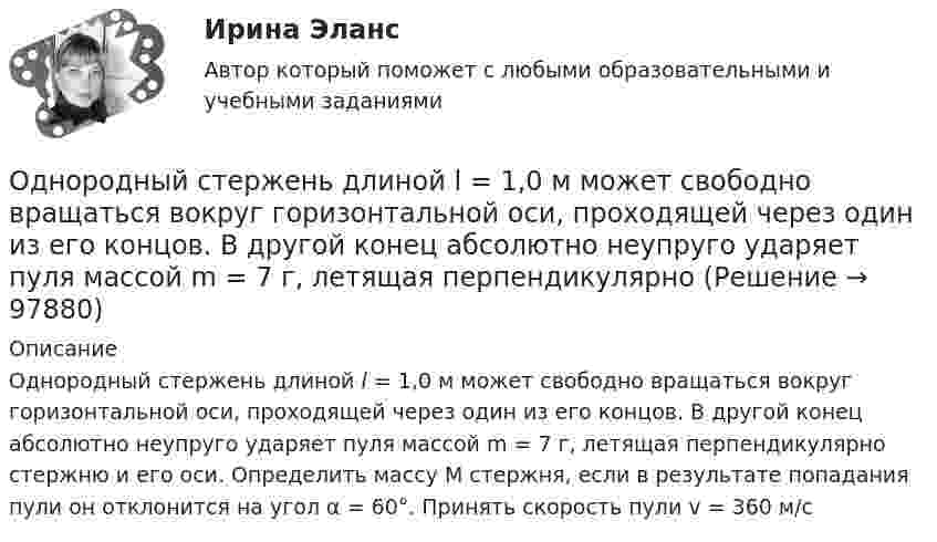      
            Описание
            Однородный стержень длиной l = 1,0 м может свободно вращаться вокруг горизонтальной оси, проходящей через один из его концов. В другой конец абсолютно неупруго ударяет пуля массой m = 7 г, летящая перпендикулярно стержню и его оси. Определить массу М стержня, если в результате попадания пули он отклонится на угол α = 60°. Принять скорость пули v = 360 м/с   
            
            
            Однородный стержень длиной l = 1,0 м может свободно вращаться вокруг горизонтальной оси, проходящей через один из его концов. В другой конец абсолютно неупруго ударяет пуля массой m = 15 г, летящая перпендикулярно стержню и его оси. Однородный стержень длиной l = 1,0 м может свободно вращаться вокруг горизонтальной оси, проходящей через один из его концов. В другой конец абсолютно неупруго ударяет пуля массой m = 7 г, летящая перпендикулярно Однородный стержень длиной l = 1,0 м может свободно вращаться вокруг горизонтальной оси, проходящей через один из его концов. В другой конец абсолютно неупруго ударяет пуля массой m = 7 г, летящая перпендикулярно стержню и его оси. Однородный стержень длиной l = 1,2 м и массой M = 0,8 кг подвешен на горизонтальной оси, проходящей через верхний конец стержня. В точку, отстоящую от оси на 2/3 l, абсолютно упруго ударяет пуля массой m = 7 г, летящая перпендикулярно Однородный стержень длиной l = 1 м и массой 0,7 кг подвешен на горизонтальной оси, проходящей через верхний конец стержня. В точку, отстоящую от оси на 2/3 l, абсолютно неупруго ударяет тело массой 5 г, летевшее перпендикулярноОднородный стержень длиной l = 1 м и массой m = 0,5 кг вращается в горизонтальной плоскости вокруг вертикальной оси, проходящей через середину стержня. Найти угловое ускорение  и частоту вращения n стержня в момент времени t = 5 с под действием Однородный стержень длиной l = 1 м может свободно вращаться вокруг горизонтальной оси, проходящей через один из его концов. В другой конец абсолютно неупруго ударяет пуля массой m = 7 г, летящая перпендикулярно Однородный стержень длиной 1,5 м подвешен на горизонтальной оси, проходящей через его верхний конец. На какой угол надо отклонить стержень, чтобы его нижний конец при прохождении положения равновесия имел скорость 5,7 м/с?Однородный стержень длиной 1 м и массой 0,5 кг вращается в вертикальной плоскости вокруг горизонтальной оси, проходящей через середину стержня. С каким угловым ускорением вращается стержень, если вращающий момент равен 9,81∙10-2 Н∙м?Однородный стержень длиной 1 м и массой 600 г может свободно вращаться вокруг горизонтальной оси, проходящей через один из его концов. В другой конец абсолютно неупруго ударяет пуля массой 7 г, летящая со скоростью 360 м/с Однородный стержень длиной 1 м подвешен на горизонтальной оси, проходящей через верхний конец стержня. Какую скорость надо сообщить нижнему концу стержня, чтобы он сделал полный оборот вокруг оси?Однородный стержень длиной 30 см колеблется около горизонтальной оси, перпендикулярной оси стержня и проходящей через один из его концов. Определить приведённую длину и период колебаний такого маятника.Однородный стержень длиной l = 0,1 м может свободно вращаться вокруг горизонтальной оси, проходящей через один из его концов. В другой конец абсолютно неупруго ударяет пуля массой m = 7 г, летящая перпендикулярно стержню и оси вращения. Однородный стержень длиной l = 1,0 м и массой M = 0,7 кг подвешен на горизонтальной оси, проходящей через верхний конец стержня. В точку, отстоящую от оси на 2/3 (l), абсолютно упруго ударяет пуля массой