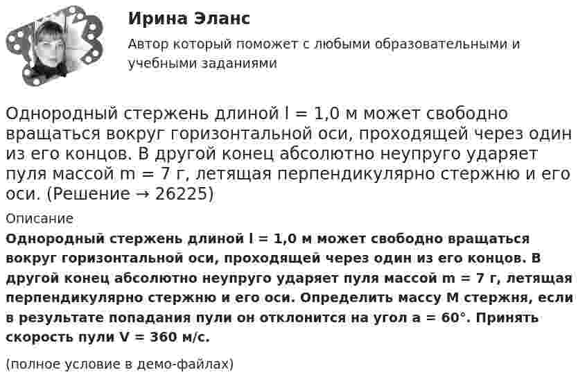     
          Описание
          Однородный стержень длиной l = 1,0 м может свободно вращаться вокруг горизонтальной оси, проходящей через один из его концов. В другой конец абсолютно неупруго ударяет пуля массой m = 7 г, летящая перпендикулярно стержню и его оси. Определить массу M стержня, если в результате попадания пули он отклонится на угол a = 60°. Принять скорость пули V = 360 м/с.(полное условие в демо-файлах)  
            
            
            Однородный стержень длиной l = 1,0 м может свободно вращаться вокруг горизонтальной оси, проходящей через один из его концов. В другой конец абсолютно неупруго ударяет пуля массой m = 7 г, летящая перпендикулярно Однородный стержень длиной l = 1,0 м может свободно вращаться вокруг горизонтальной оси, проходящей через один из его концов. В другой конец абсолютно неупруго ударяет пуля массой m = 7 г, летящая перпендикулярно стержню и его оси. Однородный стержень длиной l = 1,2 м и массой M = 0,8 кг подвешен на горизонтальной оси, проходящей через верхний конец стержня. В точку, отстоящую от оси на 2/3 l, абсолютно упруго ударяет пуля массой m = 7 г, летящая перпендикулярно Однородный стержень длиной l = 1 м и массой 0,7 кг подвешен на горизонтальной оси, проходящей через верхний конец стержня. В точку, отстоящую от оси на 2/3 l, абсолютно неупруго ударяет тело массой 5 г, летевшее перпендикулярноОднородный стержень длиной l = 1 м и массой m = 0,5 кг вращается в горизонтальной плоскости вокруг вертикальной оси, проходящей через середину стержня. Найти угловое ускорение  и частоту вращения n стержня в момент времени t = 5 с под действием Однородный стержень длиной l = 1 м может свободно вращаться вокруг горизонтальной оси, проходящей через один из его концов. В другой конец абсолютно неупруго ударяет пуля массой m = 7 г, летящая перпендикулярно Однородный стержень длиной l = 1 м может свободно вращаться вокруг горизонтальной оси, проходящей через один из его концов. В другой конец абсолютно неупруго ударяет пуля массой m = 7 г, летящая перпендикулярно стержню и его оси. Однородный стержень длиной 1 м и массой 0,5 кг вращается в вертикальной плоскости вокруг горизонтальной оси, проходящей через середину стержня. С каким угловым ускорением вращается стержень, если вращающий момент равен 9,81∙10-2 Н∙м?Однородный стержень длиной 1 м и массой 600 г может свободно вращаться вокруг горизонтальной оси, проходящей через один из его концов. В другой конец абсолютно неупруго ударяет пуля массой 7 г, летящая со скоростью 360 м/с Однородный стержень длиной 1 м подвешен на горизонтальной оси, проходящей через верхний конец стержня. Какую скорость надо сообщить нижнему концу стержня, чтобы он сделал полный оборот вокруг оси?Однородный стержень длиной 30 см колеблется около горизонтальной оси, перпендикулярной оси стержня и проходящей через один из его концов. Определить приведённую длину и период колебаний такого маятника.Однородный стержень длиной l = 0,1 м может свободно вращаться вокруг горизонтальной оси, проходящей через один из его концов. В другой конец абсолютно неупруго ударяет пуля массой m = 7 г, летящая перпендикулярно стержню и оси вращения. Однородный стержень длиной l = 1,0 м и массой M = 0,7 кг подвешен на горизонтальной оси, проходящей через верхний конец стержня. В точку, отстоящую от оси на 2/3 (l), абсолютно упруго ударяет пуля массойОднородный стержень длиной l = 1,0 м и массой M = 0,7 кг подвешен на горизонтальной оси, проходящей через верхний конец стержня. В точку, отстоящую от оси на 2l /3, абсолютно упруго ударяет пуля массой m = 5 г, 
