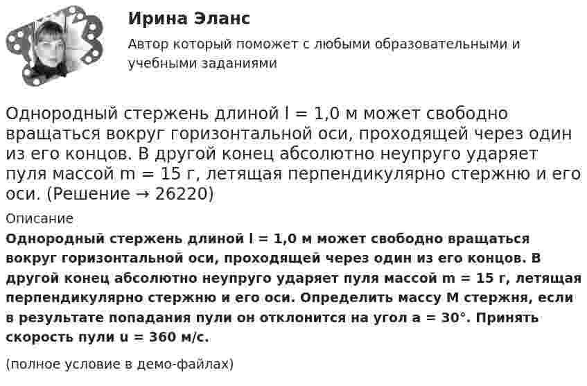     
          Описание
          Однородный стержень длиной l = 1,0 м может свободно вращаться вокруг горизонтальной оси, проходящей через один из его концов. В другой конец абсолютно неупруго ударяет пуля массой m = 15 г, летящая перпендикулярно стержню и его оси. Определить массу M стержня, если в результате попадания пули он отклонится на угол a = 30°. Принять скорость пули u = 360 м/с.(полное условие в демо-файлах)  
            
            
            Однородный стержень длиной l = 1,0 м и массой M = 0,7 кг подвешен на горизонтальной оси, проходящей через верхний конец стержня. В точку, отстоящую от оси на 2l /3, абсолютно упруго ударяет пуля массой m = 5 г, Однородный стержень длиной l = 1,0 м может свободно вращаться вокруг горизонтальной оси, проходящей через один из его концов. В другой конец абсолютно неупруго ударяет пуля массой m = 15 г, летящая перпендикулярно стержню и его оси. Однородный стержень длиной l = 1,0 м может свободно вращаться вокруг горизонтальной оси, проходящей через один из его концов. В другой конец абсолютно неупруго ударяет пуля массой m = 7 г, летящая перпендикулярно Однородный стержень длиной l = 1,0 м может свободно вращаться вокруг горизонтальной оси, проходящей через один из его концов. В другой конец абсолютно неупруго ударяет пуля массой m = 7 г, летящая перпендикулярно стержню и его оси. Однородный стержень длиной l = 1,2 м и массой M = 0,8 кг подвешен на горизонтальной оси, проходящей через верхний конец стержня. В точку, отстоящую от оси на 2/3 l, абсолютно упруго ударяет пуля массой m = 7 г, летящая перпендикулярно Однородный стержень длиной l = 1 м и массой 0,7 кг подвешен на горизонтальной оси, проходящей через верхний конец стержня. В точку, отстоящую от оси на 2/3 l, абсолютно неупруго ударяет тело массой 5 г, летевшее перпендикулярноОднородный стержень длиной l = 1 м и массой m = 0,5 кг вращается в горизонтальной плоскости вокруг вертикальной оси, проходящей через середину стержня. Найти угловое ускорение  и частоту вращения n стержня в момент времени t = 5 с под действием Однородный стержень длиной  = 1,0 м может свободно вращаться вокруг горизонтальной оси, проходящей через один из его концов. В другой конец абсолютно неупруго ударяет пуля массой m = 7 г, летящая перпендикулярно стержню и его оси. Определить массу Однородный стержень длиной 1,5 м подвешен на горизонтальной оси, проходящей через его верхний конец. На какой угол надо отклонить стержень, чтобы его нижний конец при прохождении положения равновесия имел скорость 5,7 м/с?Однородный стержень длиной 1 м и массой 0,5 кг вращается в вертикальной плоскости вокруг горизонтальной оси, проходящей через середину стержня. С каким угловым ускорением вращается стержень, если вращающий момент равен 9,81∙10-2 Н∙м?Однородный стержень длиной 1 м и массой 600 г может свободно вращаться вокруг горизонтальной оси, проходящей через один из его концов. В другой конец абсолютно неупруго ударяет пуля массой 7 г, летящая со скоростью 360 м/с Однородный стержень длиной 1 м подвешен на горизонтальной оси, проходящей через верхний конец стержня. Какую скорость надо сообщить нижнему концу стержня, чтобы он сделал полный оборот вокруг оси?Однородный стержень длиной 30 см колеблется около горизонтальной оси, перпендикулярной оси стержня и проходящей через один из его концов. Определить приведённую длину и период колебаний такого маятника.Однородный стержень длиной l = 0,1 м может свободно вращаться вокруг горизонтальной оси, проходящей через один из его концов. В другой конец абсолютно неупруго ударяет пуля массой m = 7 г, летящая перпендикулярно стержню и оси вращения. 