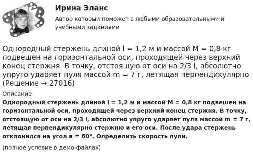     
          Описание
          Однородный стержень длиной l = 1,2 м и массой M = 0,8 кг подвешен на горизонтальной оси, проходящей через верхний конец стержня. В точку, отстоящую от оси на 2/3 l, абсолютно упруго ударяет пуля массой m = 7 г, летящая перпендикулярно стержню и его оси. После удара стержень отклонился на угол a = 60°. Определить скорость пули.(полное условие в демо-файлах)  
            
            
            Однородный стержень длиной l = 1,0 м может свободно вращаться вокруг горизонтальной оси, проходящей через один из его концов. В другой конец абсолютно неупруго ударяет пуля массой m = 7 г, летящая перпендикулярно стержню и его оси. Однородный стержень длиной l = 1,2 м и массой M = 0,8 кг подвешен на горизонтальной оси, проходящей через верхний конец стержня. В точку, отстоящую от оси на 2/3 l, абсолютно упруго ударяет пуля массой m = 7 г, летящая перпендикулярно Однородный стержень длиной l = 1 м и массой 0,7 кг подвешен на горизонтальной оси, проходящей через верхний конец стержня. В точку, отстоящую от оси на 2/3 l, абсолютно неупруго ударяет тело массой 5 г, летевшее перпендикулярноОднородный стержень длиной l = 1 м и массой m = 0,5 кг вращается в горизонтальной плоскости вокруг вертикальной оси, проходящей через середину стержня. Найти угловое ускорение  и частоту вращения n стержня в момент времени t = 5 с под действием Однородный стержень длиной l = 1 м может свободно вращаться вокруг горизонтальной оси, проходящей через один из его концов. В другой конец абсолютно неупруго ударяет пуля массой m = 7 г, летящая перпендикулярно Однородный стержень длиной l = 1 м может свободно вращаться вокруг горизонтальной оси, проходящей через один из его концов. В другой конец абсолютно неупруго ударяет пуля массой m = 7 г, летящая перпендикулярно стержню и его оси. Однородный стержень длиной L = 1 м может свободно вращаться вокруг горизонтальной оси, проходящей через один из его концов. В другой конец абсолютно неупруго ударяет пуля массой m = 7 г, летящая перпендикулярно стержню и его оси. Однородный стержень длиной 1 м и массой 600 г может свободно вращаться вокруг горизонтальной оси, проходящей через один из его концов. В другой конец абсолютно неупруго ударяет пуля массой 7 г, летящая со скоростью 360 м/с Однородный стержень длиной 1 м подвешен на горизонтальной оси, проходящей через верхний конец стержня. Какую скорость надо сообщить нижнему концу стержня, чтобы он сделал полный оборот вокруг оси?Однородный стержень длиной 30 см колеблется около горизонтальной оси, перпендикулярной оси стержня и проходящей через один из его концов. Определить приведённую длину и период колебаний такого маятника.Однородный стержень длиной l = 0,1 м может свободно вращаться вокруг горизонтальной оси, проходящей через один из его концов. В другой конец абсолютно неупруго ударяет пуля массой m = 7 г, летящая перпендикулярно стержню и оси вращения. Однородный стержень длиной l = 1,0 м и массой M = 0,7 кг подвешен на горизонтальной оси, проходящей через верхний конец стержня. В точку, отстоящую от оси на 2/3 (l), абсолютно упруго ударяет пуля массойОднородный стержень длиной l = 1,0 м и массой M = 0,7 кг подвешен на горизонтальной оси, проходящей через верхний конец стержня. В точку, отстоящую от оси на 2l /3, абсолютно упруго ударяет пуля массой m = 5 г, Однородный стержень длиной l = 1,0 м может свободно вращаться вокруг горизонтальной оси, проходящей через один из его концов. В другой конец абсолютно неупруго ударяет пуля массой m = 15 г, летящая перпендикулярно стержню и его оси. 