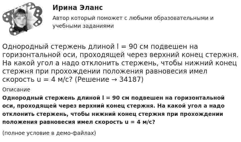     
          Описание
          Однородный стержень длиной l = 90 см подвешен на горизонтальной оси, проходящей через верхний конец стержня. На какой угол a надо отклонить стержень, чтобы нижний конец стержня при прохождении положения равновесия имел скорость u = 4 м/с?(полное условие в демо-файлах)  
            
            
            Однородный стержень длиной L = 1 м может свободно вращаться вокруг горизонтальной оси, проходящей через один из его концов. В другой конец абсолютно неупруго ударяет пуля массой m = 7 г, летящая перпендикулярно стержню и его оси. Однородный стержень длиной l = 90 см подвешен на горизонтальной оси, проходящей через верхний конец стержня. На какой угол a надо отклонить стержень, чтобы нижний конец стержня при прохождении положения равновесия имел скорость u = 4 м/с?Однородный стержень может свободно вращаться вокруг горизонтальной оси, проходящей через один из его концов. В верхнем положении угловая скорость стержня I = 6,28 рад/с. Определить угловую скорость стержня внизу. Длина стержня l = 40 см.Однородный тонкий стержень длиной l = 1,3 м может свободно вращаться вокруг горизонтальной оси, проходящей через один из его концов. В другой конец абсолютно неупруго ударяет пуля массой m = 5 г, летящая перпендикулярно стержню и его оси.Однородный тонкий стержень массой 0,8 кг и длиной 0,6 м может вращаться относительно оси, перпендикулярной стержню и проходящей через его конец. Вычислить угловую скорость стержня и линейную скорость его свободного концаОднородный цилиндр, масса которого m и радиус R, вращается вокруг горизонтальной оси под действием груза P, прикреплённого к нити, намотанной на цилиндр. Определить угол поворота цилиндра в зависимости от времени, Однослойный соленоид без сердечника длиной 20 см и диаметром 4 см имеет плотную намотку из медного провода диаметром 0,1 мм. За 0,1 с сила тока в нём равномерно убывает с 5 А до 0. Определить заряд, прошедший через соленоид после его отключения.Однородный стержень длиной l = 1,0 м может свободно вращаться вокруг горизонтальной оси, проходящей через один из его концов. В другой конец абсолютно неупруго ударяет пуля массой m = 15 г, летящая перпендикулярно стержню и его оси. Однородный стержень длиной l = 1,0 м может свободно вращаться вокруг горизонтальной оси, проходящей через один из его концов. В другой конец абсолютно неупруго ударяет пуля массой m = 7 г, летящая перпендикулярно Однородный стержень длиной l = 1,0 м может свободно вращаться вокруг горизонтальной оси, проходящей через один из его концов. В другой конец абсолютно неупруго ударяет пуля массой m = 7 г, летящая перпендикулярно стержню и его оси. Однородный стержень длиной l = 1,2 м и массой M = 0,8 кг подвешен на горизонтальной оси, проходящей через верхний конец стержня. В точку, отстоящую от оси на 2/3 l, абсолютно упруго ударяет пуля массой m = 7 г, летящая перпендикулярно Однородный стержень длиной l = 1 м и массой 0,7 кг подвешен на горизонтальной оси, проходящей через верхний конец стержня. В точку, отстоящую от оси на 2/3 l, абсолютно неупруго ударяет тело массой 5 г, летевшее перпендикулярноОднородный стержень длиной l = 1 м и массой m = 0,5 кг вращается в горизонтальной плоскости вокруг вертикальной оси, проходящей через середину стержня. Найти угловое ускорение  и частоту вращения n стержня в момент времени t = 5 с под действием Однородный стержень длиной l = 1 м может свободно вращаться вокруг горизонтальной оси, проходящей через один из его концов. В другой конец абсолютно неупруго ударяет пуля массой m = 7 г, летящая перпендикулярно 
