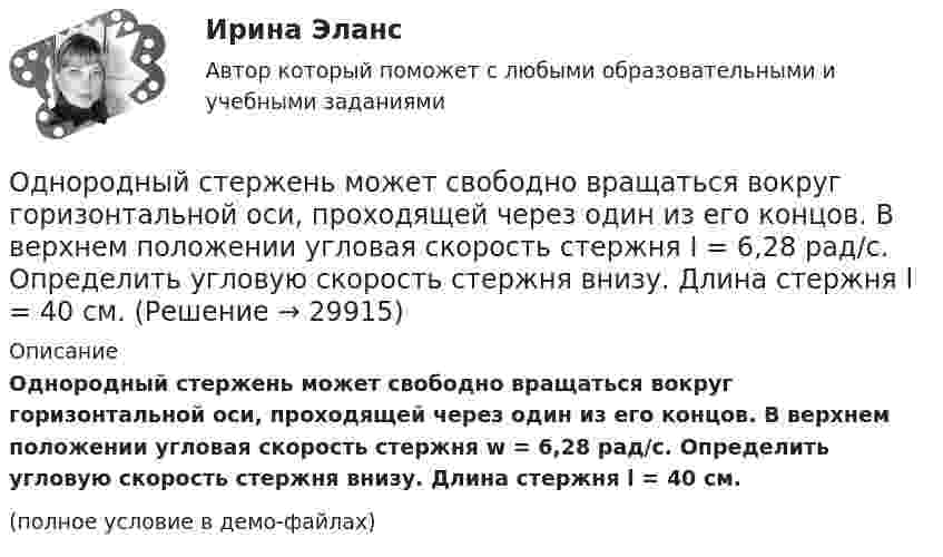     
          Описание
          Однородный стержень может свободно вращаться вокруг горизонтальной оси, проходящей через один из его концов. В верхнем положении угловая скорость стержня w = 6,28 рад/с. Определить угловую скорость стержня внизу. Длина стержня l = 40 см.(полное условие в демо-файлах)  
            
            
            Однородный стержень длиной l = 90 см подвешен на горизонтальной оси, проходящей через верхний конец стержня. На какой угол a надо отклонить стержень, чтобы нижний конец стержня при прохождении положения равновесия имел скорость u = 4 м/с?Однородный стержень может свободно вращаться вокруг горизонтальной оси, проходящей через один из его концов. В верхнем положении угловая скорость стержня I = 6,28 рад/с. Определить угловую скорость стержня внизу. Длина стержня l = 40 см.Однородный тонкий стержень длиной l = 1,3 м может свободно вращаться вокруг горизонтальной оси, проходящей через один из его концов. В другой конец абсолютно неупруго ударяет пуля массой m = 5 г, летящая перпендикулярно стержню и его оси.Однородный тонкий стержень массой 0,8 кг и длиной 0,6 м может вращаться относительно оси, перпендикулярной стержню и проходящей через его конец. Вычислить угловую скорость стержня и линейную скорость его свободного концаОднородный цилиндр, масса которого m и радиус R, вращается вокруг горизонтальной оси под действием груза P, прикреплённого к нити, намотанной на цилиндр. Определить угол поворота цилиндра в зависимости от времени, Однослойный соленоид без сердечника длиной 20 см и диаметром 4 см имеет плотную намотку из медного провода диаметром 0,1 мм. За 0,1 с сила тока в нём равномерно убывает с 5 А до 0. Определить заряд, прошедший через соленоид после его отключения.Однослойный соленоид без сердечника длиной 20 см и диаметром 4 см имеет плотную намотку медным проводом диаметром 0,1 мм. За 0,1 с сила тока в нём равномерно убывает с 5 А до 0. Определить ЭДС самоиндукции в соленоиде.Однородный стержень длиной l = 1,0 м может свободно вращаться вокруг горизонтальной оси, проходящей через один из его концов. В другой конец абсолютно неупруго ударяет пуля массой m = 7 г, летящая перпендикулярно Однородный стержень длиной l = 1,0 м может свободно вращаться вокруг горизонтальной оси, проходящей через один из его концов. В другой конец абсолютно неупруго ударяет пуля массой m = 7 г, летящая перпендикулярно стержню и его оси. Однородный стержень длиной l = 1,2 м и массой M = 0,8 кг подвешен на горизонтальной оси, проходящей через верхний конец стержня. В точку, отстоящую от оси на 2/3 l, абсолютно упруго ударяет пуля массой m = 7 г, летящая перпендикулярно Однородный стержень длиной l = 1 м и массой 0,7 кг подвешен на горизонтальной оси, проходящей через верхний конец стержня. В точку, отстоящую от оси на 2/3 l, абсолютно неупруго ударяет тело массой 5 г, летевшее перпендикулярноОднородный стержень длиной l = 1 м и массой m = 0,5 кг вращается в горизонтальной плоскости вокруг вертикальной оси, проходящей через середину стержня. Найти угловое ускорение  и частоту вращения n стержня в момент времени t = 5 с под действием Однородный стержень длиной l = 1 м может свободно вращаться вокруг горизонтальной оси, проходящей через один из его концов. В другой конец абсолютно неупруго ударяет пуля массой m = 7 г, летящая перпендикулярно Однородный стержень длиной l = 1 м может свободно вращаться вокруг горизонтальной оси, проходящей через один из его концов. В другой конец абсолютно неупруго ударяет пуля массой m = 7 г, летящая перпендикулярно стержню и его оси. 
