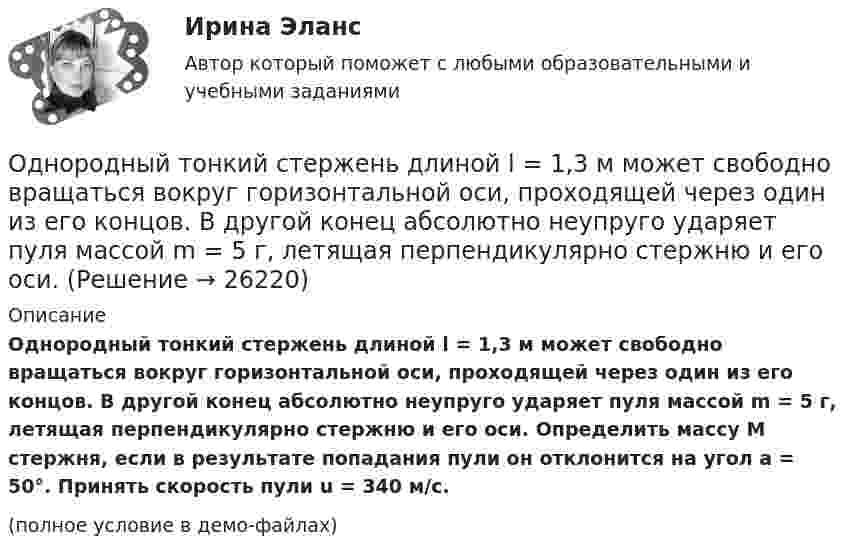     
          Описание
          Однородный тонкий стержень длиной l = 1,3 м может свободно вращаться вокруг горизонтальной оси, проходящей через один из его концов. В другой конец абсолютно неупруго ударяет пуля массой m = 5 г, летящая перпендикулярно стержню и его оси. Определить массу M стержня, если в результате попадания пули он отклонится на угол a = 50°. Принять скорость пули u = 340 м/с.(полное условие в демо-файлах)  
            
            
            Однородный стержень может свободно вращаться вокруг горизонтальной оси, проходящей через один из его концов. В верхнем положении угловая скорость стержня I = 6,28 рад/с. Определить угловую скорость стержня внизу. Длина стержня l = 40 см.Однородный тонкий стержень длиной l = 1,3 м может свободно вращаться вокруг горизонтальной оси, проходящей через один из его концов. В другой конец абсолютно неупруго ударяет пуля массой m = 5 г, летящая перпендикулярно стержню и его оси.Однородный тонкий стержень массой 0,8 кг и длиной 0,6 м может вращаться относительно оси, перпендикулярной стержню и проходящей через его конец. Вычислить угловую скорость стержня и линейную скорость его свободного концаОднородный цилиндр, масса которого m и радиус R, вращается вокруг горизонтальной оси под действием груза P, прикреплённого к нити, намотанной на цилиндр. Определить угол поворота цилиндра в зависимости от времени, Однослойный соленоид без сердечника длиной 20 см и диаметром 4 см имеет плотную намотку из медного провода диаметром 0,1 мм. За 0,1 с сила тока в нём равномерно убывает с 5 А до 0. Определить заряд, прошедший через соленоид после его отключения.Однослойный соленоид без сердечника длиной 20 см и диаметром 4 см имеет плотную намотку медным проводом диаметром 0,1 мм. За 0,1 с сила тока в нём равномерно убывает с 5 А до 0. Определить ЭДС самоиндукции в соленоиде.Однослойный соленоид без сердечника длиной 20 см и диаметром 4 см имеет плотную намотку медным проводом диаметром 0,1 мм. За 0,1 с сила тока в нём равномерно убывает с 5 А до 0. Определить электродвижущую силу индукции в соленоиде.Однородный стержень длиной l = 1,0 м может свободно вращаться вокруг горизонтальной оси, проходящей через один из его концов. В другой конец абсолютно неупруго ударяет пуля массой m = 7 г, летящая перпендикулярно стержню и его оси. Однородный стержень длиной l = 1,2 м и массой M = 0,8 кг подвешен на горизонтальной оси, проходящей через верхний конец стержня. В точку, отстоящую от оси на 2/3 l, абсолютно упруго ударяет пуля массой m = 7 г, летящая перпендикулярно Однородный стержень длиной l = 1 м и массой 0,7 кг подвешен на горизонтальной оси, проходящей через верхний конец стержня. В точку, отстоящую от оси на 2/3 l, абсолютно неупруго ударяет тело массой 5 г, летевшее перпендикулярноОднородный стержень длиной l = 1 м и массой m = 0,5 кг вращается в горизонтальной плоскости вокруг вертикальной оси, проходящей через середину стержня. Найти угловое ускорение  и частоту вращения n стержня в момент времени t = 5 с под действием Однородный стержень длиной l = 1 м может свободно вращаться вокруг горизонтальной оси, проходящей через один из его концов. В другой конец абсолютно неупруго ударяет пуля массой m = 7 г, летящая перпендикулярно Однородный стержень длиной l = 1 м может свободно вращаться вокруг горизонтальной оси, проходящей через один из его концов. В другой конец абсолютно неупруго ударяет пуля массой m = 7 г, летящая перпендикулярно стержню и его оси. Однородный стержень длиной L = 1 м может свободно вращаться вокруг горизонтальной оси, проходящей через один из его концов. В другой конец абсолютно неупруго ударяет пуля массой m = 7 г, летящая перпендикулярно стержню и его оси. 
