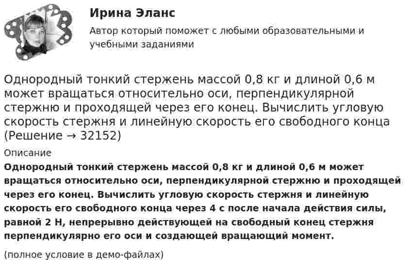     
          Описание
          Однородный тонкий стержень массой 0,8 кг и длиной 0,6 м может вращаться относительно оси, перпендикулярной стержню и проходящей через его конец. Вычислить угловую скорость стержня и линейную скорость его свободного конца через 4 с после начала действия силы, равной 2 Н, непрерывно действующей на свободный конец стержня перпендикулярно его оси и создающей вращающий момент.(полное условие в демо-файлах)  
            
            
            Однородный тонкий стержень длиной l = 1,3 м может свободно вращаться вокруг горизонтальной оси, проходящей через один из его концов. В другой конец абсолютно неупруго ударяет пуля массой m = 5 г, летящая перпендикулярно стержню и его оси.Однородный тонкий стержень массой 0,8 кг и длиной 0,6 м может вращаться относительно оси, перпендикулярной стержню и проходящей через его конец. Вычислить угловую скорость стержня и линейную скорость его свободного концаОднородный цилиндр, масса которого m и радиус R, вращается вокруг горизонтальной оси под действием груза P, прикреплённого к нити, намотанной на цилиндр. Определить угол поворота цилиндра в зависимости от времени, Однослойный соленоид без сердечника длиной 20 см и диаметром 4 см имеет плотную намотку из медного провода диаметром 0,1 мм. За 0,1 с сила тока в нём равномерно убывает с 5 А до 0. Определить заряд, прошедший через соленоид после его отключения.Однослойный соленоид без сердечника длиной 20 см и диаметром 4 см имеет плотную намотку медным проводом диаметром 0,1 мм. За 0,1 с сила тока в нём равномерно убывает с 5 А до 0. Определить ЭДС самоиндукции в соленоиде.Однослойный соленоид без сердечника длиной 20 см и диаметром 4 см имеет плотную намотку медным проводом диаметром 0,1 мм. За 0,1 с сила тока в нём равномерно убывает с 5 А до 0. Определить электродвижущую силу индукции в соленоиде.Одноуровневый канал выгоден при … (укажите 3 варианта ответа)Однородный стержень длиной l = 1,2 м и массой M = 0,8 кг подвешен на горизонтальной оси, проходящей через верхний конец стержня. В точку, отстоящую от оси на 2/3 l, абсолютно упруго ударяет пуля массой m = 7 г, летящая перпендикулярно Однородный стержень длиной l = 1 м и массой 0,7 кг подвешен на горизонтальной оси, проходящей через верхний конец стержня. В точку, отстоящую от оси на 2/3 l, абсолютно неупруго ударяет тело массой 5 г, летевшее перпендикулярноОднородный стержень длиной l = 1 м и массой m = 0,5 кг вращается в горизонтальной плоскости вокруг вертикальной оси, проходящей через середину стержня. Найти угловое ускорение  и частоту вращения n стержня в момент времени t = 5 с под действием Однородный стержень длиной l = 1 м может свободно вращаться вокруг горизонтальной оси, проходящей через один из его концов. В другой конец абсолютно неупруго ударяет пуля массой m = 7 г, летящая перпендикулярно Однородный стержень длиной l = 1 м может свободно вращаться вокруг горизонтальной оси, проходящей через один из его концов. В другой конец абсолютно неупруго ударяет пуля массой m = 7 г, летящая перпендикулярно стержню и его оси. Однородный стержень длиной L = 1 м может свободно вращаться вокруг горизонтальной оси, проходящей через один из его концов. В другой конец абсолютно неупруго ударяет пуля массой m = 7 г, летящая перпендикулярно стержню и его оси. Однородный стержень длиной l = 90 см подвешен на горизонтальной оси, проходящей через верхний конец стержня. На какой угол a надо отклонить стержень, чтобы нижний конец стержня при прохождении положения равновесия имел скорость u = 4 м/с?