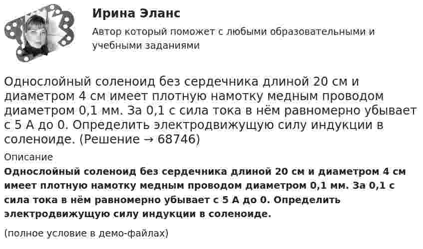     
            Описание
            Однослойный соленоид без сердечника длиной 20 см и диаметром 4 см имеет плотную намотку медным проводом диаметром 0,1 мм. За 0,1 с сила тока в нём равномерно убывает с 5 А до 0. Определить электродвижущую силу индукции в соленоиде.(полное условие в демо-файлах)   
            
            
            Однослойный соленоид без сердечника длиной 20 см и диаметром 4 см имеет плотную намотку медным проводом диаметром 0,1 мм. За 0,1 с сила тока в нём равномерно убывает с 5 А до 0. Определить ЭДС самоиндукции в соленоиде.Однослойный соленоид без сердечника длиной 20 см и диаметром 4 см имеет плотную намотку медным проводом диаметром 0,1 мм. За 0,1 с сила тока в нём равномерно убывает с 5 А до 0. Определить электродвижущую силу индукции в соленоиде.Одноуровневый канал выгоден при … (укажите 3 варианта ответа)Одну или несколько изолированных токопроводящих жил, заключенных в герметическую оболочку, поверх которой принеобходимости могут быть наложены защитные покровы называют: Выберите один ответ: Озерова, проживающая в Каневском районе Краснодарского края, обратилась в юридическую консультацию с просьбой разъяснить ейОзеро имеет глубину h = 20 м. На дне температура t1 = 7 °C, на поверхности t2 = 27 °C. Атмосферное давление p0 = 105 Па. Пузырёк воздуха, имеющий начальный объём V = 1 мм3, медленно поднимается со дна. Чему равен его объём на поверхности воды?Озеро находится в Хакасии, в горной впадине. А это от 340 км от города КрасноярскаОднородный стержень длиной l = 1 м может свободно вращаться вокруг горизонтальной оси, проходящей через один из его концов. В другой конец абсолютно неупруго ударяет пуля массой m = 7 г, летящая перпендикулярно стержню и его оси. Однородный стержень длиной L = 1 м может свободно вращаться вокруг горизонтальной оси, проходящей через один из его концов. В другой конец абсолютно неупруго ударяет пуля массой m = 7 г, летящая перпендикулярно стержню и его оси. Однородный стержень длиной l = 90 см подвешен на горизонтальной оси, проходящей через верхний конец стержня. На какой угол a надо отклонить стержень, чтобы нижний конец стержня при прохождении положения равновесия имел скорость u = 4 м/с?Однородный стержень может свободно вращаться вокруг горизонтальной оси, проходящей через один из его концов. В верхнем положении угловая скорость стержня I = 6,28 рад/с. Определить угловую скорость стержня внизу. Длина стержня l = 40 см.Однородный тонкий стержень длиной l = 1,3 м может свободно вращаться вокруг горизонтальной оси, проходящей через один из его концов. В другой конец абсолютно неупруго ударяет пуля массой m = 5 г, летящая перпендикулярно стержню и его оси.Однородный тонкий стержень массой 0,8 кг и длиной 0,6 м может вращаться относительно оси, перпендикулярной стержню и проходящей через его конец. Вычислить угловую скорость стержня и линейную скорость его свободного концаОднородный цилиндр, масса которого m и радиус R, вращается вокруг горизонтальной оси под действием груза P, прикреплённого к нити, намотанной на цилиндр. Определить угол поворота цилиндра в зависимости от времени, 