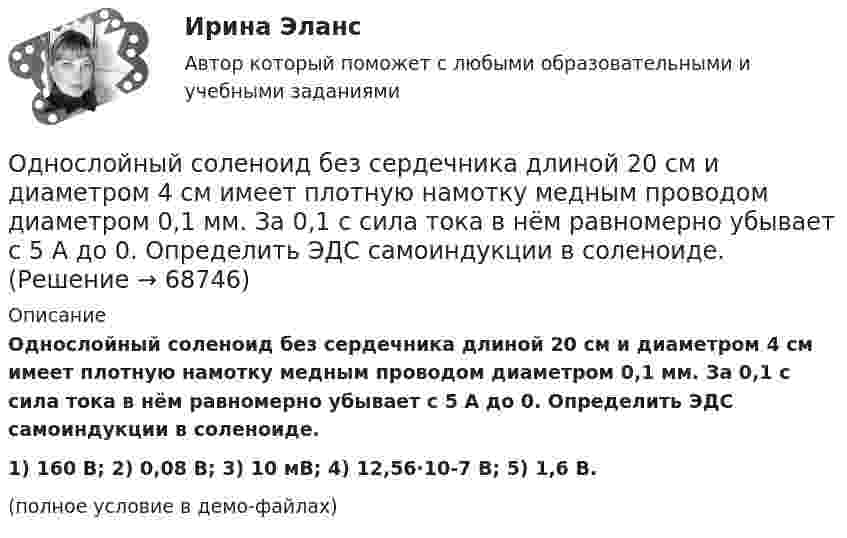     
            Описание
            Однослойный соленоид без сердечника длиной 20 см и диаметром 4 см имеет плотную намотку медным проводом диаметром 0,1 мм. За 0,1 с сила тока в нём равномерно убывает с 5 А до 0. Определить ЭДС самоиндукции в соленоиде.1) 160 В;       2) 0,08 В;      3) 10 мВ;       4) 12,56·10-7 В;         5) 1,6 В.(полное условие в демо-файлах)   
            
            
            Однослойный соленоид без сердечника длиной 20 см и диаметром 4 см имеет плотную намотку из медного провода диаметром 0,1 мм. За 0,1 с сила тока в нём равномерно убывает с 5 А до 0. Определить заряд, прошедший через соленоид после его отключения.Однослойный соленоид без сердечника длиной 20 см и диаметром 4 см имеет плотную намотку медным проводом диаметром 0,1 мм. За 0,1 с сила тока в нём равномерно убывает с 5 А до 0. Определить ЭДС самоиндукции в соленоиде.Однослойный соленоид без сердечника длиной 20 см и диаметром 4 см имеет плотную намотку медным проводом диаметром 0,1 мм. За 0,1 с сила тока в нём равномерно убывает с 5 А до 0. Определить электродвижущую силу индукции в соленоиде.Одноуровневый канал выгоден при … (укажите 3 варианта ответа)Одну или несколько изолированных токопроводящих жил, заключенных в герметическую оболочку, поверх которой принеобходимости могут быть наложены защитные покровы называют: Выберите один ответ: Озерова, проживающая в Каневском районе Краснодарского края, обратилась в юридическую консультацию с просьбой разъяснить ейОзеро имеет глубину h = 20 м. На дне температура t1 = 7 °C, на поверхности t2 = 27 °C. Атмосферное давление p0 = 105 Па. Пузырёк воздуха, имеющий начальный объём V = 1 мм3, медленно поднимается со дна. Чему равен его объём на поверхности воды?Однородный стержень длиной l = 1 м может свободно вращаться вокруг горизонтальной оси, проходящей через один из его концов. В другой конец абсолютно неупруго ударяет пуля массой m = 7 г, летящая перпендикулярно Однородный стержень длиной l = 1 м может свободно вращаться вокруг горизонтальной оси, проходящей через один из его концов. В другой конец абсолютно неупруго ударяет пуля массой m = 7 г, летящая перпендикулярно стержню и его оси. Однородный стержень длиной L = 1 м может свободно вращаться вокруг горизонтальной оси, проходящей через один из его концов. В другой конец абсолютно неупруго ударяет пуля массой m = 7 г, летящая перпендикулярно стержню и его оси. Однородный стержень длиной l = 90 см подвешен на горизонтальной оси, проходящей через верхний конец стержня. На какой угол a надо отклонить стержень, чтобы нижний конец стержня при прохождении положения равновесия имел скорость u = 4 м/с?Однородный стержень может свободно вращаться вокруг горизонтальной оси, проходящей через один из его концов. В верхнем положении угловая скорость стержня I = 6,28 рад/с. Определить угловую скорость стержня внизу. Длина стержня l = 40 см.Однородный тонкий стержень длиной l = 1,3 м может свободно вращаться вокруг горизонтальной оси, проходящей через один из его концов. В другой конец абсолютно неупруго ударяет пуля массой m = 5 г, летящая перпендикулярно стержню и его оси.Однородный тонкий стержень массой 0,8 кг и длиной 0,6 м может вращаться относительно оси, перпендикулярной стержню и проходящей через его конец. Вычислить угловую скорость стержня и линейную скорость его свободного конца