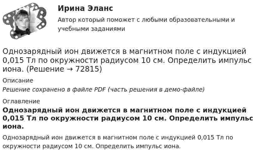     
            Описание
            Решение сохранено в файле PDF (часть решения в демо-файле) 
            Оглавление
            Однозарядный ион движется в магнитном поле с индукцией 0,015 Тл по окружности радиусом 10 см. Определить импульс иона.  
            
            
            Одновременно одно тело падает без начальной скорости с высоты h1, второе тело бросают вертикально вниз с высоты h2 (h1 < h2). На Землю эти тела падают одновременно. Определите время падения τ и скорость, с которой было брошено второе тело.Однозарядный ион движется в магнитном поле с индукцией 0,015 Тл по окружности радиусом 10 см. Определить импульс иона.Однозарядный ион лития массой m = 7 а. е. м. прошел ускоряющую разность потенциалов U = 300 В и влетел в скрещенные под прямым углом однородные магнитное и электрическое поля. Определить магнитную индукцию В поля, если траектория ионаОднозарядный ион лития относительной атомной массы 7 ·10-3 кг/моль прошёл ускоряющую разность потенциалов U = 300 В и влетел в скрещенные под прямым углом однородные магнитное и электрическое поля.Однозарядный ион натрия прошёл ускоряющую разность потенциалов 1 кВ и влетел перпендикулярно силовым линиям в однородное магнитное поле с индукцией 0,5 Тл. Вычислите относительную атомную массу иона, Однозарядный ион натрия прошел ускоряющую разность потенциалов U = 1 кВ и влетел перпендикулярно линиям магнитной индукции в однородное поле (В = 0,5 Тл). Определить относительную атомную массу А иона, если он описал окружность радиусомОднозарядный ион натрия прошёл ускоряющую разность потенциалов U = 380 В и влетел перпендикулярно линиям магнитной индукции в однородное поле (B = 0,5 Тл). Определить относительную атомную массу A иона,Одноатомному газу сообщена теплота Q = 42 Дж. Найти работу А расширения газа при постоянном давлении.Одноатомный газ в цикле Карно совершил работу A = 100 Дж, получив Q1 = 500 Дж теплоты от нагревателя, имеющего температуру T1 = 400 К. Определите температуру охладителя и количество рабочего вещества,Одноатомный газ занимает объём 4 м3 и находится под давлением 8∙105 Па. После изотермического расширения этого газа установилось давление 1 атм. Определить:Одноатомный газ занимает объем 4м3 и находится под давлением 8*105 Па. После изотермического расширения этого газа установилось давление 1 атм. Определить работу, совершенную газом в процессе расширения; какое количество теплоты было поглощено газомОдноатомный газ при нормальных условиях занимает объём V = 12 л. Вычислить теплоёмкость CV этого газа при постоянном объёме.Одноатомный газ при нормальных условиях занимает объем V = 5 л. Вычислить теплоемкость Cv этого газа при постоянном объеме.Одноатомный газ при нормальных условиях занимает объём V = 5 л. Вычислить теплоёмкость CV этого газа при постоянном объёме.