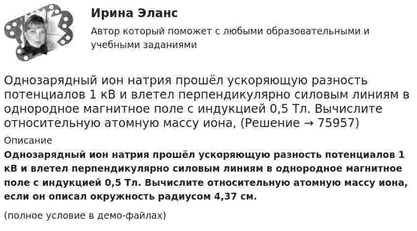     
            Описание
            Однозарядный ион натрия прошёл ускоряющую разность потенциалов 1 кВ и влетел перпендикулярно силовым линиям в однородное магнитное поле с индукцией 0,5 Тл. Вычислите относительную атомную массу иона, если он описал окружность радиусом 4,37 см.(полное условие в демо-файлах)   
            
            
            Однозарядный ион лития относительной атомной массы 7 ·10-3 кг/моль прошёл ускоряющую разность потенциалов U = 300 В и влетел в скрещенные под прямым углом однородные магнитное и электрическое поля.Однозарядный ион натрия прошёл ускоряющую разность потенциалов 1 кВ и влетел перпендикулярно силовым линиям в однородное магнитное поле с индукцией 0,5 Тл. Вычислите относительную атомную массу иона, Однозарядный ион натрия прошел ускоряющую разность потенциалов U = 1 кВ и влетел перпендикулярно линиям магнитной индукции в однородное поле (В = 0,5 Тл). Определить относительную атомную массу А иона, если он описал окружность радиусомОднозарядный ион натрия прошёл ускоряющую разность потенциалов U = 380 В и влетел перпендикулярно линиям магнитной индукции в однородное поле (B = 0,5 Тл). Определить относительную атомную массу A иона,Однозарядный ион прошёл ускоряющую разность потенциалов 1 кВ и влетел перпендикулярно линиям магнитной индукции в однородное поле (B = 0,5 Тл). Определить относительную атомную массу иона, если он описал окружность радиусом 4,37 см.Одно из альтернативных свойств коррупционных правонарушений, выражающееся в стремлении обогатиться или обогатить других лиц за счет чужого имущества, - это ...  Одно из допущений методов экстраполяции гласит, что исследуемое явление развивается по траектории, которую можно выразить, описать … Одноатомный газ занимает объем 4м3 и находится под давлением 8*105 Па. После изотермического расширения этого газа установилось давление 1 атм. Определить работу, совершенную газом в процессе расширения; какое количество теплоты было поглощено газомОдноатомный газ при нормальных условиях занимает объём V = 12 л. Вычислить теплоёмкость CV этого газа при постоянном объёме.Одноатомный газ при нормальных условиях занимает объем V = 5 л. Вычислить теплоемкость Cv этого газа при постоянном объеме.Одноатомный газ при нормальных условиях занимает объём V = 5 л. Вычислить теплоёмкость CV этого газа при постоянном объёме.Одноатомный газ, расширяясь при постоянном давлении, совершил некоторую работу. Найти КПД данного процесса.Одновременно одно тело падает без начальной скорости с высоты h1, второе тело бросают вертикально вниз с высоты h2 (h1 < h2). На Землю эти тела падают одновременно. Определите время падения τ и скорость, с которой было брошено второе тело.Однозарядный ион движется в магнитном поле с индукцией 0,015 Тл по окружности радиусом 10 см. Определить импульс иона.