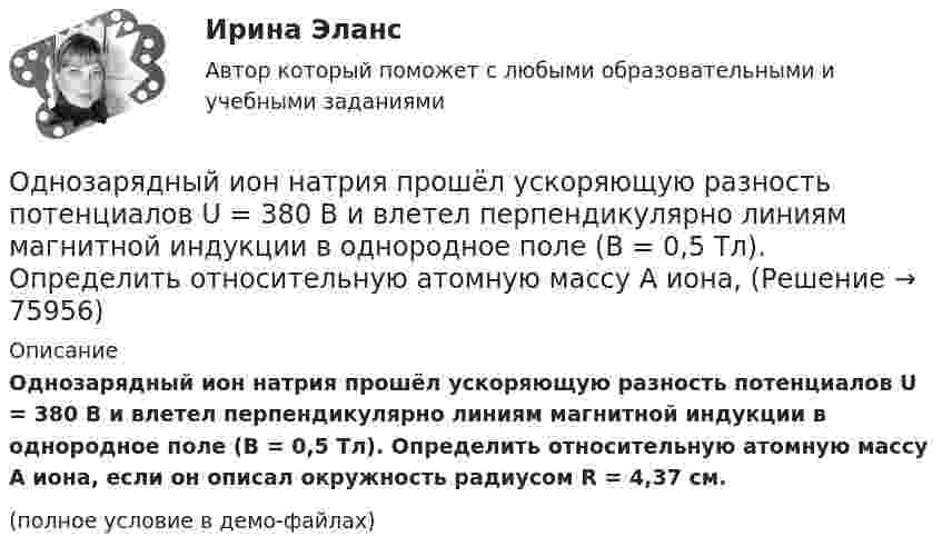     
            Описание
            Однозарядный ион натрия прошёл ускоряющую разность потенциалов U = 380 В и влетел перпендикулярно линиям магнитной индукции в однородное поле (B = 0,5 Тл). Определить относительную атомную массу A иона, если он описал окружность радиусом R = 4,37 см.(полное условие в демо-файлах)   
            
            
            Однозарядный ион натрия прошел ускоряющую разность потенциалов U = 1 кВ и влетел перпендикулярно линиям магнитной индукции в однородное поле (В = 0,5 Тл). Определить относительную атомную массу А иона, если он описал окружность радиусомОднозарядный ион натрия прошёл ускоряющую разность потенциалов U = 380 В и влетел перпендикулярно линиям магнитной индукции в однородное поле (B = 0,5 Тл). Определить относительную атомную массу A иона,Однозарядный ион прошёл ускоряющую разность потенциалов 1 кВ и влетел перпендикулярно линиям магнитной индукции в однородное поле (B = 0,5 Тл). Определить относительную атомную массу иона, если он описал окружность радиусом 4,37 см.Одно из альтернативных свойств коррупционных правонарушений, выражающееся в стремлении обогатиться или обогатить других лиц за счет чужого имущества, - это ...  Одно из допущений методов экстраполяции гласит, что исследуемое явление развивается по траектории, которую можно выразить, описать … Одно из допущений методов экстраполяции гласит, что основные факторы, тенденции прошлого сохранят свое проявление в … Одной из основных причин создания адаптивной системы информационной безопасности является …Одноатомный газ при нормальных условиях занимает объем V = 5 л. Вычислить теплоемкость Cv этого газа при постоянном объеме.Одноатомный газ при нормальных условиях занимает объём V = 5 л. Вычислить теплоёмкость CV этого газа при постоянном объёме.Одноатомный газ, расширяясь при постоянном давлении, совершил некоторую работу. Найти КПД данного процесса.Одновременно одно тело падает без начальной скорости с высоты h1, второе тело бросают вертикально вниз с высоты h2 (h1 < h2). На Землю эти тела падают одновременно. Определите время падения τ и скорость, с которой было брошено второе тело.Однозарядный ион движется в магнитном поле с индукцией 0,015 Тл по окружности радиусом 10 см. Определить импульс иона.Однозарядный ион лития массой m = 7 а. е. м. прошел ускоряющую разность потенциалов U = 300 В и влетел в скрещенные под прямым углом однородные магнитное и электрическое поля. Определить магнитную индукцию В поля, если траектория ионаОднозарядный ион лития относительной атомной массы 7 ·10-3 кг/моль прошёл ускоряющую разность потенциалов U = 300 В и влетел в скрещенные под прямым углом однородные магнитное и электрическое поля.