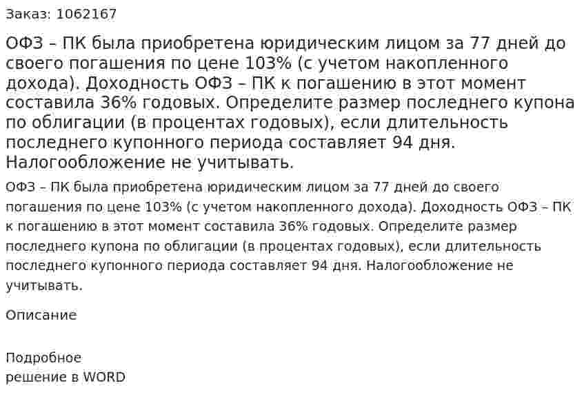 ОФЗ – ПК была приобретена юридическим лицом за 77 дней до своего погашения по цене 103% (с учетом накопленного дохода). Доходность ОФЗ – ПК к погашению в этот момент составила 36% годовых. Определите размер последнего купона по облигации (в процентах годовых), если длительность последнего купонного периода составляет 94 дня. Налогообложение не учитывать. 