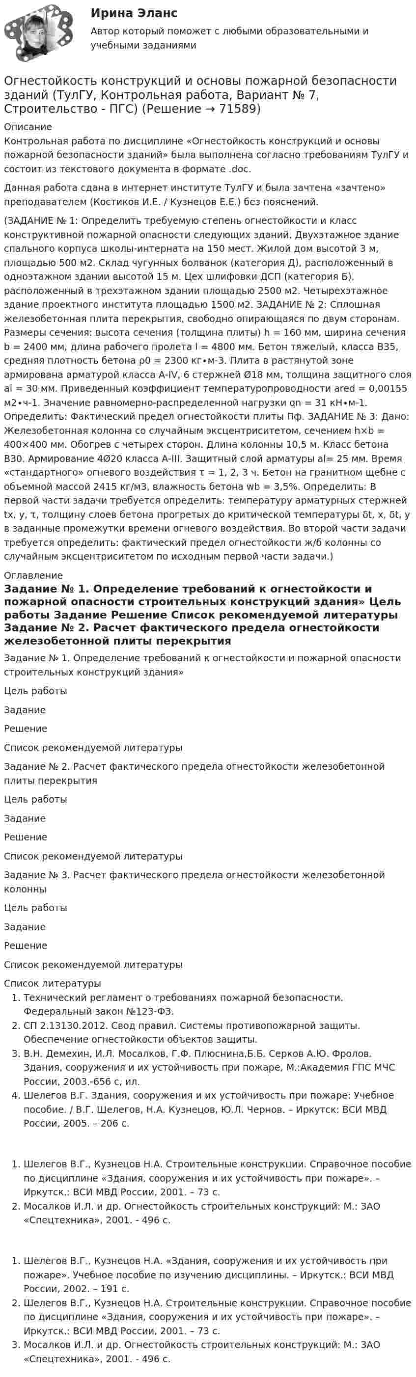     
            Описание
            Контрольная работа по дисциплине «Огнестойкость конструкций и основы пожарной безопасности зданий» была выполнена согласно требованиям ТулГУ и состоит из текстового документа в формате .doc.Данная работа сдана в интернет институте ТулГУ и была зачтена «зачтено» преподавателем (Костиков И.Е. / Кузнецов Е.Е.) без пояснений. (ЗАДАНИЕ № 1: Определить требуемую степень огнестойкости и класс конструктивной пожарной опасности следующих зданий. Двухэтажное здание спального корпуса школы-интерната на 150 мест. Жилой дом высотой 3 м, площадью 500 м2. Склад чугунных болванок (категория Д), расположенный в одноэтажном здании высотой 15 м. Цех шлифовки ДСП (категория Б), расположенный в трехэтажном здании площадью 2500 м2. Четырехэтажное здание проектного института площадью 1500 м2. ЗАДАНИЕ № 2: Сплошная железобетонная плита перекрытия, свободно опирающаяся по двум сторонам. Размеры сечения: высота сечения (толщина плиты) h = 160 мм, ширина сечения b = 2400 мм, длина рабочего пролета l = 4800 мм. Бетон тяжелый, класса В35, средняя плотность бетона ρ0 = 2300 кг∙м-3. Плита в растянутой зоне армирована арматурой класса А-IV, 6 стержней Ø18 мм, толщина защитного слоя аl = 30 мм. Приведенный коэффициент температуропроводности ared = 0,00155 м2∙ч-1. Значение равномерно-распределенной нагрузки qn = 31 кН∙м-1. Определить: Фактический предел огнестойкости плиты Пф. ЗАДАНИЕ № 3: Дано: Железобетонная колонна со случайным эксцентриситетом, сечением h×b = 400×400 мм. Обогрев с четырех сторон. Длина колонны 10,5 м. Класс бетона В30. Армирование 4Ø20 класса А-III. Защитный слой арматуры al= 25 мм. Время «стандартного» огневого воздействия τ = 1, 2, 3 ч. Бетон на гранитном щебне с объемной массой 2415 кг/м3, влажность бетона wb = 3,5%. Определить: В первой части задачи требуется определить: температуру арматурных стержней tx, y, τ, толщину слоев бетона прогретых до критической температуры δt, x, δt, y в заданные промежутки времени огневого воздействия. Во второй части задачи требуется определить: фактический предел огнестойкости ж/б колонны со случайным эксцентриситетом по исходным первой части задачи.) 
            Оглавление
            Задание № 1. Определение требований к огнестойкости и пожарной опасности строительных конструкций здания»         Цель работы         Задание         Решение         Список рекомендуемой литературы Задание № 2. Расчет фактического предела огнестойкости железобетонной плиты перекрытия         Цель работы         Задание         Решение         Список рекомендуемой литературы Задание № 3. Расчет фактического предела огнестойкости железобетонной колонны         Цель работы         Задание         Решение         Список рекомендуемой литературы 
            Список литературы
             Технический регламент о требованиях пожарной безопасности. Федеральный закон №123-ФЗ.СП 2.13130.2012. Свод правил. Системы противопожарной защиты. Обеспечение огнестойкости объектов защиты.В.Н. Демехин, И.Л. Мосалков, Г.Ф. Плюснина,Б.Б. Серков А.Ю. Фролов. Здания, сооружения и их устойчивость при пожаре, М.:Академия ГПС МЧС России, 2003.-656 с, ил.Шелегов В.Г. Здания, сооружения и их устойчивость при пожаре: Учебное пособие.	/ В.Г. Шелегов, Н.А. Кузнецов, Ю.Л. Чернов. – Иркутск: ВСИ МВД России, 2005. – 206 с.Шелегов В.Г., Кузнецов Н.А. Строительные конструкции. Справочное пособие по дисциплине «Здания, сооружения и их устойчивость при пожаре». – Иркутск.: ВСИ МВД России, 2001. – 73 с.Мосалков И.Л. и др. Огнестойкость строительных конструкций: М.: ЗАО «Спецтехника», 2001. - 496 с.Шелегов В.Г., Кузнецов Н.А. «Здания, сооружения и их устойчивость при пожаре». Учебное пособие по изучению дисциплины. – Иркутск.: ВСИ МВД России, 2002. – 191 с. Шелегов В.Г., Кузнецов Н.А. Строительные конструкции. Справочное пособие по дисциплине «Здания, сооружения и их устойчивость при пожаре». – Иркутск.: ВСИ МВД России, 2001. – 73 с. Мосалков И.Л. и др. Огнестойкость строительных конструкций: М.: ЗАО «Спецтехника», 2001. - 496 с. 
            
            
            Огнестойкость конструкций и основы пожарной безопасности зданий Тулгу 10 вариант Огнестойкость конструкций и основы пожарной безопасности зданий (ТулГУ, Контрольная работа, Вариант № 7, Строительство - ПГС)Огнеупорная кладка с толщиной шва не более 1 мм называется:Оградительные устройства по конструктивному исполнению подразделяются на:Ограничение прав человека на основе международных стандартов допускает только при... (выберите два варианта ответа)Ограничения U-критерия Манна-Уитни —... испытуемых в выборкеОграниченная рациональность и ее проявления в экономической и управленческой практике.Посмотрите требования к этой контрольнойОглавление Марина Шевцова и Игорь Кириллов 8 сентября 2010 г. подали в загс заявление о регистрации брака. Регистрация была назначена на 5 октября 2006 г.; 23 сентября в загс позвонила девушка, которая, представившись знакомой Игоря Кириллова, сообщила о том, что у Игоря обнаружили ВИЧ-инфекцию, о чем Марина не знает.Оглавление Нумерованные абзацы в Word 2 Структура таблиц Excel 6 Использованная литература 11Оглавление Перенесите события на схему в хронологической последовательности (от более раннего к более позднему) Заполните пропуски в данных предложениях, используя приведённый ниже список пропущенных элементов: для каждого предложения, обозначенного буквой и содержащего пропуск, выберите номер нужного элемента.Оглавление Ситуация 1. Травкин заключил договор подряда с бригадиром строительной бригады Пузиковым на постройку и покраску сарая на своем земельном участке. Строительный материал для работы он предоставил. Пузиков после выполнения работы остатки строительного материала продал на сторону, а вырученные деньги пропил вместе с бригадой. Все это произошло на виду у соседей. Узнав об этом, Травкин уменьшил цену работы на величину стоимости похищенного материала и пригрозил Пузикову, что может подать на него в суд за воровство.Оглавление Тема 2.1. Методы исследования проблемы при принятии решения 3 1. Покажите на примерах использование метода бенчмаркинга. 3Огневая подготовка ОСЭК Задания 1,2,3 Правоохранительная деятельностьОгнестойкость зданий (практическая работа)