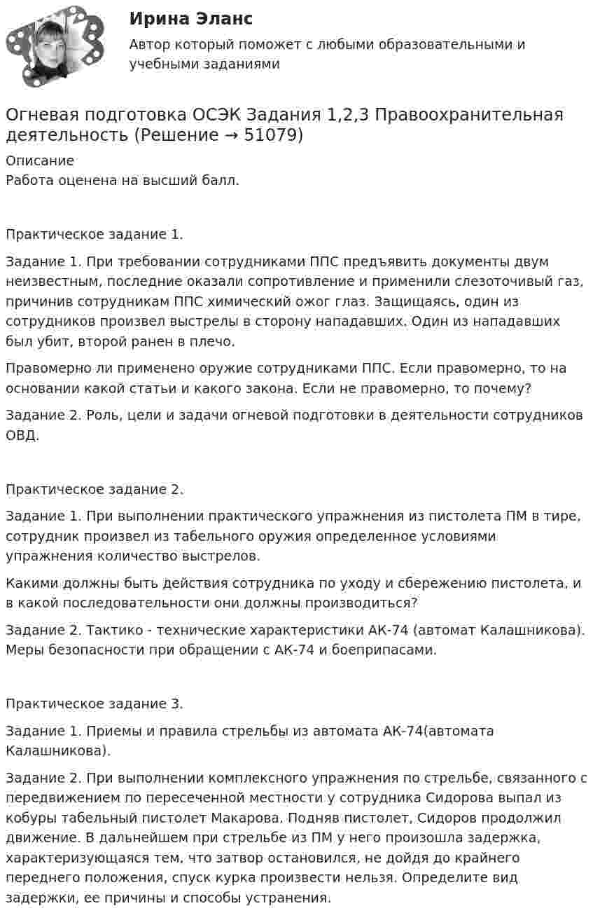      
            Описание
            Работа оценена на высший балл.Практическое задание 1.Задание 1. При требовании сотрудниками ППС предъявить документы двум неизвестным, последние оказали сопротивление и применили слезоточивый газ, причинив сотрудникам ППС химический ожог глаз. Защищаясь, один из сотрудников произвел выстрелы в сторону нападавших. Один из нападавших был убит, второй ранен в плечо.Правомерно ли применено оружие сотрудниками ППС. Если правомерно, то на основании какой статьи и какого закона. Если не правомерно, то почему? Задание 2. Роль, цели и задачи огневой подготовки в деятельности сотрудников ОВД.Практическое задание 2.Задание 1. При выполнении практического упражнения из пистолета ПМ в тире, сотрудник произвел из табельного оружия определенное условиями упражнения количество выстрелов.Какими должны быть действия сотрудника по уходу и сбережению пистолета, и в какой последовательности они должны производиться?Задание 2. Тактико - технические характеристики АК-74 (автомат Калашникова). Меры безопасности при обращении с АК-74 и боеприпасами.Практическое задание 3.Задание 1. Приемы и правила стрельбы из автомата АК-74(автомата Калашникова). Задание 2. При выполнении комплексного упражнения по стрельбе, связанного с передвижением по пересеченной местности у сотрудника Сидорова выпал из кобуры табельный пистолет Макарова. Подняв пистолет, Сидоров продолжил движение. В дальнейшем при стрельбе из ПМ у него произошла задержка, характеризующаяся тем, что затвор остановился, не дойдя до крайнего переднего положения, спуск курка произвести нельзя. Определите вид задержки, ее причины и способы устранения.  
            
            
            Оглавление Тема 2.1. Методы исследования проблемы при принятии решения 3 1. Покажите на примерах использование метода бенчмаркинга. 3Огневая подготовка ОСЭК Задания 1,2,3 Правоохранительная деятельностьОгнестойкость зданий (практическая работа)Огнестойкость конструкций (вариант 1)Огнестойкость конструкций и основы пожарной безопасности зданий Тулгу 10 вариант Огнестойкость конструкций и основы пожарной безопасности зданий (ТулГУ, Контрольная работа, Вариант № 7, Строительство - ПГС)Огнеупорная кладка с толщиной шва не более 1 мм называется:Оглавление Задание1. Физиократия как теория «чистого продукта», заслуги физиократов в развитии экономической науки. Задание 2.Решите кроссвордОглавление Задание 1. Физиократия как теория «чистого продукта», заслуги физиократов в развитии экономической науки. Задание 2. Решите кроссвордОглавление Задание 2 к теме 8 «Подходы и методы исследования внешней среды». Для выполнения задания №2 необходимо заполнить следующую таблицу: Методы анализа внешней среды организацииОглавление Задание к теме 38. Изобразите схематично систему внедоговорныОглавление Задание к теме 38. Изобразите схематично систему внедоговорных обязательств по действующему гражданскому законодательству.х обязательств по действующему гражданскому законодательству.Оглавление Марина Шевцова и Игорь Кириллов 8 сентября 2010 г. подали в загс заявление о регистрации брака. Регистрация была назначена на 5 октября 2006 г.; 23 сентября в загс позвонила девушка, которая, представившись знакомой Игоря Кириллова, сообщила о том, что у Игоря обнаружили ВИЧ-инфекцию, о чем Марина не знает.Оглавление Нумерованные абзацы в Word 2 Структура таблиц Excel 6 Использованная литература 11Оглавление Перенесите события на схему в хронологической последовательности (от более раннего к более позднему) Заполните пропуски в данных предложениях, используя приведённый ниже список пропущенных элементов: для каждого предложения, обозначенного буквой и содержащего пропуск, выберите номер нужного элемента.