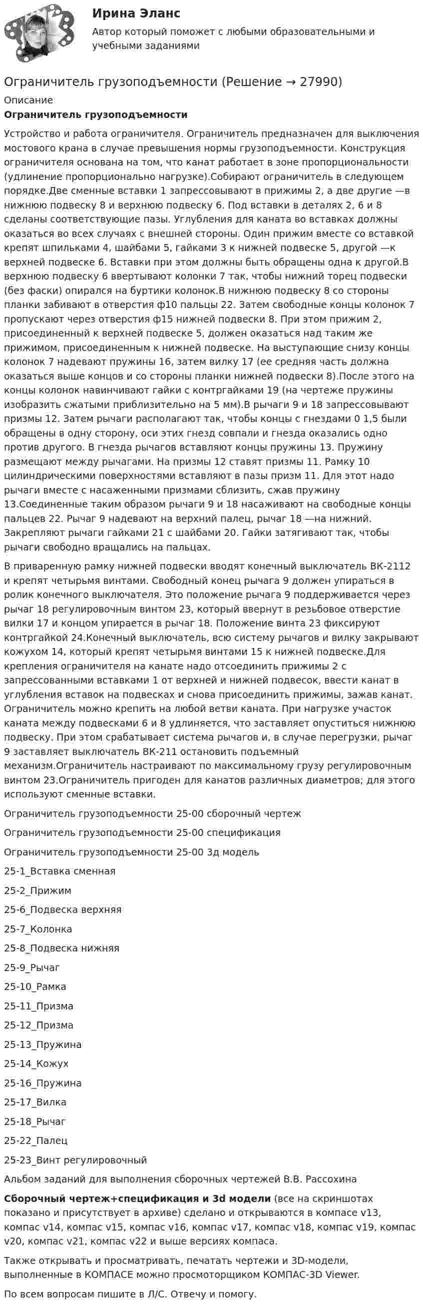     
          Описание
          Ограничитель грузоподъемности Устройство и работа ограничителя. Ограничитель предназначен для выключения мостового крана в случае превышения нормы грузоподъемности. Конструкция ограничителя основана на том, что канат работает в зоне пропорциональности (удлинение пропорционально нагрузке).Собирают ограничитель в следующем порядке.Две сменные вставки 1 запрессовывают в прижимы 2, а две другие —в нижнюю подвеску 8 и верхнюю подвеску 6. Под вставки в деталях 2, 6 и 8 сделаны соответствующие пазы. Углубления для каната во вставках должны оказаться во всех случаях с внешней стороны. Один прижим вместе со вставкой крепят шпильками 4, шайбами 5, гайками 3 к нижней подвеске 5, другой —к верхней подвеске 6. Вставки при этом должны быть обращены одна к другой.В верхнюю подвеску 6 ввертывают колонки 7 так, чтобы нижний торец подвески (без фаски) опирался на буртики колонок.В нижнюю подвеску 8 со стороны планки забивают в отверстия ф10 пальцы 22. Затем свободные концы колонок 7 пропускают через отверстия ф15 нижней подвески 8. При этом прижим 2, присоединенный к верхней подвеске 5, должен оказаться над таким же прижимом, присоединенным к нижней подвеске. На выступающие снизу концы колонок 7 надевают пружины 16, затем вилку 17 (ее средняя часть должна оказаться выше концов и со стороны планки нижней подвески 8).После этого на концы колонок навинчивают гайки с контргайками 19 (на чертеже пружины изобразить сжатыми приблизительно на 5 мм).В рычаги 9 и 18 запрессовывают призмы 12. Затем рычаги располагают так, чтобы концы с гнездами 0 1,5 были обращены в одну сторону, оси этих гнезд совпали и гнезда оказались одно против другого. В гнезда рычагов вставляют концы пружины 13. Пружину размещают между рычагами. На призмы 12 ставят призмы 11. Рамку 10 цилиндрическими поверхностями вставляют в пазы призм 11. Для этот надо рычаги вместе с насаженными призмами сблизить, сжав пружину 13.Соединенные таким образом рычаги 9 и 18 насаживают на свободные концы пальцев 22. Рычаг 9 надевают на верхний палец, рычаг 18 —на нижний. Закрепляют рычаги гайками 21 с шайбами 20. Гайки затягивают так, чтобы рычаги свободно вращались на пальцах.В приваренную рамку нижней подвески вводят конечный выключатель ВК-2112 и крепят четырьмя винтами. Свободный конец рычага 9 должен упираться в ролик конечного выключателя. Это положение рычага 9 поддерживается через рычаг 18 регулировочным винтом 23, который ввернут в резьбовое отверстие вилки 17 и концом упирается в рычаг 18. Положение винта 23 фиксируют контргайкой 24.Конечный выключатель, всю систему рычагов и вилку закрывают кожухом 14, который крепят четырьмя винтами 15 к нижней подвеске.Для крепления ограничителя на канате надо отсоединить прижимы 2 с запрессованными вставками 1 от верхней и нижней подвесок, ввести канат в углубления вставок на подвесках и снова присоединить прижимы, зажав канат. Ограничитель можно крепить на любой ветви каната. При нагрузке участок каната между подвесками 6 и 8 удлиняется, что заставляет опуститься нижнюю подвеску. При этом срабатывает система рычагов и, в случае перегрузки, рычаг 9 заставляет выключатель ВК-211 остановить подъемный механизм.Ограничитель настраивают по максимальному грузу регулировочным винтом 23.Ограничитель пригоден для канатов различных диаметров; для этого используют сменные вставки.Ограничитель грузоподъемности 25-00 сборочный чертежОграничитель грузоподъемности 25-00 спецификацияОграничитель грузоподъемности 25-00 3д модель25-1_Вставка сменная25-2_Прижим25-6_Подвеска верхняя25-7_Колонка25-8_Подвеска нижняя25-9_Рычаг25-10_Рамка25-11_Призма25-12_Призма25-13_Пружина25-14_Кожух25-16_Пружина25-17_Вилка25-18_Рычаг25-22_Палец25-23_Винт регулировочныйАльбом заданий для выполнения сборочных чертежей В.В. РассохинаСборочный чертеж+спецификация и 3d модели (все на скриншотах показано и присутствует в архиве) сделано и открываются в компасе v13, компас v14, компас v15, компас v16, компас v17, компас v18, компас v19, компас v20, компас v21, компас v22 и выше версиях компаса.Также открывать и просматривать, печатать чертежи и 3D-модели, выполненные в КОМПАСЕ можно просмоторщиком КОМПАС-3D Viewer.По всем вопросам пишите в Л/С. Отвечу и помогу.  
            
            
            Ограниченный период пребывания товара рынке – это … цикл товараОграничитель грузоподъемности 	Огурцова, мать 5-ти месячного ребенка, поступила на работу в качестве продавца. О том, что у нее маленький ребенок.о данным финансовой отчётности за последние два года проведите финансовый анализ методом финансовых коэффициентов деятельности СПАО «РЕСО-Гарантия» или любой другой страховой компании, сделайте выводы по результатам финансового анализа.ОДД. EDUCONо десертах. Подойдет для сайта кулинарной тематикиО ди-джеях - Каждый любитель музыки, где-то там, в глубине души мечтает самому зажигать клубыОгнестойкость конструкций (вариант 1)Огнестойкость конструкций и основы пожарной безопасности зданий Тулгу 10 вариант Огнестойкость конструкций и основы пожарной безопасности зданий (ТулГУ, Контрольная работа, Вариант № 7, Строительство - ПГС)Огнеупорная кладка с толщиной шва не более 1 мм называется:Оградительные устройства по конструктивному исполнению подразделяются на:Ограничение прав человека на основе международных стандартов допускает только при... (выберите два варианта ответа)Ограничения U-критерия Манна-Уитни —... испытуемых в выборке
