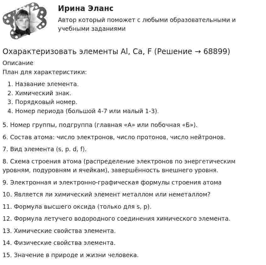      
            Описание
            План для характеристики:Название элемента. Химический знак.Порядковый номер.Номер периода (большой 4-7 или малый 1-3).5. Номер группы, подгруппа (главная «А» или побочная «Б»).6. Состав атома: число электронов, число протонов, число нейтронов.7. Вид элемента (s, p. d, f).8. Схема строения атома (распределение электронов по энергетическим уровням, подуровням и ячейкам), завершённость внешнего уровня.9. Электронная и электронно-графическая формулы строения атома10. Является ли химический элемент металлом или неметаллом?11. Формула высшего оксида (только для s, р).12. Формула летучего водородного соединения химического элемента.13. Химические свойства элемента.14. Физические свойства элемента.15. Значение в природе и жизни человека.   
            
            
            Охарактеризовать основные тенденции, формирующиеся в банковском секторе РФ. Охарактеризовать элементы Al, Ca, FОхарактеризуйте административно-публичные функции, осуществляемые в данной сфере, выделяя конкретные административно-правовые меры, применяемые органами и должностными лицами публичной администрацииОхарактеризуйте законодательство о судоустройстве и его развитие в соответствии с Концепцией реформирования судебной системыОхарактеризуйте объекты прав, которые могут находиться в собственности супругов, и подготовьте обзор судебной практики по требованиям о разделе супружеского имущества за 2018-2020 Охарактеризуйте особенности осуществления прав родителем, проживающим отдельно от ребенка и подготовьте обзор судебной практики по требованиям об определении места жительства ребенка, порядка общения с нимохарактеризуйте особую роль зеленых растений в экосистеме и ключевой процесс, требующий их участияОфициальные правовые знаки (эмблемы), выражающие основополагающие идеи создания и развития государства с учетом его исторических, природных, этнических и иных особенностей, которые предназначены для обеспечения высокого общественного и моральногоОфициальный интернет-портал правовой информации имеет адрес ...Оформите макет графика передачи дел в архив организации структурными подразделениями, заполнив названия граф.Оформите макет листа-заместителя документа, заполнив названия граф.Оформите обложку дела, перетащив данные к соответствующим цифрам на картинкеОформить документы: 1. Инвентаризационная комиссия, созданная на основании приказа директора Московского завода по ремонту часов и ювелирных изделий № 24 от 15 февраля текущего года, в составе председателя Островского Э.А. (зам.главного бухгалтера завода) и членов комиссии Петровой О.Н. (бухгалтера), Носковой Н.И. (ст. экономиста планового отдела) произвела ревизию кассы завода по состоянию на 16 февраля текущего года.Оформить журнал проводок по учету безналичных расчетов в коммерческом банке