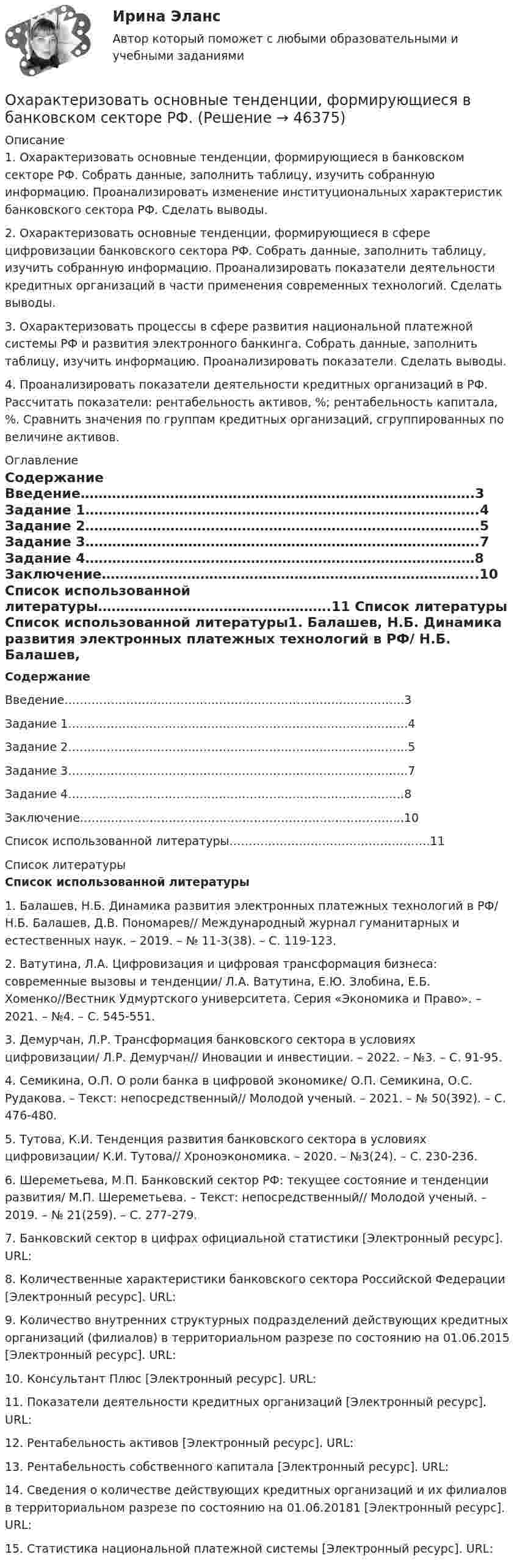      
            Описание
            1.    Охарактеризовать основные тенденции, формирующиеся в банковском секторе РФ. Собрать данные, заполнить таблицу, изучить собранную информацию. Проанализировать изменение институциональных характеристик банковского сектора РФ. Сделать выводы.2.    Охарактеризовать основные тенденции, формирующиеся в сфере цифровизации банковского сектора РФ. Собрать данные, заполнить таблицу, изучить собранную информацию. Проанализировать показатели деятельности кредитных организаций в части применения современных технологий. Сделать выводы.3.    Охарактеризовать процессы в сфере развития национальной платежной системы РФ и развития электронного банкинга. Собрать данные, заполнить таблицу, изучить информацию. Проанализировать показатели. Сделать выводы.4.    Проанализировать показатели деятельности кредитных организаций в РФ. Рассчитать показатели: рентабельность активов, %; рентабельность капитала, %. Сравнить значения по группам кредитных организаций, сгруппированных по величине активов. 
            Оглавление
            Содержание	Введение…………………………………………………………………………….3	Задание 1…………………………………………………………………………….4	Задание 2…………………………………………………………………………….5	Задание 3…………………………………………………………………………….7	Задание 4……………………………………………………………………………8	Заключение………………………………………………………………………...10	Список использованной литературы…………………………………………….11 
            Список литературы
            Список использованной литературы1.    Балашев, Н.Б. Динамика развития электронных платежных технологий в РФ/ Н.Б. Балашев, Д.В. Пономарев// Международный журнал гуманитарных и естественных наук. – 2019. – № 11-3(38). – С. 119-123.2.    Ватутина, Л.А. Цифровизация и цифровая трансформация бизнеса: современные вызовы и тенденции/ Л.А. Ватутина, Е.Ю. Злобина, Е.Б. Хоменко//Вестник Удмуртского университета. Серия «Экономика и Право». – 2021. – №4. – С. 545-551.3.    Демурчан, Л.Р. Трансформация банковского сектора в условиях цифровизации/ Л.Р. Демурчан// Иновации и инвестиции. – 2022. – №3. – С. 91-95. 4.    Семикина, О.П. О роли банка в цифровой экономике/ О.П. Семикина, О.С. Рудакова. – Текст: непосредственный// Молодой ученый. – 2021. – № 50(392). – С. 476-480.5.    Тутова, К.И. Тенденция развития банковского сектора в условиях цифровизации/ К.И. Тутова// Хроноэкономика. – 2020. – №3(24). – С. 230-236.6.    Шереметьева, М.П. Банковский сектор РФ: текущее состояние и тенденции развития/ М.П. Шереметьева. – Текст: непосредственный// Молодой ученый. – 2019. – № 21(259). – С. 277-279.7.    Банковский сектор в цифрах официальной статистики [Электронный ресурс]. URL: 8.    Количественные характеристики банковского сектора Российской Федерации [Электронный ресурс]. URL: 9.    Количество внутренних структурных подразделений действующих кредитных организаций (филиалов) в территориальном разрезе по состоянию на 01.06.2015 [Электронный ресурс]. URL: 10.                      Консультант Плюс [Электронный ресурс]. URL: 11.                      Показатели деятельности кредитных организаций [Электронный ресурс]. URL: 12.                      Рентабельность активов [Электронный ресурс]. URL: 13.                      Рентабельность собственного капитала [Электронный ресурс]. URL: 14.                      Сведения о количестве действующих кредитных организаций и их филиалов в территориальном разрезе по состоянию на 01.06.20181 [Электронный ресурс]. URL: 15.                      Статистика национальной платежной системы [Электронный ресурс]. URL: 
            
            
            Оформление товаросопроводительных документовОхарактеризовать основные тенденции, формирующиеся в банковском секторе РФ. Охарактеризовать элементы Al, Ca, FОхарактеризуйте административно-публичные функции, осуществляемые в данной сфере, выделяя конкретные административно-правовые меры, применяемые органами и должностными лицами публичной администрацииОхарактеризуйте законодательство о судоустройстве и его развитие в соответствии с Концепцией реформирования судебной системыОхарактеризуйте объекты прав, которые могут находиться в собственности супругов, и подготовьте обзор судебной практики по требованиям о разделе супружеского имущества за 2018-2020 Охарактеризуйте особенности осуществления прав родителем, проживающим отдельно от ребенка и подготовьте обзор судебной практики по требованиям об определении места жительства ребенка, порядка общения с нимОфициально действующий механизм, определяющий порядок среднесрочного планирования бюджета, в первую очередь в части расходов, с учетом действия предполагаемых на горизонте планирования отдельных внешних и (или) внутренних условий развития экономикиОфициальные правовые знаки (эмблемы), выражающие основополагающие идеи создания и развития государства с учетом его исторических, природных, этнических и иных особенностей, которые предназначены для обеспечения высокого общественного и моральногоОфициальный интернет-портал правовой информации имеет адрес ...Оформите макет графика передачи дел в архив организации структурными подразделениями, заполнив названия граф.Оформите макет листа-заместителя документа, заполнив названия граф.Оформите обложку дела, перетащив данные к соответствующим цифрам на картинкеОформить документы: 1. Инвентаризационная комиссия, созданная на основании приказа директора Московского завода по ремонту часов и ювелирных изделий № 24 от 15 февраля текущего года, в составе председателя Островского Э.А. (зам.главного бухгалтера завода) и членов комиссии Петровой О.Н. (бухгалтера), Носковой Н.И. (ст. экономиста планового отдела) произвела ревизию кассы завода по состоянию на 16 февраля текущего года.