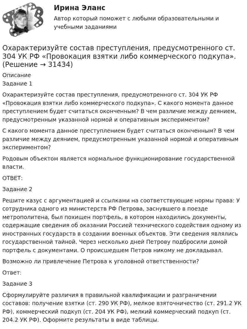      
          Описание
          Задание 1Охарактеризуйте состав преступления, предусмотренного ст. 304 УК РФ «Провокация взятки либо коммерческого подкупа». С какого момента данное преступлением будет считаться оконченным? В чем различие между деянием, предусмотренным указанной нормой и оперативным экспериментом?С какого момента данное преступлением будет считаться оконченным? В чем различие между деянием, предусмотренным указанной нормой и оперативным экспериментом?Родовым объектом является нормальное функционирование государственной власти.ОТВЕТ:Задание 2Решите казус с аргументацией и ссылками на соответствующие нормы права: У сотрудника одного из министерств РФ Петрова, заснувшего в поезде метрополитена, был похищен портфель, в котором находились документы, содержащие сведения об оказании Россией технического содействия одному из иностранных государств в создании военных объектов. Эти сведения являлись государственной тайной. Через несколько дней Петрову подбросили домой портфель с документами. О происшедшем Петров никому не докладывал. Возможно ли привлечение Петрова к уголовной ответственности?Ответ:Задание 3Сформулируйте различия в правильной квалификации и разграничении составов: получение взятки (ст. 290 УК РФ), мелкое взяточничество (ст. 291.2 УК РФ), коммерческий подкуп (ст. 204 УК РФ), мелкий коммерческий подкуп (ст. 204.2 УК РФ). Оформите результаты в виде таблицы.  
            
            
            охарактеризуйте особую роль зеленых растений в экосистеме и ключевой процесс, требующий их участияОхарактеризуйте состав преступления, предусмотренного ст. 304 УК РФ «Провокация взятки либо коммерческого подкупа».Охота на диких зверей зародилась в 19 веке ,тогда же и возникает сафари . Английский исследователь Ричард Фрэнсис Бертон ввел термин сафариОхотник стреляет из ружья с лодки, неподвижной относительно берега, под углом 30° вверх к горизонту, после чего лодка приобретает скорость, равную 0,05 м/с. Масса дроби равна 20 г, скорость вылета дроби относительно берега – 500 м/с, Охрана воздушного бассейна ТЕСТ за 5 и 6 семестр ТулГУОхрана и защита прав на землюОхрана трудаОформить журнал проводок по учету безналичных расчетов в коммерческом банкеОформление товаросопроводительных документовОхарактеризовать основные тенденции, формирующиеся в банковском секторе РФ. Охарактеризовать элементы Al, Ca, FОхарактеризуйте административно-публичные функции, осуществляемые в данной сфере, выделяя конкретные административно-правовые меры, применяемые органами и должностными лицами публичной администрацииОхарактеризуйте законодательство о судоустройстве и его развитие в соответствии с Концепцией реформирования судебной системыОхарактеризуйте объекты прав, которые могут находиться в собственности супругов, и подготовьте обзор судебной практики по требованиям о разделе супружеского имущества за 2018-2020
