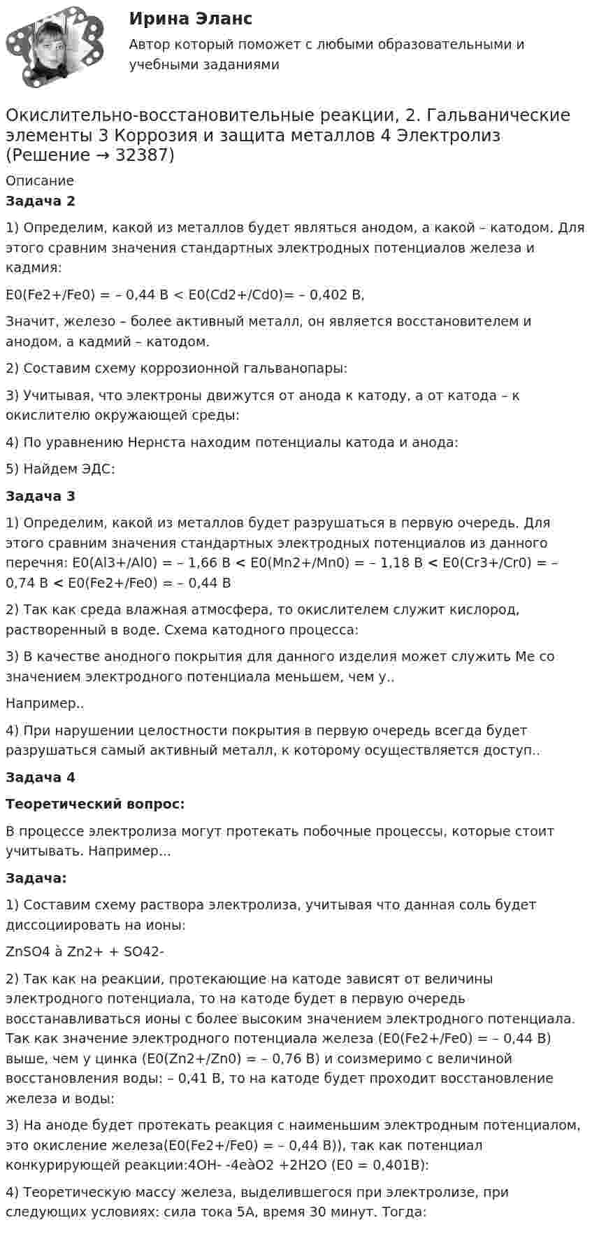      
          Описание
          Задача 21)    Определим, какой из металлов будет являться анодом, а какой – катодом. Для этого сравним значения стандартных электродных потенциалов железа и кадмия: Е0(Fe2+/Fe0) = – 0,44 B < E0(Cd2+/Cd0)= – 0,402 B,	Значит, железо – более активный металл, он является восстановителем и анодом, а кадмий – катодом. 2) Составим схему коррозионной гальванопары:	3) Учитывая, что электроны движутся от анода к катоду, а от катода – к окислителю окружающей среды:	4) По уравнению Нернста находим потенциалы катода и анода:5) Найдем ЭДС: Задача 3	1) Определим, какой из металлов будет разрушаться в первую очередь. Для этого сравним значения стандартных электродных потенциалов из данного перечня: 	Е0(Al3+/Al0) = – 1,66 B < E0(Mn2+/Mn0) = – 1,18 B <  Е0(Сr3+/Cr0) = – 0,74 B < Е0(Fe2+/Fe0) = – 0,44 B	2) Так как среда влажная атмосфера, то окислителем служит кислород, растворенный в воде.  Схема катодного процесса:	3) В качестве анодного покрытия для данного изделия может служить Ме со значением электродного потенциала меньшем, чем у.. Например..	4) При нарушении целостности покрытия в первую очередь всегда будет разрушаться самый активный металл, к которому осуществляется доступ.. Задача 4 Теоретический вопрос:	В процессе электролиза могут протекать побочные процессы, которые стоит учитывать. Например... Задача:1)    Составим схему раствора электролиза, учитывая что данная соль будет диссоциировать на ионы:ZnSO4 à Zn2+ + SO42-2)    Так как на реакции, протекающие на катоде зависят от величины электродного потенциала, то на катоде будет в первую очередь восстанавливаться ионы с более высоким значением электродного потенциала. Так как значение электродного потенциала железа (Е0(Fe2+/Fe0) = – 0,44 B) выше, чем у цинка (Е0(Zn2+/Zn0) = – 0,76 B) и соизмеримо с величиной восстановления воды: – 0,41 B, то на катоде будет проходит восстановление железа и воды:3)    На аноде будет протекать реакция с наименьшим электродным потенциалом, это окисление железа(Е0(Fe2+/Fe0) = – 0,44 B)), так как потенциал конкурирующей реакции:4OH- -4eàO2 +2H2O (E0 = 0,401В):4)    Теоретическую массу железа, выделившегося при электролизе, при следующих условиях: сила тока 5А, время 30 минут. Тогда:  
            
            
            Окислителем называется элемент, который в ходе реакции …Окислительно-восстановительные реакции, 2. Гальванические элементы 3 Коррозия и защита металлов 4 ЭлектролизОколо заряженной бесконечно протяжённой плоскости находится точечный заряд q = 0,66 нКл. Заряд перемещается по линии напряжённости поля на расстояние l = 2,0 см. При этом совершается работа A = 5,0·10-7 Дж.Около заряженной бесконечно протяжённой плоскости находится точечный заряд q = 0,66 нКл. Заряд перемещается по линии напряжённости поля на расстояние ΔR = 2 см; при этом совершается работа A = 5·10-6 ДжОкончательно феодальная раздробленность наступила на Руси в …ОКР 11С-11-12-13 вариант 1 о красоте, что можно добавить, просто можно попробовать разобраться, что же такое красотаОзнакомьтесь со структурой окна КСПС «Гарант». Задание 2 Используя поиск по Правовому навигатору в основном найдите информацию о правах и обязанностях налоговых органов Российской Федерации;  Ознакомьтесь с положениями § 2 разд. ⅠV Концепции судебной реформы в РСФСР о месте и значении судебной власти как ветви государственной власти. Укажите какие положения действующего законодательстваОзнакомьтесь с пословицами и поговорками: «Что мне законы, коли судьи знакомы». «В суд пойдешь – правды не найдешь» «Судья – что плотник: что захочет, то и вырубит». Можно ли считать эти пословицы проявлением негативно-правового радикализма? Ответ Ознакомьтесь с работой: Переерский И.С., Крылов С.Б. Международное частное право. М., 1940. Какой позиции относительно нормативного состава МЧП придерживаются авторы данной работы?  Задание №2. Соотнесите положения ГК РФ и сОзнакомьтесь с текстом, который характеризует процесс обучения и подготовку профессоров в Российских университетах и американских вузах начала ХХ века, проведите сравнение с современной системой образования в высшей школе и аспирантуре.» ВАРИАНТ № 1Оказание социальных услуг лицам пожилого возраста и инвалидам на домуОказание юридической помощи населению ММУ 2023г.