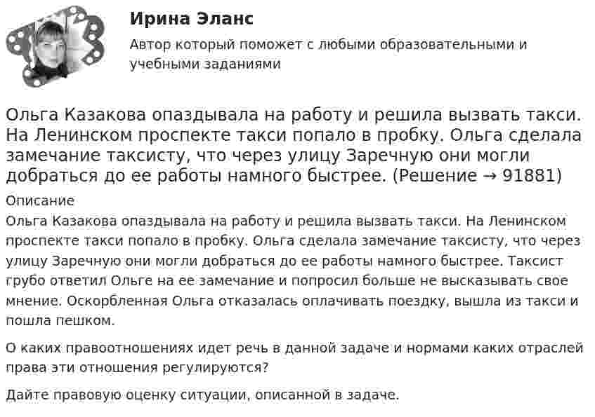      
            Описание
            Ольга Казакова опаздывала на работу и решила вызвать такси. На Ленинском проспекте такси попало в пробку. Ольга сделала замечание таксисту, что через улицу Заречную они могли добраться до ее работы намного быстрее. Таксист грубо ответил Ольге на ее замечание и попросил больше не высказывать свое мнение. Оскорбленная Ольга отказалась оплачивать поездку, вышла из такси и пошла пешком.О каких правоотношениях идет речь в данной задаче и нормами каких отраслей права эти отношения регулируются?Дайте правовую оценку ситуации, описанной в задаче.   
            
            
            Олимпийское движение и международные спортивные организации. Синергия. Ответы на ИТОГОВЫЙ ТЕСТ. На отлично!Ольга Казакова опаздывала на работу и решила вызвать такси. На Ленинском проспекте такси попало в пробку. Ольга сделала замечание таксисту, что через улицу Заречную они могли добраться до ее работы намного быстрее.Ольга любитель научной литературы. И в книге об инновациях он прочитал следующее «Особым событием было возникновение бесчелночного ткацкого станка». О каком виде инноваций по глубине вносимых изменений идет речь?[ОмГАУ им. П.А. Столыпина] База данных Access Сбыт готовой продукции (4 вариант)ОмГУПС 1 курс 2 семестра Английский язык  вариант 2ОмГУПС 1 курс 2 семестра Английский язык для специальности ЛОКОМОТИВЫ вариант 1ОмГУПС 1 курс 2 семестра Английский язык для специальности ЛОКОМОТИВЫ вариант 3Олимпиада Я профессионал осень 2023 Задача 3Олимпиада Я профессионал осень 2023 Задача 4Олимпиада Я профессионал осень 2023 задача 5Олимпиада Я профессионал осень 2023 задача 6Олимпиада Я профессионал осень 2023 Задача 7Олимпиада Я профессионал осень 2023 Задача 8Олимпиада Я профессионал осень 2023 Задача 9