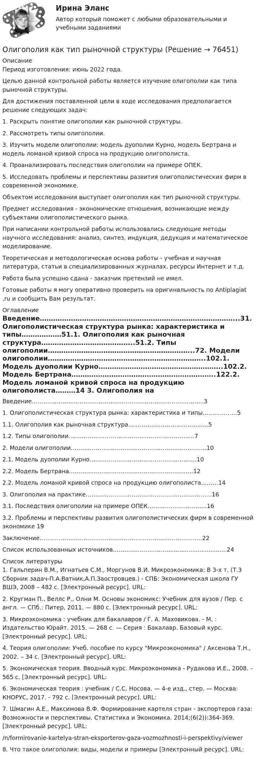      
            Описание
            Период изготовления: июнь 2022 года.	Целью данной контрольной работы является изучение олигополии как типа рыночной структуры.	Для достижения поставленной цели в ходе исследования предполагается решение следующих задач:	1. Раскрыть понятие олигополии как рыночной структуры.	2. Рассмотреть типы олигополии.	3. Изучить модели олигополии: модель дуополии Курно, модель Бертрана и модель ломаной кривой спроса на продукцию олигополиста.	4. Проанализировать последствия олигополии на примере ОПЕК.	5. Исследовать проблемы и перспективы развития олигополистических фирм в современной экономике.	Объектом исследования выступает олигополия как тип рыночной структуры.	Предмет исследования - экономические отношения, возникающие между субъектами олигополистического рынка.	При написании контрольной работы использовались следующие методы научного исследования: анализ, синтез, индукция, дедукция и математическое моделирование.	Теоретическая и методологическая основа работы - учебная и научная литература, статьи в специализированных журналах, ресурсы Интернет и т.д.Работа была успешно сдана - заказчик претензий не имел.Готовые работы я могу оперативно проверить на оригинальность по Antiplagiat .ru и сообщить Вам результат. 
            Оглавление
            Введение……………………………………………………………………………...31. Олигополистическая структура рынка: характеристика и типы………………51.1. Олигополия как рыночная структура…………………………………...51.2. Типы олигополии………………………………………………………...72. Модели олигополии……………………………………………………………..102.1. Модель дуополии Курно………………………………………………..102.2. Модель Бертрана………………………………………………………..122.2. Модель ломаной кривой спроса на продукцию олигополиста………14 3. Олигополия на практике………………………………………………………...163.1. Последствия олигополии на примере ОПЕК………………………….163.2. Проблемы и перспективы развития олигополистических фирм в современной экономике 19 Заключение………………………………………………………………………….22Список использованных источников…………………………...............................24   
            Список литературы
            1. Гальперин В.М., Игнатьев С.М., Моргунов В.И. Микроэкономика:    В 3-х т. (Т.3 Сборник задач-П.А.Ватник,А.П.Заостровцев.) - СПБ: Экономическая школа ГУ ВШЭ, 2008 – 482 с. [Электронный ресурс]. URL: 2. Кругман П., Веллс Р., Олни М. Основы экономикс: Учебник для вузов / Пер. с англ. — СПб.: Питер, 2011. — 880 с. [Электронный ресурс]. URL: 3. Микроэкономика : учебник для бакалавров / Г. А. Маховикова. - М. : Издательство Юрайт. 2015. — 268 с. — Серия : Бакалавр. Базовый курс.  [Электронный ресурс]. URL: 4. Теория олигополии: Учеб. пособие по курсу Микроэкономика /   Аксенова Т.Н., 2002. – 34 с. [Электронный ресурс]. URL: 5. Экономическая теория. Вводный курс. Микроэкономика -         Рудакова И.Е., 2008. – 565 с. [Электронный ресурс]. URL: 6. Экономическая теория : учебник / С.С. Носова. — 4-е изд., стер. — Москва: КНОРУС, 2017. - 792 с. [Электронный ресурс]. URL: 7. Шмагин А.Е., Максимова В.Ф. Формирование картеля стран - экспортеров газа: Возможности и перспективы. Статистика и Экономика.           2014;(6(2)):364-369. [Электронный ресурс]. URL: /n/formirovanie-kartelya-stran-eksporterov-gaza-vozmozhnosti-i-perspektivy/viewer8. Что такое олигополия: виды, модели и примеры [Электронный ресурс]. URL:  
            
            
            Олигополистические рынкиОлигополия как тип рыночной структурыОлигополия максимизация прибыли в современном мире ( по работе Дж. Стиглера «Теория олигополии» и Х. Вэриана «Микроэкономика»)Олимпиада Я профессионал осень 2023 задача 1Олимпиада Я профессионал осень 2023 задача 2Олимпиада Я профессионал осень 2023 Задача 3Олимпиада Я профессионал осень 2023 Задача 4Окислительно-восстановительные реакции, 2. Гальванические элементы 3 Коррозия и защита металлов 4 ЭлектролизОколо заряженной бесконечно протяжённой плоскости находится точечный заряд q = 0,66 нКл. Заряд перемещается по линии напряжённости поля на расстояние l = 2,0 см. При этом совершается работа A = 5,0·10-7 Дж.Около заряженной бесконечно протяжённой плоскости находится точечный заряд q = 0,66 нКл. Заряд перемещается по линии напряжённости поля на расстояние ΔR = 2 см; при этом совершается работа A = 5·10-6 ДжОкончательно феодальная раздробленность наступила на Руси в …ОКР 11С-11-12-13 вариант 1 о красоте, что можно добавить, просто можно попробовать разобраться, что же такое красотаОкружение проекта – это …