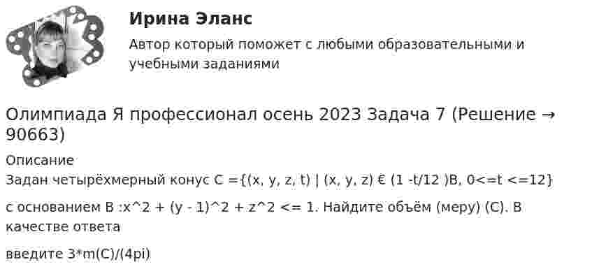     
            Описание
            Задан четырёхмерный конус C ={(x, y, z, t) | (x, y, z) € (1 -t/12 )B, 0<=t <=12}с основанием В :x^2 + (у - 1)^2 + z^2 <= 1. Найдите объём (меру) (С). В качестве ответавведите 3*m(C)/(4pi)   
            
            
            Олимпиада Я профессионал осень 2023 задача 6Олимпиада Я профессионал осень 2023 Задача 7Олимпиада Я профессионал осень 2023 Задача 8Олимпиада Я профессионал осень 2023 Задача 9💯 Олимпийское движение и международные спортивные организации (правильные ответы на тест Синергия / МОИ / МТИ / МосАП)Олимпийское движение и международные спортивные организации. Синергия. Ответы на ИТОГОВЫЙ ТЕСТ. На отлично!Ольга Казакова опаздывала на работу и решила вызвать такси. На Ленинском проспекте такси попало в пробку. Ольга сделала замечание таксисту, что через улицу Заречную они могли добраться до ее работы намного быстрее.Олигополистические рынкиОлигополия как тип рыночной структурыОлигополия максимизация прибыли в современном мире ( по работе Дж. Стиглера «Теория олигополии» и Х. Вэриана «Микроэкономика»)Олимпиада Я профессионал осень 2023 задача 1Олимпиада Я профессионал осень 2023 задача 2Олимпиада Я профессионал осень 2023 Задача 3Олимпиада Я профессионал осень 2023 Задача 4