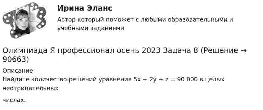     
            Описание
            Найдите количество решений уравнения 5х + 2y + z = 90 000 в целых неотрицательныхчислах.   
            
            
            Олимпиада Я профессионал осень 2023 Задача 7Олимпиада Я профессионал осень 2023 Задача 8Олимпиада Я профессионал осень 2023 Задача 9💯 Олимпийское движение и международные спортивные организации (правильные ответы на тест Синергия / МОИ / МТИ / МосАП)Олимпийское движение и международные спортивные организации. Синергия. Ответы на ИТОГОВЫЙ ТЕСТ. На отлично!Ольга Казакова опаздывала на работу и решила вызвать такси. На Ленинском проспекте такси попало в пробку. Ольга сделала замечание таксисту, что через улицу Заречную они могли добраться до ее работы намного быстрее.Ольга любитель научной литературы. И в книге об инновациях он прочитал следующее «Особым событием было возникновение бесчелночного ткацкого станка». О каком виде инноваций по глубине вносимых изменений идет речь?Олигополия как тип рыночной структурыОлигополия максимизация прибыли в современном мире ( по работе Дж. Стиглера «Теория олигополии» и Х. Вэриана «Микроэкономика»)Олимпиада Я профессионал осень 2023 задача 1Олимпиада Я профессионал осень 2023 задача 2Олимпиада Я профессионал осень 2023 Задача 3Олимпиада Я профессионал осень 2023 Задача 4Олимпиада Я профессионал осень 2023 задача 5