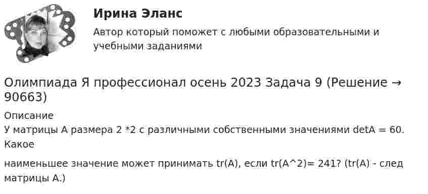     
            Описание
            У матрицы А размера 2 *2 с различными собственными значениями detА = 60. Какоенаименьшее значение может принимать tr(A), если tr(A^2)= 241? (tr(A) - след матрицы А.)   
            
            
            Олимпиада Я профессионал осень 2023 Задача 8Олимпиада Я профессионал осень 2023 Задача 9💯 Олимпийское движение и международные спортивные организации (правильные ответы на тест Синергия / МОИ / МТИ / МосАП)Олимпийское движение и международные спортивные организации. Синергия. Ответы на ИТОГОВЫЙ ТЕСТ. На отлично!Ольга Казакова опаздывала на работу и решила вызвать такси. На Ленинском проспекте такси попало в пробку. Ольга сделала замечание таксисту, что через улицу Заречную они могли добраться до ее работы намного быстрее.Ольга любитель научной литературы. И в книге об инновациях он прочитал следующее «Особым событием было возникновение бесчелночного ткацкого станка». О каком виде инноваций по глубине вносимых изменений идет речь?[ОмГАУ им. П.А. Столыпина] База данных Access Сбыт готовой продукции (4 вариант)Олигополия максимизация прибыли в современном мире ( по работе Дж. Стиглера «Теория олигополии» и Х. Вэриана «Микроэкономика»)Олимпиада Я профессионал осень 2023 задача 1Олимпиада Я профессионал осень 2023 задача 2Олимпиада Я профессионал осень 2023 Задача 3Олимпиада Я профессионал осень 2023 Задача 4Олимпиада Я профессионал осень 2023 задача 5Олимпиада Я профессионал осень 2023 задача 6