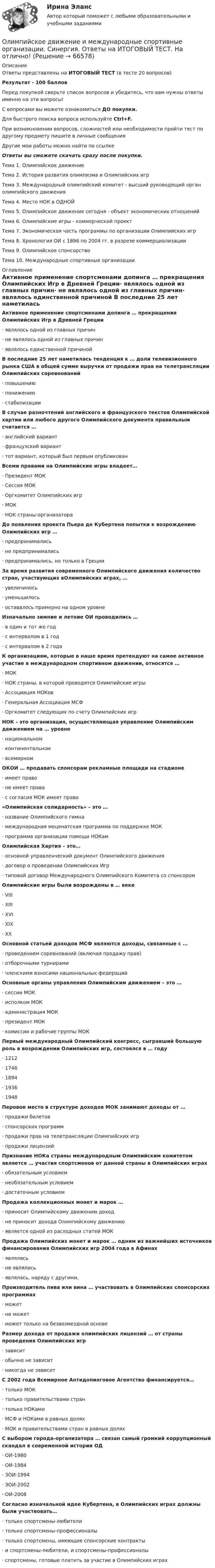      
            Описание
            Ответы представлены на ИТОГОВЫЙ ТЕСТ (в тесте 20 вопросов)Результат - 100 балловПеред покупкой сверьте список вопросов и убедитесь, что вам нужны ответы именно на эти вопросы!С вопросами вы можете ознакомиться ДО покупки.Для быстрого поиска вопроса используйте Ctrl+F.При возникновении вопросов, сложностей или необходимости пройти тест по другому предмету пишите в личные сообщения Другие мои работы можно найти по ссылке Ответы вы сможете скачать сразу после покупки.Тема 1. Олимпийское движениеТема 2. История развития олимпизма и Олимпийских игрТема 3. Международный олимпийский комитет - высший руководящий орган олимпийского движенияТема 4. Место НОК в ОДНОЙТема 5. Олимпийское движение сегодня - объект экономических отношенийТема 6. Олимпийские игры - коммерческий проектТема 7. Экономическая часть программы по организации Олимпийских игрТема 8. Хронология ОИ с 1896 по 2004 гг. в разрезе коммерциализацииТема 9. Олимпийское спонсорствоТема 10. Международные спортивные организации 
            Оглавление
            Активное применение спортсменами допинга … прекращения Олимпийских Игр в Древней Греции·      являлось одной из главных причин·      не являлось одной из главных причин·      являлось единственной причиной В последние 25 лет наметилась тенденция к … доли телевизионного рынка США в общей сумме выручки от продажи прав на телетрансляции Олимпийских соревнований·      повышению·      понижению·      стабилизации В случае разночтений английского и французского текстов Олимпийской хартии или любого другого Олимпийского документа правильным считается …·      английский вариант·      французский вариант·      тот вариант, который был первым опубликован Всеми правами на Олимпийские игры владеет…·      Президент МОК·      Сессия МОК·      Оргкомитет Олимпийских игр·      МОК·      НОК страны-организатора До появления проекта Пьера де Кубертена попытки к возрождению Олимпийских игр …·      предпринимались·      не предпринимались·      предпринимались, но только в ГрецииЗа время развития современного Олимпийского движения количество стран, участвующих вОлимпийских играх, …·      увеличилось·      уменьшилось·      оставалось примерно на одном уровне Изначально зимние и летние ОИ проводились …·      в один и тот же год·      с интервалом в 1 год·      с интервалом в 2 года К организациям, которые в наше время претендуют на самое активное участие в международном спортивном движении, относятся …·      МОК·      НОК страны, в которой проводятся Олимпийские игры·      Ассоциация НОКов·      Генеральная Ассоциация МСФ·      Оргкомитет следующих по счету Олимпийских игр НОК - это организация, осуществляющая управление Олимпийским движением на … уровне·      национальном·      континентальном·      всемирном ОКОИ … продавать спонсорам рекламные площади на стадионе·      имеет право·      не имеет права·      с согласия МОК имеет право  «Олимпийская солидарность» – это …·      название Олимпийского гимна·      международная меценатская программа по поддержке МОК·      программа организации помощи НОКам Олимпийская Хартия – это…·      основной управленческий документ Олимпийского движения·      договор о проведении Олимпийских Игр·      типовой договор Международного Олимпийского Комитета со спонсором Олимпийские игры были возрождены в … веке·      VIII·      XIII·      XVI·      XIX·      ХХ Основной статьей доходов МСФ являются доходы, связанные с …·      проведением соревнований (включая продажу прав)·      отборочными турнирами·      членскими взносами национальных федераций Основные органы управления Олимпийским движением – это …·      сессии МОК·      исполком МОК·      администрация МОК·      президент МОК·      комиссии и рабочие группы МОК Первый международный Олимпийский конгресс, сыгравший большую роль в возрождении Олимпийских игр, состоялся в … году·      1212·      1746·      1894·      1936·      1948 Перовое место в структуре доходов МОК занимают доходы от …·      продажи билетов·      спонсорских программ·      продажи прав на телетрансляции Олимпийских игр·      продажи лицензий Признание НОКа страны международным Олимпийским комитетом является … участия спортсменов от данной страны в Олимпийских играх·      обязательным условием·      необязательным условием·      достаточным условием Продажа коллекционных монет и марок …·      приносит Олимпийскому движению доход·      не приносит дохода Олимпийскому движению·      является одной из расходных статей МОК Продажа Олимпийских монет и марок … одним из важнейших источников финансирования Олимпийских игр 2004 года в Афинах·      являлась·      не являлась·      являлась, наряду с другими, Производитель пива или вина … участвовать в Олимпийских спонсорских программах·      может·      не может·      может только на безвозмездной основе Размер дохода от продажи олимпийских лицензий … от страны проведения Олимпийских игр·      зависит·      обычно не зависит·      никогда не зависит С 2002 года Всемирное Антидопинговое Агентство финансируется…·      только МОК·      только правительствами стран·      только НОКами·      МСФ и НОКами в равных долях·      МОК и правительствами стран в равных долях С выбором города-организатора … связан самый громкий коррупционный скандал в современной истории ОД·      ОИ-1980·      ОИ-1984·      ЗОИ-1994·      ЗОИ-2002·      ОИ-2008 Согласно изначальной идее Кубертена, в Олимпийских играх должны были участвовать…·      только спортсмены-любители·      только спортсмены-профессионалы·      только спортсмены, имеющие спонсорские контракты·      и спортсмены-любители, и спортсмены-профессионалы·      спортсмены, готовые платить за участие в Олимпийских играх    
            
            
            💯 Олимпийское движение и международные спортивные организации (правильные ответы на тест Синергия / МОИ / МТИ / МосАП)Олимпийское движение и международные спортивные организации. Синергия. Ответы на ИТОГОВЫЙ ТЕСТ. На отлично!Ольга Казакова опаздывала на работу и решила вызвать такси. На Ленинском проспекте такси попало в пробку. Ольга сделала замечание таксисту, что через улицу Заречную они могли добраться до ее работы намного быстрее.Ольга любитель научной литературы. И в книге об инновациях он прочитал следующее «Особым событием было возникновение бесчелночного ткацкого станка». О каком виде инноваций по глубине вносимых изменений идет речь?[ОмГАУ им. П.А. Столыпина] База данных Access Сбыт готовой продукции (4 вариант)ОмГУПС 1 курс 2 семестра Английский язык  вариант 2ОмГУПС 1 курс 2 семестра Английский язык для специальности ЛОКОМОТИВЫ вариант 1Олимпиада Я профессионал осень 2023 задача 2Олимпиада Я профессионал осень 2023 Задача 3Олимпиада Я профессионал осень 2023 Задача 4Олимпиада Я профессионал осень 2023 задача 5Олимпиада Я профессионал осень 2023 задача 6Олимпиада Я профессионал осень 2023 Задача 7Олимпиада Я профессионал осень 2023 Задача 8