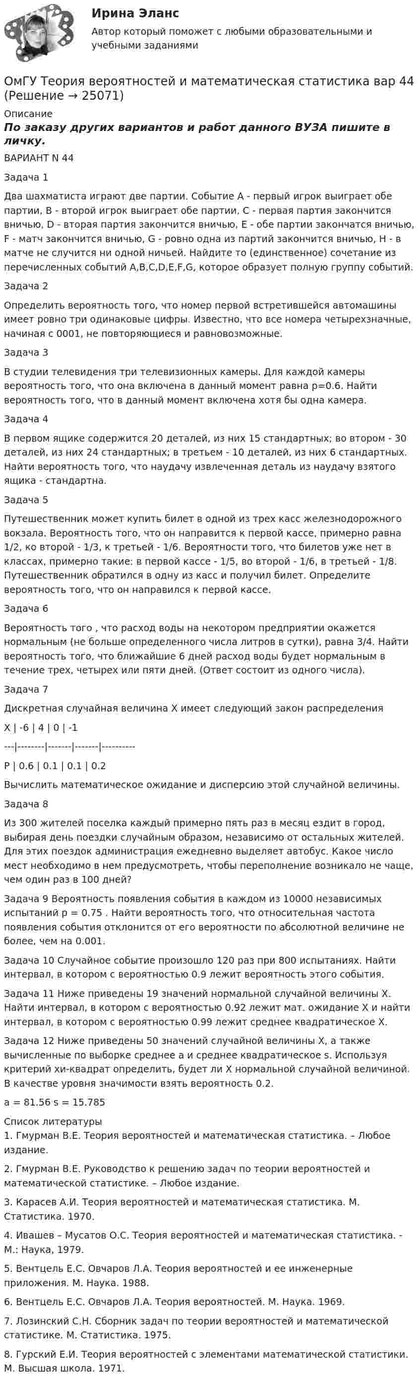     
          Описание
          По заказу других вариантов и работ данного ВУЗА пишите в личку.ВАРИАНТ N 44  Задача 1  Два шахматиста играют две партии. Событие А - первый игрок выиграет обе партии, В - второй игрок выиграет обе партии, C - первая партия закончится вничью, D - вторая партия закончится вничью, E - обе  партии  закончатся  вничью, F - матч закончится вничью, G - ровно одна из партий закончится вничью, H - в матче не случится ни одной ничьей. Найдите то (единственное) сочетание из перечисленных событий A,B,C,D,E,F,G, которое образует полную группу событий.  Задача 2  Определить вероятность того, что номер первой встретившейся автомашины имеет ровно три одинаковые цифры. Известно, что все номера четырехзначные, начиная с 0001, не повторяющиеся и равновозможные. Задача 3  В студии телевидения три телевизионных камеры. Для каждой камеры вероятность того, что она включена в данный момент равна р=0.6. Найти вероятность того, что в данный момент включена хотя бы одна камера. Задача 4  В первом ящике содержится 20 деталей, из них 15 стандартных; во втором - 30 деталей, из них 24 стандартных; в третьем - 10 деталей, из них 6 стандартных. Найти вероятность того, что наудачу извлеченная деталь из наудачу взятого ящика - стандартна.Задача  5  Путешественник может купить билет в одной из трех касс железнодорожного вокзала. Вероятность того, что он направится к первой кассе, примерно равна 1/2, ко второй - 1/3, к третьей - 1/6. Вероятности того, что билетов уже нет в классах, примерно такие: в первой кассе - 1/5, во второй - 1/6, в третьей - 1/8. Путешественник обратился в одну из касс и получил билет. Определите вероятность того, что он направился к первой кассе. Задача 6  Вероятность того , что расход воды на некотором предприятии окажется нормальным (не больше определенного числа литров в сутки), равна 3/4. Найти вероятность того, что ближайшие 6 дней расход воды будет нормальным в течение трех, четырех или пяти дней. (Ответ состоит из одного числа). Задача 7  Дискретная случайная величина X имеет следующий закон распределения                 X |  -6  |  4  |  0  | -1                ---|--------|-------|-------|----------                P | 0.6  | 0.1 | 0.1 | 0.2   Вычислить математическое ожидание и дисперсию этой случайной величины. Задача 8  Из 300 жителей поселка каждый примерно пять раз в месяц ездит в город, выбирая день поездки случайным образом, независимо от остальных жителей. Для этих поездок администрация ежедневно выделяет автобус. Какое число мест необходимо в нем предусмотреть, чтобы переполнение возникало не чаще, чем один раз в 100 дней? Задача 9   Вероятность появления события в каждом из 10000 независимых испытаний р = 0.75 . Найти вероятность того, что относительная частота появления события отклонится от его вероятности по абсолютной величине не более, чем на 0.001. Задача 10   Случайное событие произошло 120 раз при 800 испытаниях. Найти интервал, в котором с вероятностью 0.9 лежит вероятность этого события.   Задача 11   Ниже приведены 19 значений нормальной случайной величины X. Найти интервал, в котором с вероятностью 0.92 лежит мат. ожидание X и найти интервал, в котором с вероятностью 0.99 лежит среднее квадратическое X.    Задача 12   Ниже приведены 50 значений случайной величины X, а также вычисленные по выборке среднее a и среднее квадратическое s. Используя критерий хи-квадрат определить, будет ли X нормальной случайной величиной. В качестве уровня значимости взять вероятность 0.2. a = 81.56    s = 15.785  
          Список литературы
          1. Гмурман В.Е. Теория вероятностей и математическая статистика. – Любое издание.2. Гмурман В.Е. Руководство к решению задач по теории вероятностей и математической статистике. – Любое издание.3. Карасев А.И. Теория вероятностей и математическая статистика. М. Статистика. 1970.4. Ивашев – Мусатов О.С. Теория вероятностей и математическая статистика. - М.: Наука, 1979.5. Вентцель Е.С. Овчаров Л.А. Теория вероятностей и ее инженерные приложения. М. Наука. 1988.6. Вентцель Е.С. Овчаров Л.А. Теория вероятностей. М. Наука. 1969.7. Лозинский С.Н. Сборник задач по теории вероятностей и математической статистике. М. Статистика. 1975.8. Гурский Е.И. Теория вероятностей с элементами математической статистики. М. Высшая школа. 1971.
            
            
            (ОмГУПС Физика) Электростатическое поле создано системой точечных зарядов. Вектор напряженности электрического поля в точке А ориентирован в направленииОмГУ Теория вероятностей и математическая статистика вар 44Онлайн игра – наиболее распространений вариант компьютерных игр на сегодняшний деньОнтология изучает...онтрольная работа по Excel (эксель) Вариант 1онятие, особенности налоговых правонарушений и их виды. Состав налогового правонарушения. Общие условия привлечения к ответственности за совершение налоговых правонарушений.ООО Бюро добрых услуг Алиса(ОмГУПС Физика) У теплового двигателя, работающего по циклу Карно, температура нагревателя 500 К, а температура холодильника 300 К. Рабочее тело за один цикл получает от нагревателя количество теплоты, равное 40 кДж. Какую работу совершает за цикл(ОмГУПС Физика) Чему равна амплитуда колебания, получающегося при сложении двух одинаково направленных колебаний с равными значениями частоты? x1 = A cosω0t; x2 = A cos(ω0t + π/2)(ОмГУПС Физика) Чему равна энергия однородного магнитного поля?(ОмГУПС Физика) Через контур, индуктивность которого L = 0,02 Гн, течет ток, изменяющийся по закону I = 0,5sin500t. Амплитудное значение ЭДС самоиндукции, возникающей в контуре, равно(ОмГУПС Физика) Шары движутся со скоростями, показанными на рисунке, и сталкиваются. Как будет направлен суммарный импульс шаров после столкновения, если удар абсолютно упругий? (ОмГУПС Физика) Эквипотенциальные поверхности и линии напряженности электростатического поля изображены на рисунке. Какой из рисунков верен?(ОмГУПС Физика) Электрическое поле образованно двумя одинаковыми точечными зарядами по 1 нКл, расположенными в двух противоположенных углах квадрата со стороной 50 см, в вакууме. Потенциал в третьей вершине равен