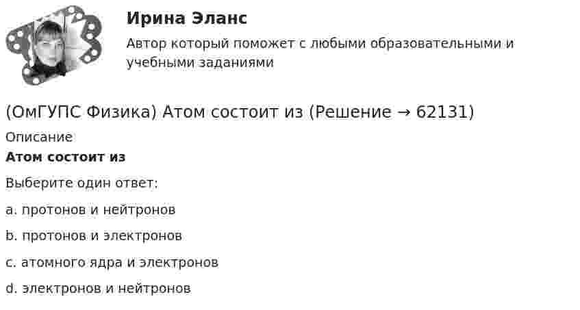      
            Описание
            Атом состоит изВыберите один ответ:a. протонов и нейтроновb. протонов и электроновc. атомного ядра и электроновd. электронов и нейтронов   
            
            
            (ОмГУПС Физика) 4 моля азота  расширяются в 2,7 раза при постоянной температуре Т=300К. Работа расширения газа равна (в Дж):(ОмГУПС Физика) Атом состоит из(ОмГУПС Физика) Вблизи длинного проводника с током (ток направлен от нас) пролетает протон со скоростью . Сила Лоренца в указанной точке(ОмГУПС Физика) Вблизи длинного проводника с током (ток направлен от нас) пролетает электрон со скоростью v. Сила Лоренца в указанной точке(ОмГУПС Физика) Вблизи поверхности Земли напряженность электрического поля 200 В/м. Земля имеет отрицательный заряд. Землю считать равномерно заряженным шаром с радиусом 6380 км. Поверхностная плотность заряда Земли равна(ОмГУПС Физика) В двух вершинах равностороннего треугольника со стороной a расположены равные по модулю отрицательные заряды. Потенциал в третьей вершине равен(ОмГУПС Физика) Вещество является однородным изотропным диамагнетиком, если ...(ОмГУПС Математика-4 Вопрос 8) Дана плотность вероятности непрерывной случайной величины X ... { x∈[2,3;11,5] / P(3,7(ОмГУПС Математика-4 Вопрос 8) Дана плотность вероятности непрерывной случайной величины X  ... {  x∈[3,9;15,6] / P(6,8(ОмГУПС Математика-4 Вопрос 8) Дана плотность вероятности непрерывной случайной величины X ... { x∈[4,0;12,7] / P(6(ОмГУПС Математика-4 Вопрос 8) Дана плотность вероятности непрерывной случайной величины X ... { x∈[4,8;15,4] / P(7,7(ОмГУПС Математика-4 Вопрос 9) Получены 100 статистических значений непрерывной случайной величины X ... { xiн 1 5 9 13 17 21 25 29 / xiв 5 9 13 17 21 25 29 33 / ni 4 7 14 25 25 12 9 4 }(ОмГУПС Математика-4 Вопрос 9) Получены 100 статистических значений непрерывной случайной величины X ... { xiн 3 5 7 9 11 13 15 17 / xiв 5 7 9 11 13 15 17 19 / ni 4 8 15 23 28 12 7 3 }🔥 (ОмГУПС) Математика с элементами математического анализа. Вступительные испытания. Тест из 26-и вопросов (2022 год, июль, собраны 75 вопросов с правильными ответами)