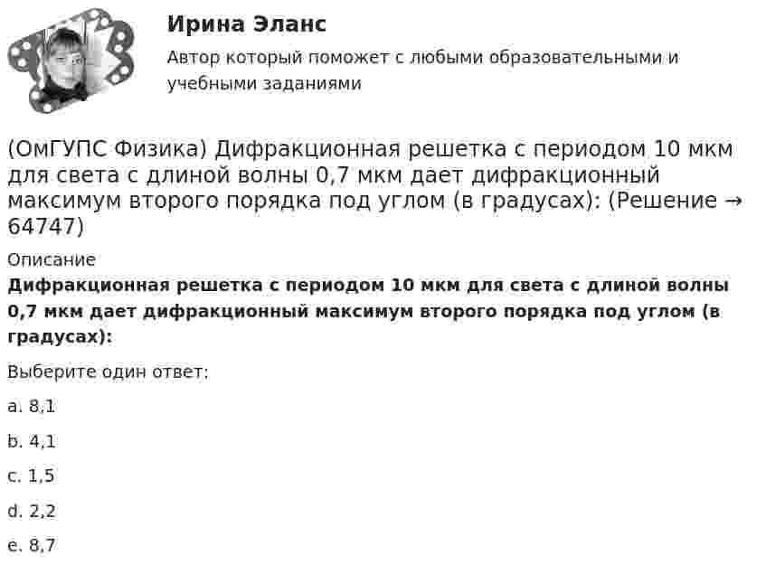      
            Описание
            Дифракционная решетка с периодом 10 мкм для света с длиной волны 0,7 мкм дает дифракционный максимум второго порядка под углом (в градусах):Выберите один ответ:a. 8,1b. 4,1c. 1,5d. 2,2e. 8,7   
            
            
            (ОмГУПС Физика) Деревянный брусок массой т, площади граней которого связаны отношением S1: S2:S3 = 1:2:3, скользит равномерно и прямолинейно по горизонтальной шероховатой опоре, соприкасаясь с ней гранью площадью S1 под действием горизонтальной (ОмГУПС Физика) Дифракционная решетка с периодом 10 мкм для света с длиной волны 0,7 мкм дает дифракционный максимум второго порядка под углом (в градусах):(ОмГУПС Физика) Для узла В по первому правилу Кирхгофа справедливо уравнение:(ОмГУПС Физика) Если в цепи конденсаторов (см. рис.)    С1= 4 мкФ, С2= 3 мкФ, С3 = 2 мкФ, то электроемкость системы равна (в мкФ):(ОмГУПС Физика) Если заряд на обкладках конденсатора уменьшить в 2 раза, то его емкость(ОмГУПС Физика) Если момент инерции тела увеличить в 2 раза, а скорость его вращения уменьшить в 2 раза, то момент импульса тела...(ОмГУПС Физика) Если радиус Земли принять равным 6400 км, то из-за суточного вращения Земли точки земной поверхности на широте 60° будут иметь скорость ... (км/ч). Ответ округлите до целых, ( = 3,14(ОмГУПС Физика) Груз массой 2 кг, закреплённый на пружине жёсткостью 200 Н/м, совершает гармонические колебания. Максимальное ускорение груза при этом равно 10 м/с2. Какова максимальная скорость груза (м/с)?(ОмГУПС Физика) Дан график зависимости числа нераспавшихся ядер полония от времени. Каков период полураспада этого изотопа? (ОмГУПС Физика) Дан график изменения числа ядер находящегося в пробирке радиоактивного изотопа с течением времени. Период полураспада этого изотопа — (ОмГУПС Физика) Два одинаковых иона находятся в вакууме на расстоянии 10 нм и взаимодействуют с силой 9,2 нН. Сколько «лишних» электронов у каждого иона?(ОмГУПС Физика) Два тела: первое, массой m1=0,8 кг, и второе, массой m2=1,6 кг, лежащие на гладкой горизонтальной поверхности, связаны невесомой нерастяжимой нитью. Первое тело расположено слева от второго. На первое тело действует сила F1, (ОмГУПС Физика) Две капли воды с электрическим зарядом 30 мкКл и – 60 мкКл находятся на расстоянии 3м друг от друга. Какова потенциальная энергия их взаимодействия?(ОмГУПС Физика) Две пылинки с зарядами  q1=-20 нКл и q2=-10 нКл  находятся на расстоянии 50 см друг от друга (см. рис.).