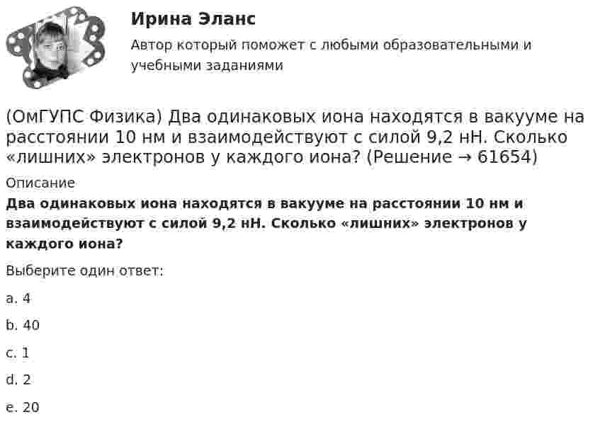      
            Описание
            Два одинаковых иона находятся в вакууме на расстоянии 10 нм и взаимодействуют с силой 9,2 нН. Сколько «лишних» электронов у каждого иона?Выберите один ответ:a. 4b. 40c. 1d. 2e. 20   
            
            
            (ОмГУПС Физика) Дан график изменения числа ядер находящегося в пробирке радиоактивного изотопа с течением времени. Период полураспада этого изотопа — (ОмГУПС Физика) Два одинаковых иона находятся в вакууме на расстоянии 10 нм и взаимодействуют с силой 9,2 нН. Сколько «лишних» электронов у каждого иона?(ОмГУПС Физика) Два тела: первое, массой m1=0,8 кг, и второе, массой m2=1,6 кг, лежащие на гладкой горизонтальной поверхности, связаны невесомой нерастяжимой нитью. Первое тело расположено слева от второго. На первое тело действует сила F1, (ОмГУПС Физика) Две капли воды с электрическим зарядом 30 мкКл и – 60 мкКл находятся на расстоянии 3м друг от друга. Какова потенциальная энергия их взаимодействия?(ОмГУПС Физика) Две пылинки с зарядами  q1=-20 нКл и q2=-10 нКл  находятся на расстоянии 50 см друг от друга (см. рис.).(ОмГУПС Физика) Двойное лучепреломление света возникает(ОмГУПС Физика) Деревянный брусок массой т, площади граней которого связаны отношением S1: S2:S3 = 1:2:3, скользит равномерно и прямолинейно по горизонтальной шероховатой опоре, соприкасаясь с ней гранью площадью S1 под действием горизонтальной (ОмГУПС Физика) В процессе сильного взаимодействия принимают участие…(ОмГУПС Физика) В условных единицах в точке наблюдения Р амплитуды колебаний от первых четырех зон Френеля соответственно равны: А1=10, А2=9, А3=8, А4= 7. Если открыты зоны 2 и 4, то результирующая амплитуда в точке Р равна:(ОмГУПС Физика) В электрической схеме токи в ветвях указаны стрелками. Направление обхода контуров – по часовой стрелке. Для контура АСDА уравнение по второму правилу Кирхгофа имеет вид:(ОмГУПС Физика) В электрической схеме токи в ветвях указаны стрелками. Направление обхода контуров – против часовой стрелки. Для контура АСDА уравнение по второму правилу Кирхгофа имеет вид:(ОмГУПС Физика) В ядре изотопа свинца  207 82 Pb(ОмГУПС Физика) Газ совершил работу 10 Дж и получил количество теплоты 6 Дж. Внутренняя энергия газа(ОмГУПС Физика) Груз массой 2 кг, закреплённый на пружине жёсткостью 200 Н/м, совершает гармонические колебания. Максимальное ускорение груза при этом равно 10 м/с2. Какова максимальная скорость груза (м/с)?