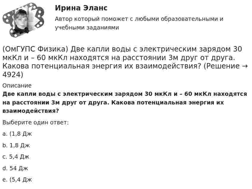     
          Описание
          Две капли воды с электрическим зарядом 30 мкКл и – 60 мкКл находятся на расстоянии 3м друг от друга. Какова потенциальная энергия их взаимодействия?Выберите один ответ:a. (1,8 Джb. 1,8 Джc. 5,4 Джd. 54 Джe. (5,4 Дж  
            
            
            (ОмГУПС Физика) Два тела: первое, массой m1=0,8 кг, и второе, массой m2=1,6 кг, лежащие на гладкой горизонтальной поверхности, связаны невесомой нерастяжимой нитью. Первое тело расположено слева от второго. На первое тело действует сила F1, (ОмГУПС Физика) Две капли воды с электрическим зарядом 30 мкКл и – 60 мкКл находятся на расстоянии 3м друг от друга. Какова потенциальная энергия их взаимодействия?(ОмГУПС Физика) Две пылинки с зарядами  q1=-20 нКл и q2=-10 нКл  находятся на расстоянии 50 см друг от друга (см. рис.).(ОмГУПС Физика) Двойное лучепреломление света возникает(ОмГУПС Физика) Деревянный брусок массой т, площади граней которого связаны отношением S1: S2:S3 = 1:2:3, скользит равномерно и прямолинейно по горизонтальной шероховатой опоре, соприкасаясь с ней гранью площадью S1 под действием горизонтальной (ОмГУПС Физика) Дифракционная решетка с периодом 10 мкм для света с длиной волны 0,7 мкм дает дифракционный максимум второго порядка под углом (в градусах):(ОмГУПС Физика) Для узла В по первому правилу Кирхгофа справедливо уравнение:(ОмГУПС Физика) В электрической схеме токи в ветвях указаны стрелками. Направление обхода контуров – по часовой стрелке. Для контура АСDА уравнение по второму правилу Кирхгофа имеет вид:(ОмГУПС Физика) В электрической схеме токи в ветвях указаны стрелками. Направление обхода контуров – против часовой стрелки. Для контура АСDА уравнение по второму правилу Кирхгофа имеет вид:(ОмГУПС Физика) В ядре изотопа свинца  207 82 Pb(ОмГУПС Физика) Газ совершил работу 10 Дж и получил количество теплоты 6 Дж. Внутренняя энергия газа(ОмГУПС Физика) Груз массой 2 кг, закреплённый на пружине жёсткостью 200 Н/м, совершает гармонические колебания. Максимальное ускорение груза при этом равно 10 м/с2. Какова максимальная скорость груза (м/с)?(ОмГУПС Физика) Дан график зависимости числа нераспавшихся ядер полония от времени. Каков период полураспада этого изотопа? (ОмГУПС Физика) Дан график изменения числа ядер находящегося в пробирке радиоактивного изотопа с течением времени. Период полураспада этого изотопа — 