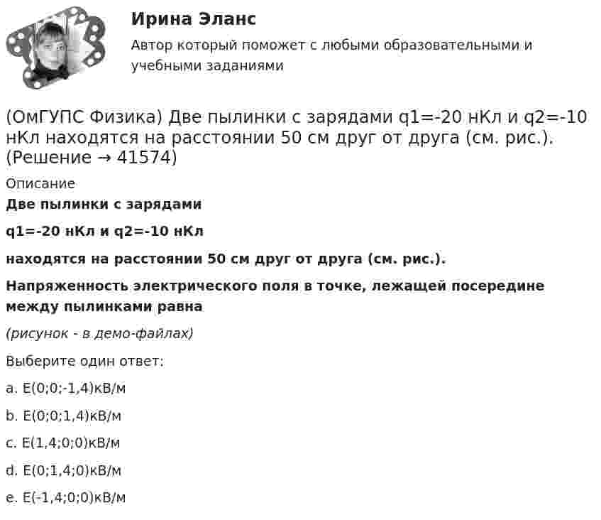     
          Описание
          Две пылинки с зарядамиq1=-20 нКл и q2=-10 нКлнаходятся на расстоянии 50 см друг от друга (см. рис.).Напряженность электрического поля в точке, лежащей посередине между пылинками равна(рисунок - в демо-файлах)Выберите один ответ:a. E(0;0;-1,4)кВ/мb. E(0;0;1,4)кВ/мc. E(1,4;0;0)кВ/мd. E(0;1,4;0)кВ/мe. E(-1,4;0;0)кВ/м  
            
            
            (ОмГУПС Физика) Две капли воды с электрическим зарядом 30 мкКл и – 60 мкКл находятся на расстоянии 3м друг от друга. Какова потенциальная энергия их взаимодействия?(ОмГУПС Физика) Две пылинки с зарядами  q1=-20 нКл и q2=-10 нКл  находятся на расстоянии 50 см друг от друга (см. рис.).(ОмГУПС Физика) Двойное лучепреломление света возникает(ОмГУПС Физика) Деревянный брусок массой т, площади граней которого связаны отношением S1: S2:S3 = 1:2:3, скользит равномерно и прямолинейно по горизонтальной шероховатой опоре, соприкасаясь с ней гранью площадью S1 под действием горизонтальной (ОмГУПС Физика) Дифракционная решетка с периодом 10 мкм для света с длиной волны 0,7 мкм дает дифракционный максимум второго порядка под углом (в градусах):(ОмГУПС Физика) Для узла В по первому правилу Кирхгофа справедливо уравнение:(ОмГУПС Физика) Если в цепи конденсаторов (см. рис.)    С1= 4 мкФ, С2= 3 мкФ, С3 = 2 мкФ, то электроемкость системы равна (в мкФ):(ОмГУПС Физика) В электрической схеме токи в ветвях указаны стрелками. Направление обхода контуров – против часовой стрелки. Для контура АСDА уравнение по второму правилу Кирхгофа имеет вид:(ОмГУПС Физика) В ядре изотопа свинца  207 82 Pb(ОмГУПС Физика) Газ совершил работу 10 Дж и получил количество теплоты 6 Дж. Внутренняя энергия газа(ОмГУПС Физика) Груз массой 2 кг, закреплённый на пружине жёсткостью 200 Н/м, совершает гармонические колебания. Максимальное ускорение груза при этом равно 10 м/с2. Какова максимальная скорость груза (м/с)?(ОмГУПС Физика) Дан график зависимости числа нераспавшихся ядер полония от времени. Каков период полураспада этого изотопа? (ОмГУПС Физика) Дан график изменения числа ядер находящегося в пробирке радиоактивного изотопа с течением времени. Период полураспада этого изотопа — (ОмГУПС Физика) Два одинаковых иона находятся в вакууме на расстоянии 10 нм и взаимодействуют с силой 9,2 нН. Сколько «лишних» электронов у каждого иона?