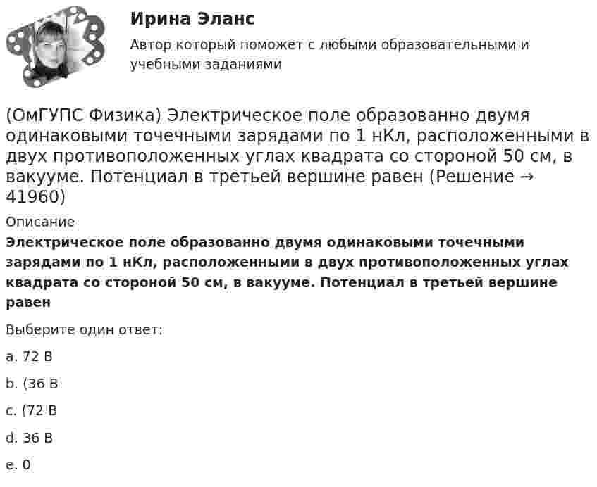      
          Описание
          Электрическое поле образованно двумя одинаковыми точечными зарядами по 1 нКл, расположенными в двух противоположенных углах квадрата со стороной 50 см, в вакууме. Потенциал в третьей вершине равенВыберите один ответ:a. 72 Вb. (36 Вc. (72 Вd. 36 Вe. 0  
            
            
            (ОмГУПС Физика) Эквипотенциальные поверхности и линии напряженности электростатического поля изображены на рисунке. Какой из рисунков верен?(ОмГУПС Физика) Электрическое поле образованно двумя одинаковыми точечными зарядами по 1 нКл, расположенными в двух противоположенных углах квадрата со стороной 50 см, в вакууме. Потенциал в третьей вершине равен(ОмГУПС Физика) Электрон находится в одномерной прямоугольной потенциальной яме с бесконечно высокими стенками в состоянии с квантовым числом n = 4. Если волновая функция электрона в этом состоянии имеет вид, указанный на рисунке, то вероятность(ОмГУПС Физика) Электростатическое поле создано системой точечных зарядов. Вектор напряженности электрического поля в точке А ориентирован в направленииОмГУ Теория вероятностей и математическая статистика вар 44Онлайн игра – наиболее распространений вариант компьютерных игр на сегодняшний деньОнтология изучает...(ОмГУПС Физика) Тепловая машина с термическим коэффициентом полезного действия 20% отдает холодильнику 10 кДж тепла. Количество получаемого от нагревателя тепла равно (в кДж):(ОмГУПС Физика) Тонкий стержень длиной 5см и массой 24г вращается вокруг оси, проходящей через центр масс и перпендикулярной стержню. Угловое ускорение стержня 2рад/с2. Суммарный момент внешних сил равен (в Н•м):(ОмГУПС Физика) Уединенный проводник с зарядом 0,7 нКл имеет потенциал 5,5 В. Его электроемкость равна (в нФ):(ОмГУПС Физика) У теплового двигателя, работающего по циклу Карно, температура нагревателя 500 К, а температура холодильника 300 К. Рабочее тело за один цикл получает от нагревателя количество теплоты, равное 40 кДж. Какую работу совершает за цикл(ОмГУПС Физика) Чему равна амплитуда колебания, получающегося при сложении двух одинаково направленных колебаний с равными значениями частоты? x1 = A cosω0t; x2 = A cos(ω0t + π/2)(ОмГУПС Физика) Чему равна энергия однородного магнитного поля?(ОмГУПС Физика) Через контур, индуктивность которого L = 0,02 Гн, течет ток, изменяющийся по закону I = 0,5sin500t. Амплитудное значение ЭДС самоиндукции, возникающей в контуре, равно