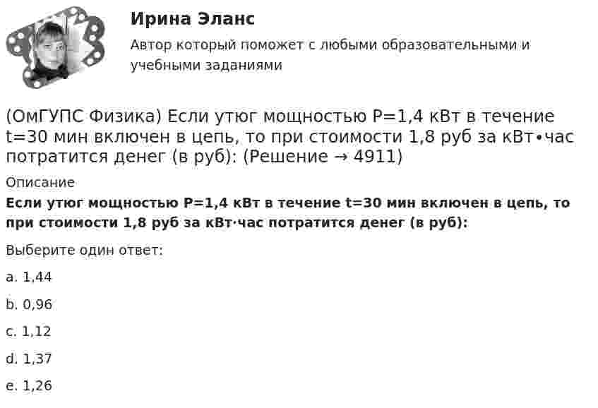      
          Описание
          Если утюг мощностью P=1,4 кВт в течение t=30 мин включен в цепь, то при стоимости 1,8 руб за кВт∙час потратится денег (в руб):Выберите один ответ:a. 1,44 b. 0,96c. 1,12d. 1,37e. 1,26  
            
            
            (ОмГУПС Физика) Если радиус Земли принять равным 6400 км, то из-за суточного вращения Земли точки земной поверхности на широте 60° будут иметь скорость ... (км/ч). Ответ округлите до целых, ( = 3,14(ОмГУПС Физика) Если утюг мощностью P=1,4 кВт в течение t=30 мин включен в цепь, то при стоимости 1,8 руб за кВт∙час потратится денег (в руб):(ОмГУПС Физика) Изменение заряда конденсатора в колебательном контуре происходит по закону q(t) = 10-5cos10πt Кл. Чему равна частота электромагнитных колебаний в контуре?(ОмГУПС Физика) Изменится ли масса системы из одного свободного протона и одного свободного нейтрона после соединения их в атомное ядро?(ОмГУПС Физика) Импульс тела  массой  55 кг, летящего со скоростью 720 м/мин,   равен (в кг м/с):(ОмГУПС Физика) источника тока с ЭДС Е1и Е2 и три резистора сопротивлениями R1, R2 и R3. Направления токов в ветвях показаны стрелками. Направление обхода контуров – по часовой стрелке. Для контура АВСА уравнение по второму закону Кирхгофа имеет вид(ОмГУПС Физика) Кабина лифта массой 103 кг начинает подъем с ускорением 1 м/с2. Жесткость каната 1000000 Н/м. В начале подъема удлинение каната, на котором подвешен лифт, равно … (мм). (g ≈ 10 м/с2)(ОмГУПС Физика) Две пылинки с зарядами  q1=-20 нКл и q2=-10 нКл  находятся на расстоянии 50 см друг от друга (см. рис.).(ОмГУПС Физика) Двойное лучепреломление света возникает(ОмГУПС Физика) Деревянный брусок массой т, площади граней которого связаны отношением S1: S2:S3 = 1:2:3, скользит равномерно и прямолинейно по горизонтальной шероховатой опоре, соприкасаясь с ней гранью площадью S1 под действием горизонтальной (ОмГУПС Физика) Дифракционная решетка с периодом 10 мкм для света с длиной волны 0,7 мкм дает дифракционный максимум второго порядка под углом (в градусах):(ОмГУПС Физика) Для узла В по первому правилу Кирхгофа справедливо уравнение:(ОмГУПС Физика) Если в цепи конденсаторов (см. рис.)    С1= 4 мкФ, С2= 3 мкФ, С3 = 2 мкФ, то электроемкость системы равна (в мкФ):(ОмГУПС Физика) Если заряд на обкладках конденсатора уменьшить в 2 раза, то его емкость