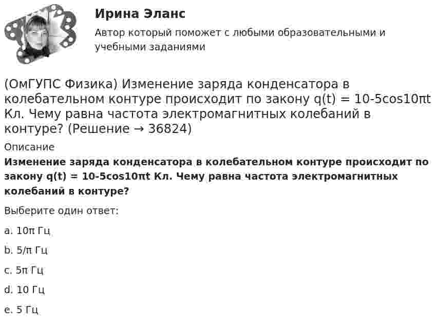      
          Описание
          Изменение заряда конденсатора в колебательном контуре происходит по закону q(t) = 10-5cos10πt Кл. Чему равна частота электромагнитных колебаний в контуре?Выберите один ответ:a. 10π Гцb. 5/π Гцc. 5π Гцd. 10 Гцe. 5 Гц  
            
            
            (ОмГУПС Физика) Если утюг мощностью P=1,4 кВт в течение t=30 мин включен в цепь, то при стоимости 1,8 руб за кВт∙час потратится денег (в руб):(ОмГУПС Физика) Изменение заряда конденсатора в колебательном контуре происходит по закону q(t) = 10-5cos10πt Кл. Чему равна частота электромагнитных колебаний в контуре?(ОмГУПС Физика) Изменится ли масса системы из одного свободного протона и одного свободного нейтрона после соединения их в атомное ядро?(ОмГУПС Физика) Импульс тела  массой  55 кг, летящего со скоростью 720 м/мин,   равен (в кг м/с):(ОмГУПС Физика) источника тока с ЭДС Е1и Е2 и три резистора сопротивлениями R1, R2 и R3. Направления токов в ветвях показаны стрелками. Направление обхода контуров – по часовой стрелке. Для контура АВСА уравнение по второму закону Кирхгофа имеет вид(ОмГУПС Физика) Кабина лифта массой 103 кг начинает подъем с ускорением 1 м/с2. Жесткость каната 1000000 Н/м. В начале подъема удлинение каната, на котором подвешен лифт, равно … (мм). (g ≈ 10 м/с2)(ОмГУПС Физика) Как изменится плотность тока, протекающего через проводник, если увеличить в 2 раза напряжение на его концах?(ОмГУПС Физика) Двойное лучепреломление света возникает(ОмГУПС Физика) Деревянный брусок массой т, площади граней которого связаны отношением S1: S2:S3 = 1:2:3, скользит равномерно и прямолинейно по горизонтальной шероховатой опоре, соприкасаясь с ней гранью площадью S1 под действием горизонтальной (ОмГУПС Физика) Дифракционная решетка с периодом 10 мкм для света с длиной волны 0,7 мкм дает дифракционный максимум второго порядка под углом (в градусах):(ОмГУПС Физика) Для узла В по первому правилу Кирхгофа справедливо уравнение:(ОмГУПС Физика) Если в цепи конденсаторов (см. рис.)    С1= 4 мкФ, С2= 3 мкФ, С3 = 2 мкФ, то электроемкость системы равна (в мкФ):(ОмГУПС Физика) Если заряд на обкладках конденсатора уменьшить в 2 раза, то его емкость(ОмГУПС Физика) Если момент инерции тела увеличить в 2 раза, а скорость его вращения уменьшить в 2 раза, то момент импульса тела...