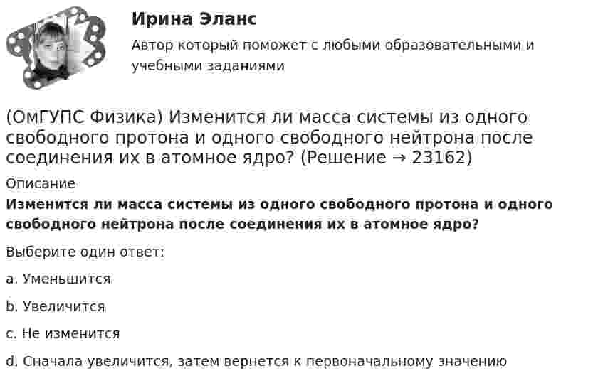      
          Описание
          Изменится ли масса системы из одного свободного протона и одного свободного нейтрона после соединения их в атомное ядро?Выберите один ответ:a. Уменьшитсяb. Увеличитсяc. Не изменитсяd. Сначала увеличится, затем вернется к первоначальному значению  
            
            
            (ОмГУПС Физика) Изменение заряда конденсатора в колебательном контуре происходит по закону q(t) = 10-5cos10πt Кл. Чему равна частота электромагнитных колебаний в контуре?(ОмГУПС Физика) Изменится ли масса системы из одного свободного протона и одного свободного нейтрона после соединения их в атомное ядро?(ОмГУПС Физика) Импульс тела  массой  55 кг, летящего со скоростью 720 м/мин,   равен (в кг м/с):(ОмГУПС Физика) источника тока с ЭДС Е1и Е2 и три резистора сопротивлениями R1, R2 и R3. Направления токов в ветвях показаны стрелками. Направление обхода контуров – по часовой стрелке. Для контура АВСА уравнение по второму закону Кирхгофа имеет вид(ОмГУПС Физика) Кабина лифта массой 103 кг начинает подъем с ускорением 1 м/с2. Жесткость каната 1000000 Н/м. В начале подъема удлинение каната, на котором подвешен лифт, равно … (мм). (g ≈ 10 м/с2)(ОмГУПС Физика) Как изменится плотность тока, протекающего через проводник, если увеличить в 2 раза напряжение на его концах?(ОмГУПС Физика) Как изменится сопротивление цепи, изображенной на рисунке, при замыкании ключа К?(ОмГУПС Физика) Деревянный брусок массой т, площади граней которого связаны отношением S1: S2:S3 = 1:2:3, скользит равномерно и прямолинейно по горизонтальной шероховатой опоре, соприкасаясь с ней гранью площадью S1 под действием горизонтальной (ОмГУПС Физика) Дифракционная решетка с периодом 10 мкм для света с длиной волны 0,7 мкм дает дифракционный максимум второго порядка под углом (в градусах):(ОмГУПС Физика) Для узла В по первому правилу Кирхгофа справедливо уравнение:(ОмГУПС Физика) Если в цепи конденсаторов (см. рис.)    С1= 4 мкФ, С2= 3 мкФ, С3 = 2 мкФ, то электроемкость системы равна (в мкФ):(ОмГУПС Физика) Если заряд на обкладках конденсатора уменьшить в 2 раза, то его емкость(ОмГУПС Физика) Если момент инерции тела увеличить в 2 раза, а скорость его вращения уменьшить в 2 раза, то момент импульса тела...(ОмГУПС Физика) Если радиус Земли принять равным 6400 км, то из-за суточного вращения Земли точки земной поверхности на широте 60° будут иметь скорость ... (км/ч). Ответ округлите до целых, ( = 3,14