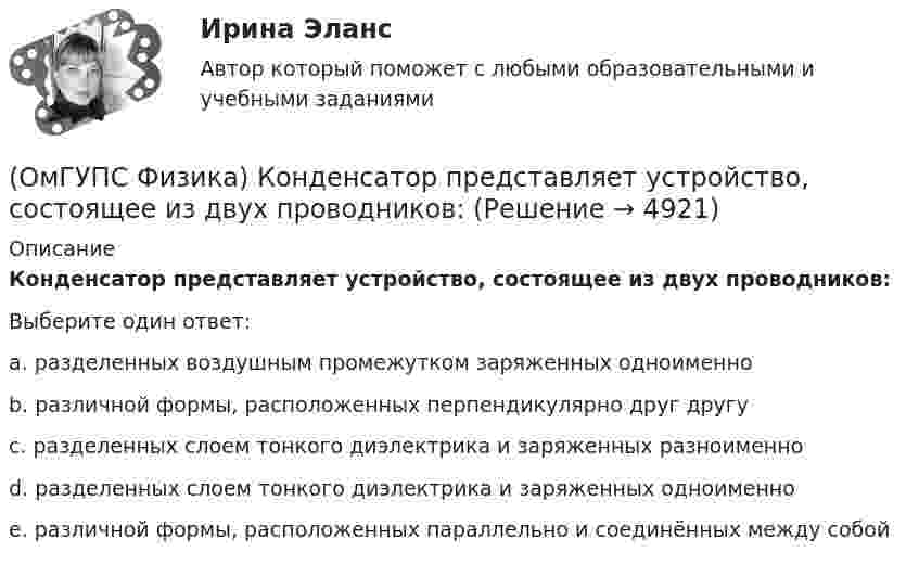      
          Описание
          Конденсатор представляет устройство, состоящее из двух проводников:Выберите один ответ:a. разделенных воздушным промежутком заряженных одноименноb. различной формы, расположенных перпендикулярно друг другуc. разделенных слоем тонкого диэлектрика и заряженных разноименноd. разделенных слоем тонкого диэлектрика и заряженных одноименноe. различной формы, расположенных параллельно и соединённых между собой  
            
            
            (ОмГУПС Физика) К диэлектрикам относятся вещества, которые обладают:(ОмГУПС Физика) Конденсатор представляет устройство, состоящее из двух проводников:(ОмГУПС Физика) Конденсатор с электроемкостью С = 3 пФ при разности потенциалов на обкладках конденсатора U = 220 В имеет заряд (в нКл):(ОмГУПС Физика) Контур с площадью 100 см2 находится в однородном магнитном поле с индукцией 2 Тл. Чему равен магнитный поток, пронизывающий контур, если плоскость контура перпендикулярна вектору индукции?(ОмГУПС Физика) Лазерный луч красного цвета падает перпендикулярно на дифракционную решётку, образуя дифракционную картину на экране (см. рисунок). При повороте решётки на 30° вокруг оси ОВ против часовой стрелки картина на экране (ОмГУПС Физика) Лифт движется вниз с ускорением a > g, при этом…(ОмГУПС Физика) Макс Планк сформулировал знаменитую гипотезу о том, что:(ОмГУПС Физика) Изменится ли масса системы из одного свободного протона и одного свободного нейтрона после соединения их в атомное ядро?(ОмГУПС Физика) Импульс тела  массой  55 кг, летящего со скоростью 720 м/мин,   равен (в кг м/с):(ОмГУПС Физика) источника тока с ЭДС Е1и Е2 и три резистора сопротивлениями R1, R2 и R3. Направления токов в ветвях показаны стрелками. Направление обхода контуров – по часовой стрелке. Для контура АВСА уравнение по второму закону Кирхгофа имеет вид(ОмГУПС Физика) Кабина лифта массой 103 кг начинает подъем с ускорением 1 м/с2. Жесткость каната 1000000 Н/м. В начале подъема удлинение каната, на котором подвешен лифт, равно … (мм). (g ≈ 10 м/с2)(ОмГУПС Физика) Как изменится плотность тока, протекающего через проводник, если увеличить в 2 раза напряжение на его концах?(ОмГУПС Физика) Как изменится сопротивление цепи, изображенной на рисунке, при замыкании ключа К?(ОмГУПС Физика) Какова причина появления ЭДС электромагнитной индукции в движущемся проводнике, пересекающем при своем движении линии магнитной индукции?