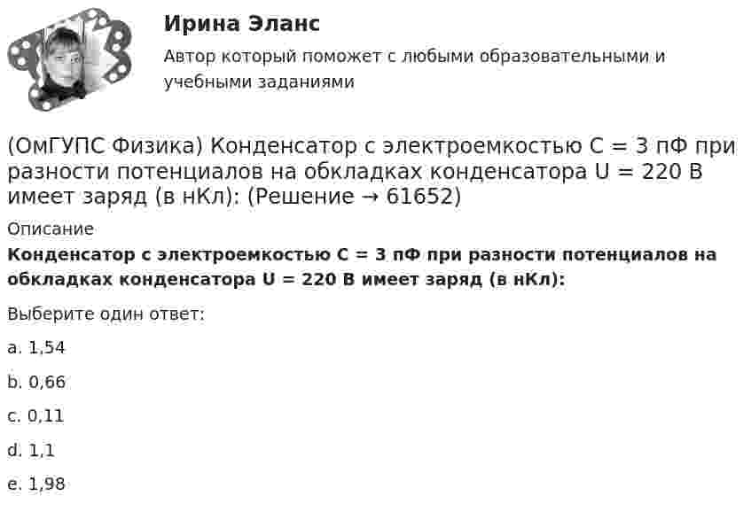      
            Описание
            Конденсатор с электроемкостью С = 3 пФ при разности потенциалов на обкладках конденсатора U = 220 В имеет заряд (в нКл):Выберите один ответ:a. 1,54b. 0,66c. 0,11d. 1,1e. 1,98   
            
            
            (ОмГУПС Физика) Конденсатор представляет устройство, состоящее из двух проводников:(ОмГУПС Физика) Конденсатор с электроемкостью С = 3 пФ при разности потенциалов на обкладках конденсатора U = 220 В имеет заряд (в нКл):(ОмГУПС Физика) Контур с площадью 100 см2 находится в однородном магнитном поле с индукцией 2 Тл. Чему равен магнитный поток, пронизывающий контур, если плоскость контура перпендикулярна вектору индукции?(ОмГУПС Физика) Лазерный луч красного цвета падает перпендикулярно на дифракционную решётку, образуя дифракционную картину на экране (см. рисунок). При повороте решётки на 30° вокруг оси ОВ против часовой стрелки картина на экране (ОмГУПС Физика) Лифт движется вниз с ускорением a > g, при этом…(ОмГУПС Физика) Макс Планк сформулировал знаменитую гипотезу о том, что:(ОмГУПС Физика) Маленьким электрокипятильником можно вскипятить в автомобиле стакан воды для чая или кофе. Напряжение аккумулятора 12 В. Если он за 5 мин нагревает 200 мл воды от 10 до 100°С, то сила тока в А, потребляемого от аккумулятора, равна(ОмГУПС Физика) Импульс тела  массой  55 кг, летящего со скоростью 720 м/мин,   равен (в кг м/с):(ОмГУПС Физика) источника тока с ЭДС Е1и Е2 и три резистора сопротивлениями R1, R2 и R3. Направления токов в ветвях показаны стрелками. Направление обхода контуров – по часовой стрелке. Для контура АВСА уравнение по второму закону Кирхгофа имеет вид(ОмГУПС Физика) Кабина лифта массой 103 кг начинает подъем с ускорением 1 м/с2. Жесткость каната 1000000 Н/м. В начале подъема удлинение каната, на котором подвешен лифт, равно … (мм). (g ≈ 10 м/с2)(ОмГУПС Физика) Как изменится плотность тока, протекающего через проводник, если увеличить в 2 раза напряжение на его концах?(ОмГУПС Физика) Как изменится сопротивление цепи, изображенной на рисунке, при замыкании ключа К?(ОмГУПС Физика) Какова причина появления ЭДС электромагнитной индукции в движущемся проводнике, пересекающем при своем движении линии магнитной индукции?(ОмГУПС Физика) Камень брошен вертикально вниз с некоторой высоты с нулевой начальной скоростью. Найти отношение кинетической энергии камня непосредственно перед ударом о землю к кинетической энергии камня в момент времени, равный половине времени