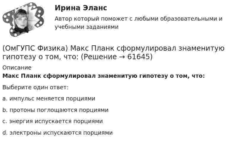      
            Описание
            Макс Планк сформулировал знаменитую гипотезу о том, что:Выберите один ответ:a. импульс меняется порциямиb. протоны поглощаются порциямиc. энергия испускается порциямиd. электроны испускаются порциями   
            
            
            (ОмГУПС Физика) Лифт движется вниз с ускорением a > g, при этом…(ОмГУПС Физика) Макс Планк сформулировал знаменитую гипотезу о том, что:(ОмГУПС Физика) Маленьким электрокипятильником можно вскипятить в автомобиле стакан воды для чая или кофе. Напряжение аккумулятора 12 В. Если он за 5 мин нагревает 200 мл воды от 10 до 100°С, то сила тока в А, потребляемого от аккумулятора, равна(ОмГУПС Физика) Материальная точка движется по окружности радиуса R=5 см со скоростью V=1 м/с. Нормальное ускорение точки (в м/с2 ) равно:(ОмГУПС Физика) Материальная точка движется по окружности радиуса R=5см со скоростью V=2 м/с. Нормальное ускорение точки (в м/с2) равно:(ОмГУПС Физика) Маятник совершает вынужденные колебания со слабым коэффициентом затухания, которые подчиняются дифференциальному уравнению:  x`` + 5x` + 900x = 0,1 cos150t.  Амплитуда колебаний будет максимальна, если частоту вынуждающей силы(ОмГУПС Физика) Могут ли линзы давать мнимые изображения предметов?(ОмГУПС Физика) Как изменится сопротивление цепи, изображенной на рисунке, при замыкании ключа К?(ОмГУПС Физика) Какова причина появления ЭДС электромагнитной индукции в движущемся проводнике, пересекающем при своем движении линии магнитной индукции?(ОмГУПС Физика) Камень брошен вертикально вниз с некоторой высоты с нулевой начальной скоростью. Найти отношение кинетической энергии камня непосредственно перед ударом о землю к кинетической энергии камня в момент времени, равный половине времени(ОмГУПС Физика) К диэлектрикам относятся вещества, которые обладают:(ОмГУПС Физика) Конденсатор представляет устройство, состоящее из двух проводников:(ОмГУПС Физика) Конденсатор с электроемкостью С = 3 пФ при разности потенциалов на обкладках конденсатора U = 220 В имеет заряд (в нКл):(ОмГУПС Физика) Контур с площадью 100 см2 находится в однородном магнитном поле с индукцией 2 Тл. Чему равен магнитный поток, пронизывающий контур, если плоскость контура перпендикулярна вектору индукции?