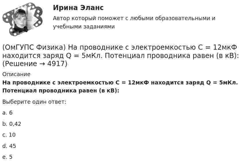      
          Описание
          На проводнике с электроемкостью С = 12мкФ находится заряд Q = 5мКл. Потенциал проводника равен (в кВ):Выберите один ответ:a. 6 b. 0,42 c. 10 d. 45 e. 5   
            
            
            (ОмГУПС Физика) На мыльную пленку с показателем преломления 1,4, находящуюся в воздухе, падает нормально к ее поверхности белый свет. Толщина пленки 320 нм. В проходящем свете максимум интенсивности наблюдается у волны, с входящей в видимый диапазон(ОмГУПС Физика) На проводнике с электроемкостью С = 12мкФ находится заряд Q = 5мКл. Потенциал проводника равен (в кВ):(ОмГУПС Физика) Напряжение на обкладках конденсатора в колебательном контуре меняется с течением времени согласно графику на рисунке. Какое преобразование энергии происходит в контуре в промежутке от 2∙ 10-6 с до 3∙ 10-6 с? (ОмГУПС Физика) На рисунке дана зависимость силы тока от напряжения. Мощность, выделяемая на сопротивлении, при U = 40 В равна (в Вт):(ОмГУПС Физика) На рисунке показана зависимость силы тока от времени в электрической цепи с индуктивностью 1 мГн.Модуль среднего значения ЭДС самоиндукции в интервале от 0 до 5 с (в мкВ) равен(ОмГУПС Физика) На рисунке показаны результаты измерения давления постоянной массы разреженного газа при повышении его температуры. Погрешность измерения температуры ΔТ = ±10 К, давления Δр = ± 20 кПа. Газ занимает сосуд объёмом 5 л.(ОмГУПС Физика) На рисунке показаны эквипотенциальные поверхности электростатического поля. Вектор напряженности поля имеет направление…(ОмГУПС Физика) Мужской голос баритон занимает частотный интервал от v1 = 100 Гц до v2 = 400 Гц. Отношение длин звуковых волн λ1/λ2 , соответствующих границам этого интервала, равно(ОмГУПС Физика) На (P, V) диаграмме изображен циклический процесс.(ОмГУПС Физика) На вертикально и горизонтально отклоняющие пластины осциллографа поданы напряжения Uy = Asinωt и Ux = Bcosωt. Какова траектория луча на экране осциллографа?(ОмГУПС Физика) На индуктивность контура влияет(ОмГУПС Физика) Найти изменение магнитного потока в катушке с числом витков 200, если в течение 10 с возникает ЭДС индукции 40 мкВ(ОмГУПС Физика) Найти магнитный поток, пронизывающий круглую рамку радиусом 5 мм в магнитном поле с индукцией 3 Тл, расположенную перпендикулярно полю(ОмГУПС Физика) Найти угол между скоростью протона, движущегося в магнитном поле, и индукцией этого поля, если скорость протона 2 Мм/с, и на него действует сила 0,16 пН, модуль индукции равен 1 Тл. Заряд протона 1,6 · 10-19 Кл.