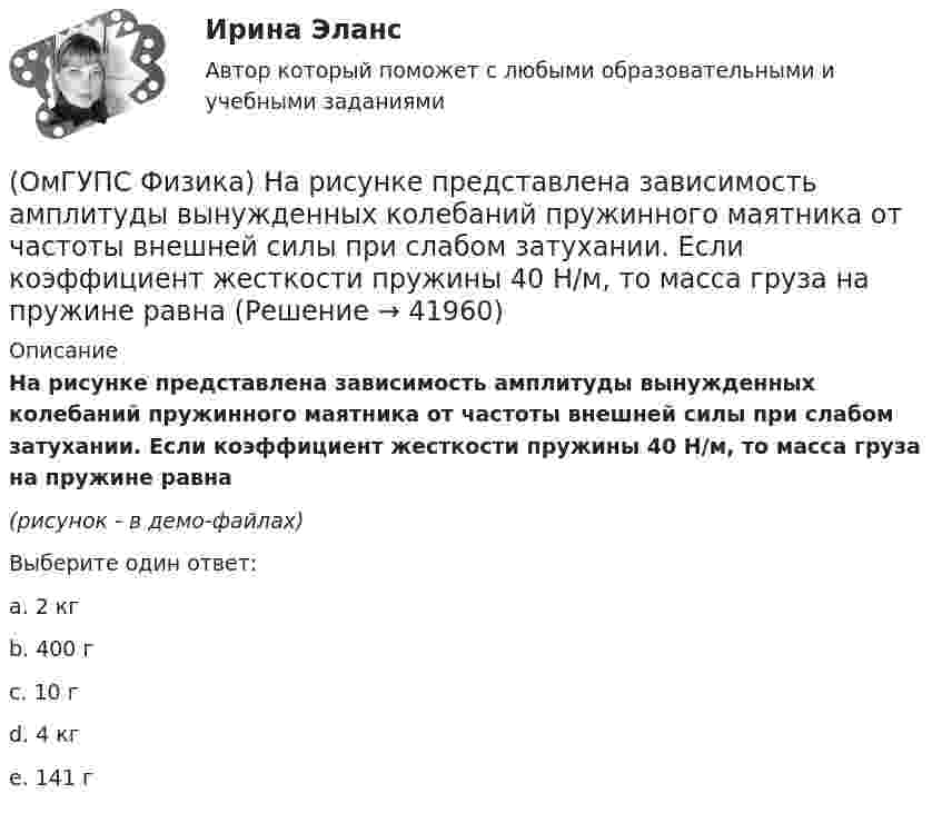     
          Описание
          На рисунке представлена зависимость амплитуды вынужденных колебаний пружинного маятника от частоты внешней силы при слабом затухании. Если коэффициент жесткости пружины 40 Н/м, то масса груза на пружине равна(рисунок - в демо-файлах)Выберите один ответ:a. 2 кгb. 400 гc. 10 гd. 4 кгe. 141 г  
            
            
            (ОмГУПС Физика) На рисунке показаны эквипотенциальные поверхности электростатического поля. Вектор напряженности поля имеет направление…(ОмГУПС Физика) На рисунке представлена зависимость амплитуды вынужденных колебаний пружинного маятника от частоты внешней силы при слабом затухании. Если коэффициент жесткости пружины 40 Н/м, то масса груза на пружине равна(ОмГУПС Физика) На рисунке представлена зависимость ЭДС индукции в контуре от времени. Магнитный поток сквозь площадку, ограниченную контуром, увеличивается со временем по линейному закону в интервалах (интервале) значений времени(ОмГУПС Физика) На рисунке представлена электрическая схема, составленная из источника тока, катушки, резистора и трех ламп. После замыкания ключа К позже всех остальных загорится лампа номер(ОмГУПС Физика) На рисунке представлен график зависимости температуры Т воды массой m от времени t при осуществлении теплоотвода с постоянной мощностью Р. В момент времени t = 0 вода находилась в газообразном состоянии. Какое из приведенных ниже(ОмГУПС Физика) На рисунке представлен график распределения Максвелла для водорода. Наиболее вероятная скорость равна (в м/с) :(ОмГУПС Физика) На рисунке представлены графики зависимости пройденного пути от времени для двух тел. Скорость второго тела v2 больше скорости первого тела v1 в п раз, где n равно(ОмГУПС Физика) Найти угол между скоростью протона, движущегося в магнитном поле, и индукцией этого поля, если скорость протона 2 Мм/с, и на него действует сила 0,16 пН, модуль индукции равен 1 Тл. Заряд протона 1,6 · 10-19 Кл.(ОмГУПС Физика) На космонавта, находящегося на поверхности Земли, действует сила тяготения 360 Н. Гравитационная сила, действующая со стороны Земли на космонавта в космическом корабле, находящемся на расстоянии двух радиусов от центра Земли, равна (ОмГУПС Физика) На мыльную пленку с показателем преломления 1,4, находящуюся в воздухе, падает нормально к ее поверхности белый свет. Толщина пленки 320 нм. В проходящем свете максимум интенсивности наблюдается у волны, с входящей в видимый диапазон(ОмГУПС Физика) На проводнике с электроемкостью С = 12мкФ находится заряд Q = 5мКл. Потенциал проводника равен (в кВ):(ОмГУПС Физика) Напряжение на обкладках конденсатора в колебательном контуре меняется с течением времени согласно графику на рисунке. Какое преобразование энергии происходит в контуре в промежутке от 2∙ 10-6 с до 3∙ 10-6 с? (ОмГУПС Физика) На рисунке дана зависимость силы тока от напряжения. Мощность, выделяемая на сопротивлении, при U = 40 В равна (в Вт):(ОмГУПС Физика) На рисунке показана зависимость силы тока от времени в электрической цепи с индуктивностью 1 мГн.Модуль среднего значения ЭДС самоиндукции в интервале от 0 до 5 с (в мкВ) равен