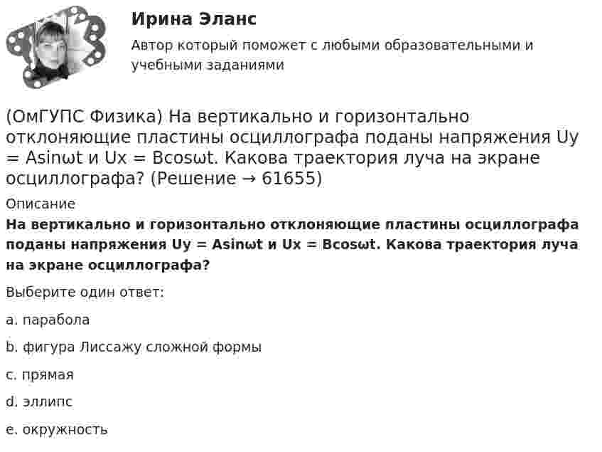      
            Описание
            На вертикально и горизонтально отклоняющие пластины осциллографа поданы напряжения Uy = Asinωt и Ux = Bcosωt. Какова траектория луча на экране осциллографа?Выберите один ответ:a. параболаb. фигура Лиссажу сложной формыc. прямаяd. эллипсe. окружность   
            
            
            (ОмГУПС Физика) На (P, V) диаграмме изображен циклический процесс.(ОмГУПС Физика) На вертикально и горизонтально отклоняющие пластины осциллографа поданы напряжения Uy = Asinωt и Ux = Bcosωt. Какова траектория луча на экране осциллографа?(ОмГУПС Физика) На индуктивность контура влияет(ОмГУПС Физика) Найти изменение магнитного потока в катушке с числом витков 200, если в течение 10 с возникает ЭДС индукции 40 мкВ(ОмГУПС Физика) Найти магнитный поток, пронизывающий круглую рамку радиусом 5 мм в магнитном поле с индукцией 3 Тл, расположенную перпендикулярно полю(ОмГУПС Физика) Найти угол между скоростью протона, движущегося в магнитном поле, и индукцией этого поля, если скорость протона 2 Мм/с, и на него действует сила 0,16 пН, модуль индукции равен 1 Тл. Заряд протона 1,6 · 10-19 Кл.(ОмГУПС Физика) На космонавта, находящегося на поверхности Земли, действует сила тяготения 360 Н. Гравитационная сила, действующая со стороны Земли на космонавта в космическом корабле, находящемся на расстоянии двух радиусов от центра Земли, равна (ОмГУПС Физика) Маленьким электрокипятильником можно вскипятить в автомобиле стакан воды для чая или кофе. Напряжение аккумулятора 12 В. Если он за 5 мин нагревает 200 мл воды от 10 до 100°С, то сила тока в А, потребляемого от аккумулятора, равна(ОмГУПС Физика) Материальная точка движется по окружности радиуса R=5 см со скоростью V=1 м/с. Нормальное ускорение точки (в м/с2 ) равно:(ОмГУПС Физика) Материальная точка движется по окружности радиуса R=5см со скоростью V=2 м/с. Нормальное ускорение точки (в м/с2) равно:(ОмГУПС Физика) Маятник совершает вынужденные колебания со слабым коэффициентом затухания, которые подчиняются дифференциальному уравнению:  x`` + 5x` + 900x = 0,1 cos150t.  Амплитуда колебаний будет максимальна, если частоту вынуждающей силы(ОмГУПС Физика) Могут ли линзы давать мнимые изображения предметов?(ОмГУПС Физика) Модуль напряженности электрического поля равномерно заряженной бесконечно длинной проволоки в вакууме с линейной плотностью заряда -2,6 10-8 Кл/м на расстоянии 3 см от нее равен(ОмГУПС Физика) Модуль напряженности электростатического поля равен 10 кВ/м. Модуль ускорения электрона, движущегося в этом поле, равен