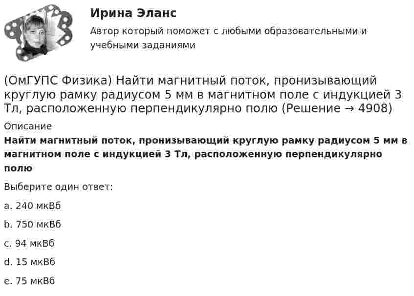      
          Описание
          Найти магнитный поток, пронизывающий круглую рамку радиусом 5 мм в магнитном поле с индукцией 3 Тл, расположенную перпендикулярно полюВыберите один ответ:a. 240 мкВбb. 750 мкВбc. 94 мкВбd. 15 мкВбe. 75 мкВб  
            
            
            (ОмГУПС Физика) Найти изменение магнитного потока в катушке с числом витков 200, если в течение 10 с возникает ЭДС индукции 40 мкВ(ОмГУПС Физика) Найти магнитный поток, пронизывающий круглую рамку радиусом 5 мм в магнитном поле с индукцией 3 Тл, расположенную перпендикулярно полю(ОмГУПС Физика) Найти угол между скоростью протона, движущегося в магнитном поле, и индукцией этого поля, если скорость протона 2 Мм/с, и на него действует сила 0,16 пН, модуль индукции равен 1 Тл. Заряд протона 1,6 · 10-19 Кл.(ОмГУПС Физика) На космонавта, находящегося на поверхности Земли, действует сила тяготения 360 Н. Гравитационная сила, действующая со стороны Земли на космонавта в космическом корабле, находящемся на расстоянии двух радиусов от центра Земли, равна (ОмГУПС Физика) На мыльную пленку с показателем преломления 1,4, находящуюся в воздухе, падает нормально к ее поверхности белый свет. Толщина пленки 320 нм. В проходящем свете максимум интенсивности наблюдается у волны, с входящей в видимый диапазон(ОмГУПС Физика) На проводнике с электроемкостью С = 12мкФ находится заряд Q = 5мКл. Потенциал проводника равен (в кВ):(ОмГУПС Физика) Напряжение на обкладках конденсатора в колебательном контуре меняется с течением времени согласно графику на рисунке. Какое преобразование энергии происходит в контуре в промежутке от 2∙ 10-6 с до 3∙ 10-6 с? (ОмГУПС Физика) Маятник совершает вынужденные колебания со слабым коэффициентом затухания, которые подчиняются дифференциальному уравнению:  x`` + 5x` + 900x = 0,1 cos150t.  Амплитуда колебаний будет максимальна, если частоту вынуждающей силы(ОмГУПС Физика) Могут ли линзы давать мнимые изображения предметов?(ОмГУПС Физика) Модуль напряженности электрического поля равномерно заряженной бесконечно длинной проволоки в вакууме с линейной плотностью заряда -2,6 10-8 Кл/м на расстоянии 3 см от нее равен(ОмГУПС Физика) Модуль напряженности электростатического поля равен 10 кВ/м. Модуль ускорения электрона, движущегося в этом поле, равен(ОмГУПС Физика) Мужской голос баритон занимает частотный интервал от v1 = 100 Гц до v2 = 400 Гц. Отношение длин звуковых волн λ1/λ2 , соответствующих границам этого интервала, равно(ОмГУПС Физика) На (P, V) диаграмме изображен циклический процесс.(ОмГУПС Физика) На вертикально и горизонтально отклоняющие пластины осциллографа поданы напряжения Uy = Asinωt и Ux = Bcosωt. Какова траектория луча на экране осциллографа?