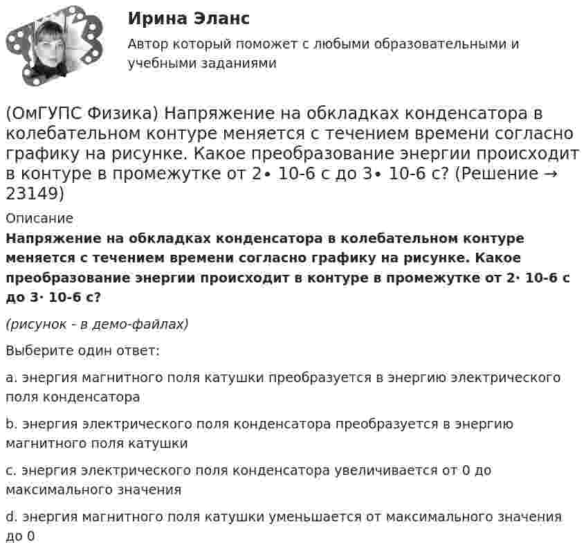     
          Описание
          Напряжение на обкладках конденсатора в колебательном контуре меняется с течением времени согласно графику на рисунке. Какое преобразование энергии происходит в контуре в промежутке от 2∙ 10-6 с до 3∙ 10-6 с?  (рисунок - в демо-файлах)Выберите один ответ:a. энергия магнитного поля катушки преобразуется в энергию электрического поля конденсатораb. энергия электрического поля конденсатора преобразуется в энергию магнитного поля катушкиc. энергия электрического поля конденсатора увеличивается от 0 до максимального значенияd. энергия магнитного поля катушки уменьшается от максимального значения до 0  
            
            
            (ОмГУПС Физика) На проводнике с электроемкостью С = 12мкФ находится заряд Q = 5мКл. Потенциал проводника равен (в кВ):(ОмГУПС Физика) Напряжение на обкладках конденсатора в колебательном контуре меняется с течением времени согласно графику на рисунке. Какое преобразование энергии происходит в контуре в промежутке от 2∙ 10-6 с до 3∙ 10-6 с? (ОмГУПС Физика) На рисунке дана зависимость силы тока от напряжения. Мощность, выделяемая на сопротивлении, при U = 40 В равна (в Вт):(ОмГУПС Физика) На рисунке показана зависимость силы тока от времени в электрической цепи с индуктивностью 1 мГн.Модуль среднего значения ЭДС самоиндукции в интервале от 0 до 5 с (в мкВ) равен(ОмГУПС Физика) На рисунке показаны результаты измерения давления постоянной массы разреженного газа при повышении его температуры. Погрешность измерения температуры ΔТ = ±10 К, давления Δр = ± 20 кПа. Газ занимает сосуд объёмом 5 л.(ОмГУПС Физика) На рисунке показаны эквипотенциальные поверхности электростатического поля. Вектор напряженности поля имеет направление…(ОмГУПС Физика) На рисунке представлена зависимость амплитуды вынужденных колебаний пружинного маятника от частоты внешней силы при слабом затухании. Если коэффициент жесткости пружины 40 Н/м, то масса груза на пружине равна(ОмГУПС Физика) На (P, V) диаграмме изображен циклический процесс.(ОмГУПС Физика) На вертикально и горизонтально отклоняющие пластины осциллографа поданы напряжения Uy = Asinωt и Ux = Bcosωt. Какова траектория луча на экране осциллографа?(ОмГУПС Физика) На индуктивность контура влияет(ОмГУПС Физика) Найти изменение магнитного потока в катушке с числом витков 200, если в течение 10 с возникает ЭДС индукции 40 мкВ(ОмГУПС Физика) Найти магнитный поток, пронизывающий круглую рамку радиусом 5 мм в магнитном поле с индукцией 3 Тл, расположенную перпендикулярно полю(ОмГУПС Физика) Найти угол между скоростью протона, движущегося в магнитном поле, и индукцией этого поля, если скорость протона 2 Мм/с, и на него действует сила 0,16 пН, модуль индукции равен 1 Тл. Заряд протона 1,6 · 10-19 Кл.(ОмГУПС Физика) На космонавта, находящегося на поверхности Земли, действует сила тяготения 360 Н. Гравитационная сила, действующая со стороны Земли на космонавта в космическом корабле, находящемся на расстоянии двух радиусов от центра Земли, равна 