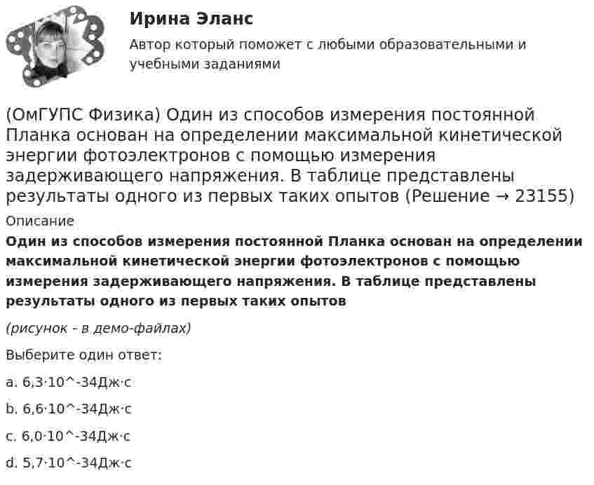     
          Описание
          Один из способов измерения постоянной Планка основан на определении максимальной кинетической энергии фотоэлектронов с помощью измерения задерживающего напряжения. В таблице представлены результаты одного из первых таких опытов(рисунок - в демо-файлах)Выберите один ответ:a. 6,3·10^-34Дж·сb. 6,6·10^-34Дж·сc. 6,0·10^-34Дж·сd. 5,7·10^-34Дж·с  
            
            
            (ОмГУПС Физика) Незаряженная изолированная от других тел металлическая пластина освещается ультрафиолетовым светом. Заряд какого знака будет иметь эта пластина в результате фотоэффекта?(ОмГУПС Физика) Один из способов измерения постоянной Планка основан на определении максимальной кинетической энергии фотоэлектронов с помощью измерения задерживающего напряжения. В таблице представлены результаты одного из первых таких опытов(ОмГУПС Физика) Определить число витков катушки, в которой возникает ЭДС индукции 20 В, при скорости изменения магнитного потока 20 мВб/с(ОмГУПС Физика) Относительно неподвижного наблюдателя тело движется со скоостью v. Зависимость массы этого тела от скорости при массе покоя m0выражается соотношением...(ОмГУПС Физика) Под действием силы тяжести mg груза и силы F рычаг, представленный на рисунке, находится в равновесии. Расстояния между точками приложения сил и точкой опоры, а также проекции этих расстояний на вертикальную и горизонтальную оси (ОмГУПС Физика) По какому закону изменяется с течением времени амплитуда затухающих колебаний?(ОмГУПС Физика) Поле создано прямолинейным длинным проводником с током I1. Если отрезок проводника с током I2 расположен в одной плоскости с длинным проводником так, как показано на рисунке, то сила Ампера(ОмГУПС Физика) На рисунке представлен график зависимости температуры Т воды массой m от времени t при осуществлении теплоотвода с постоянной мощностью Р. В момент времени t = 0 вода находилась в газообразном состоянии. Какое из приведенных ниже(ОмГУПС Физика) На рисунке представлен график распределения Максвелла для водорода. Наиболее вероятная скорость равна (в м/с) :(ОмГУПС Физика) На рисунке представлены графики зависимости пройденного пути от времени для двух тел. Скорость второго тела v2 больше скорости первого тела v1 в п раз, где n равно(ОмГУПС Физика) На рисунке представлены графики, отражающие характер зависимости поляризованности Р диэлектрика от напряженности внешнего электрического поля Е. Полярным диэлектрикам соответствуют кривые (кривая)(ОмГУПС Физика) На рисунке представлены кривые зависимости спектральной плотности энергетической светимости абсолютно черного тела от длины волны при разных температурах. Отношение энергетических светимостей RЭ1/RЭ2 при этих температурах равно(ОмГУПС Физика) На шероховатом горизонтальном диске, вращающемся вокруг вертикальной оси, покоится небольшое тело. Расстояние от оси вращения до тела 25 см. Угловую скорость вращения начали медленно увеличивать. Каков коэффициент трения между(ОмГУПС Физика) Небольшой камень, брошенный с ровной горизонтальной поверхности земли под углом к горизонту, упал обратно на землю в 20 м от места броска. Чему была равна скорость камня через 1 с после броска (м/с), если в этот момент она была