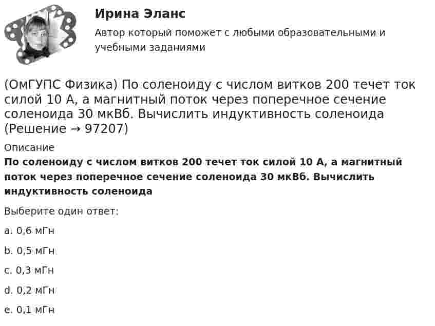      
            Описание
            По соленоиду с числом витков 200 течет ток силой 10 А, а магнитный поток через поперечное сечение соленоида 30 мкВб. Вычислить индуктивность соленоидаВыберите один ответ:a. 0,6 мГнb. 0,5 мГнc. 0,3 мГнd. 0,2 мГнe. 0,1 мГн   
            
            
            (ОмГУПС Физика) Поле создано прямолинейным длинным проводником с током I1. Если отрезок проводника с током I2 расположен в одной плоскости с длинным проводником так, как показано на рисунке, то сила Ампера(ОмГУПС Физика) По соленоиду с числом витков 200 течет ток силой 10 А, а магнитный поток через поперечное сечение соленоида 30 мкВб. Вычислить индуктивность соленоида(ОмГУПС Физика) При адиабатическом расширении идеального газа…(ОмГУПС Физика) При неизменной концентрации молекул абсолютная температура идеального газа была увеличена в 4 раза. При этом давление газа…(ОмГУПС Физика) Принцип Паули для электронов в атоме может быть сформулирован так:(ОмГУПС Физика) При охлаждении алюминия его температура уменьшилась от 30 К до 20 К. Если в конце процесса охлаждения удельная теплоёмкость алюминия стала равной 7,3 Дж/(кг·К), то первоначальная удельная теплоёмкость была равна (в Дж/(кг·К))(ОмГУПС Физика) Проводящий заряженный шар создает электростатическое поле. Сравните потенциалы двух точек 1 и 2, лежащих на его поверхности(ОмГУПС Физика) Небольшой камень, брошенный с ровной горизонтальной поверхности земли под углом к горизонту, упал обратно на землю в 20 м от места броска. Чему была равна скорость камня через 1 с после броска (м/с), если в этот момент она была(ОмГУПС Физика) Небольшой шарик висит на невесомой нерастяжимой нити длиной 57 см. С какой частотой будут происходить гармонические колебания, если шарик вывести из положения равновесия?(ОмГУПС Физика) Незаряженная изолированная от других тел металлическая пластина освещается ультрафиолетовым светом. Заряд какого знака будет иметь эта пластина в результате фотоэффекта?(ОмГУПС Физика) Один из способов измерения постоянной Планка основан на определении максимальной кинетической энергии фотоэлектронов с помощью измерения задерживающего напряжения. В таблице представлены результаты одного из первых таких опытов(ОмГУПС Физика) Определить число витков катушки, в которой возникает ЭДС индукции 20 В, при скорости изменения магнитного потока 20 мВб/с(ОмГУПС Физика) Относительно неподвижного наблюдателя тело движется со скоостью v. Зависимость массы этого тела от скорости при массе покоя m0выражается соотношением...(ОмГУПС Физика) Под действием силы тяжести mg груза и силы F рычаг, представленный на рисунке, находится в равновесии. Расстояния между точками приложения сил и точкой опоры, а также проекции этих расстояний на вертикальную и горизонтальную оси 