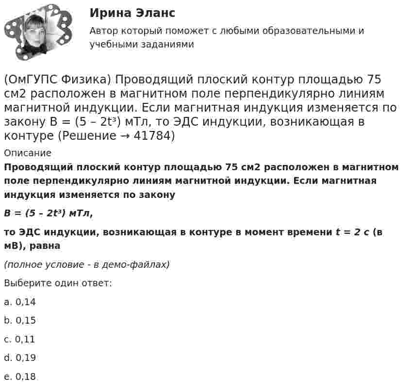     
          Описание
          Проводящий плоский контур площадью 75 см2 расположен в магнитном поле перпендикулярно линиям магнитной индукции. Если магнитная индукция изменяется по законуB = (5 – 2t³) мТл,то ЭДС индукции, возникающая в контуре в момент времени t = 2 с (в мВ), равна(полное условие - в демо-файлах)Выберите один ответ:a. 0,14b. 0,15c. 0,11d. 0,19e. 0,18  
            
            
            (ОмГУПС Физика) Проводящий заряженный шар создает электростатическое поле. Сравните потенциалы двух точек 1 и 2, лежащих на его поверхности(ОмГУПС Физика) Проводящий плоский контур площадью 75 см2 расположен в магнитном поле перпендикулярно линиям магнитной индукции. Если магнитная индукция изменяется по закону  B = (5 – 2t³) мТл,  то ЭДС индукции, возникающая в контуре(ОмГУПС Физика) Пружинный маятник с жесткостью пружины k = 90 Н/м совершает вынужденные колебания со слабым затуханием, которые подчиняются дифференциальному уравнению:  d2x/dt2 + 0.5 dx/dt + 900x = 0.1 cos10t.  Амплитуда колебаний будет максимальна(ОмГУПС Физика) Птица сидит на проводе линии электропередачи, сопротивление которого 2,5·10-5 Ом на каждый метр длины. Если по проводу течет ток силой 2 кА, а расстояние между лапами птицы составляет 5 см, то птица находится под напряжением(ОмГУПС Физика) Пусть А – период, Б – фаза, В – частота, Г – амплитуда колебаний.  Затухающими являются колебания, у которых с течением времени уменьшается(ОмГУПС Физика) Рамку с током перемещают в магнитном поле. При этом магнитный поток изменяется на 4 Вб и совершается работа 20 мДж. Определить силу тока в рамке(ОмГУПС Физика) Резонанс силы тока происходит в контуре, содержащем следующие элементы: (L – индуктивность, C – емкость, R – сопротивление, E – ЭДС источника постоянного напряжения, E(t) – ЭДС источника переменного напряжения)(ОмГУПС Физика) Под действием силы тяжести mg груза и силы F рычаг, представленный на рисунке, находится в равновесии. Расстояния между точками приложения сил и точкой опоры, а также проекции этих расстояний на вертикальную и горизонтальную оси (ОмГУПС Физика) По какому закону изменяется с течением времени амплитуда затухающих колебаний?(ОмГУПС Физика) Поле создано прямолинейным длинным проводником с током I1. Если отрезок проводника с током I2 расположен в одной плоскости с длинным проводником так, как показано на рисунке, то сила Ампера(ОмГУПС Физика) По соленоиду с числом витков 200 течет ток силой 10 А, а магнитный поток через поперечное сечение соленоида 30 мкВб. Вычислить индуктивность соленоида(ОмГУПС Физика) При адиабатическом расширении идеального газа…(ОмГУПС Физика) При неизменной концентрации молекул абсолютная температура идеального газа была увеличена в 4 раза. При этом давление газа…(ОмГУПС Физика) Принцип Паули для электронов в атоме может быть сформулирован так: