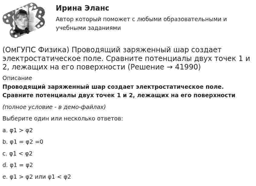     
          Описание
          Проводящий заряженный шар создает электростатическое поле. Сравните потенциалы двух точек 1 и 2, лежащих на его поверхности(полное условие - в демо-файлах)Выберите один или несколько ответов:a. φ1 > φ2b. φ1 = φ2 =0c. φ1 < φ2d. φ1 = φ2e. φ1 > φ2 или φ1 < φ2   
            
            
            (ОмГУПС Физика) При охлаждении алюминия его температура уменьшилась от 30 К до 20 К. Если в конце процесса охлаждения удельная теплоёмкость алюминия стала равной 7,3 Дж/(кг·К), то первоначальная удельная теплоёмкость была равна (в Дж/(кг·К))(ОмГУПС Физика) Проводящий заряженный шар создает электростатическое поле. Сравните потенциалы двух точек 1 и 2, лежащих на его поверхности(ОмГУПС Физика) Проводящий плоский контур площадью 75 см2 расположен в магнитном поле перпендикулярно линиям магнитной индукции. Если магнитная индукция изменяется по закону  B = (5 – 2t³) мТл,  то ЭДС индукции, возникающая в контуре(ОмГУПС Физика) Пружинный маятник с жесткостью пружины k = 90 Н/м совершает вынужденные колебания со слабым затуханием, которые подчиняются дифференциальному уравнению:  d2x/dt2 + 0.5 dx/dt + 900x = 0.1 cos10t.  Амплитуда колебаний будет максимальна(ОмГУПС Физика) Птица сидит на проводе линии электропередачи, сопротивление которого 2,5·10-5 Ом на каждый метр длины. Если по проводу течет ток силой 2 кА, а расстояние между лапами птицы составляет 5 см, то птица находится под напряжением(ОмГУПС Физика) Пусть А – период, Б – фаза, В – частота, Г – амплитуда колебаний.  Затухающими являются колебания, у которых с течением времени уменьшается(ОмГУПС Физика) Рамку с током перемещают в магнитном поле. При этом магнитный поток изменяется на 4 Вб и совершается работа 20 мДж. Определить силу тока в рамке(ОмГУПС Физика) Относительно неподвижного наблюдателя тело движется со скоостью v. Зависимость массы этого тела от скорости при массе покоя m0выражается соотношением...(ОмГУПС Физика) Под действием силы тяжести mg груза и силы F рычаг, представленный на рисунке, находится в равновесии. Расстояния между точками приложения сил и точкой опоры, а также проекции этих расстояний на вертикальную и горизонтальную оси (ОмГУПС Физика) По какому закону изменяется с течением времени амплитуда затухающих колебаний?(ОмГУПС Физика) Поле создано прямолинейным длинным проводником с током I1. Если отрезок проводника с током I2 расположен в одной плоскости с длинным проводником так, как показано на рисунке, то сила Ампера(ОмГУПС Физика) По соленоиду с числом витков 200 течет ток силой 10 А, а магнитный поток через поперечное сечение соленоида 30 мкВб. Вычислить индуктивность соленоида(ОмГУПС Физика) При адиабатическом расширении идеального газа…(ОмГУПС Физика) При неизменной концентрации молекул абсолютная температура идеального газа была увеличена в 4 раза. При этом давление газа…