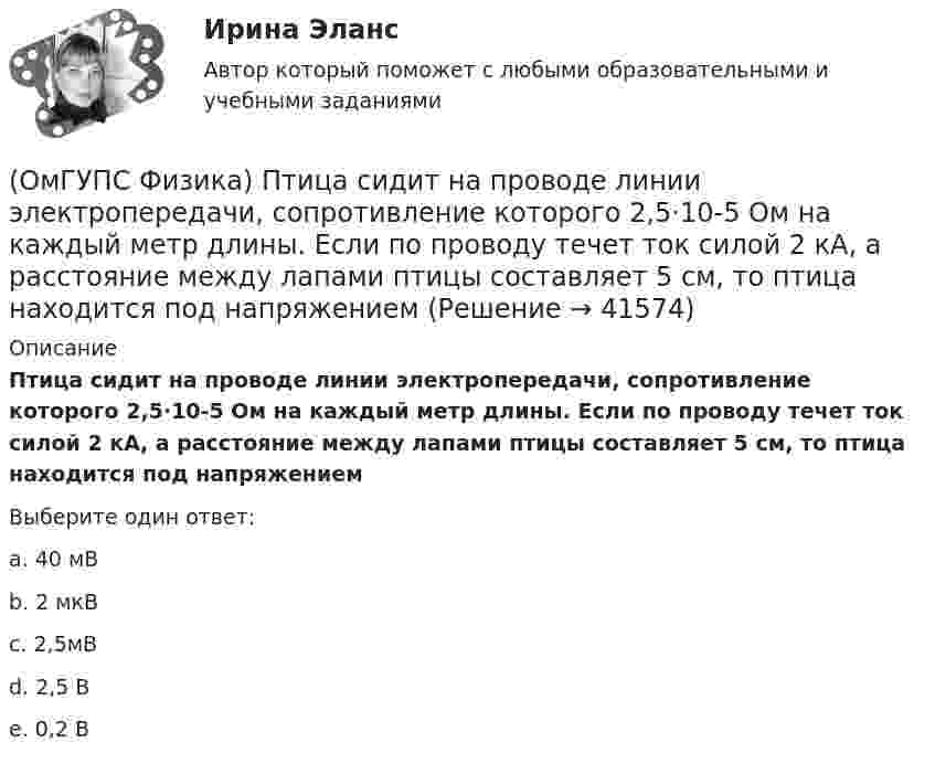      
          Описание
          Птица сидит на проводе линии электропередачи, сопротивление которого 2,5·10-5 Ом на каждый метр длины. Если по проводу течет ток силой 2 кА, а расстояние между лапами птицы составляет 5 см, то птица находится под напряжениемВыберите один ответ:a. 40 мВb. 2 мкВc. 2,5мВd. 2,5 Вe. 0,2 В  
            
            
            (ОмГУПС Физика) Пружинный маятник с жесткостью пружины k = 90 Н/м совершает вынужденные колебания со слабым затуханием, которые подчиняются дифференциальному уравнению:  d2x/dt2 + 0.5 dx/dt + 900x = 0.1 cos10t.  Амплитуда колебаний будет максимальна(ОмГУПС Физика) Птица сидит на проводе линии электропередачи, сопротивление которого 2,5·10-5 Ом на каждый метр длины. Если по проводу течет ток силой 2 кА, а расстояние между лапами птицы составляет 5 см, то птица находится под напряжением(ОмГУПС Физика) Пусть А – период, Б – фаза, В – частота, Г – амплитуда колебаний.  Затухающими являются колебания, у которых с течением времени уменьшается(ОмГУПС Физика) Рамку с током перемещают в магнитном поле. При этом магнитный поток изменяется на 4 Вб и совершается работа 20 мДж. Определить силу тока в рамке(ОмГУПС Физика) Резонанс силы тока происходит в контуре, содержащем следующие элементы: (L – индуктивность, C – емкость, R – сопротивление, E – ЭДС источника постоянного напряжения, E(t) – ЭДС источника переменного напряжения)(ОмГУПС Физика) Резонанс – это явление, при котором(ОмГУПС Физика) Сечения трех параллельных прямолинейных длинных проводников с одинаково направленными токами изображены на рисунке. Куда направлена индукция магнитного поля в точке А?(ОмГУПС Физика) Поле создано прямолинейным длинным проводником с током I1. Если отрезок проводника с током I2 расположен в одной плоскости с длинным проводником так, как показано на рисунке, то сила Ампера(ОмГУПС Физика) По соленоиду с числом витков 200 течет ток силой 10 А, а магнитный поток через поперечное сечение соленоида 30 мкВб. Вычислить индуктивность соленоида(ОмГУПС Физика) При адиабатическом расширении идеального газа…(ОмГУПС Физика) При неизменной концентрации молекул абсолютная температура идеального газа была увеличена в 4 раза. При этом давление газа…(ОмГУПС Физика) Принцип Паули для электронов в атоме может быть сформулирован так:(ОмГУПС Физика) При охлаждении алюминия его температура уменьшилась от 30 К до 20 К. Если в конце процесса охлаждения удельная теплоёмкость алюминия стала равной 7,3 Дж/(кг·К), то первоначальная удельная теплоёмкость была равна (в Дж/(кг·К))(ОмГУПС Физика) Проводящий заряженный шар создает электростатическое поле. Сравните потенциалы двух точек 1 и 2, лежащих на его поверхности